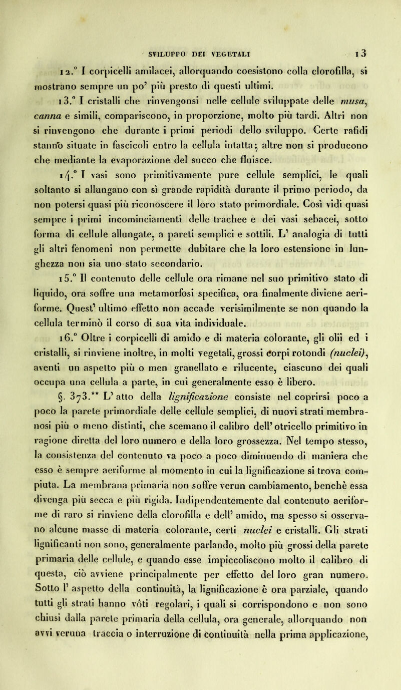 la.0 I corpicelli amilacei, allorquando coesistono colla clorofilla, si mostrano sempre un po’ più presto di questi ultimi. i 3.° I cristalli che rinvengonsi nelle cellule sviluppate delle musa, canna e simili, compariscono, in proporzione, molto più tardi. Altri non si rinvengono che durante i primi periodi dello sviluppo. Certe rafidi stantio situate in fascicoli entro la cellula intatta* altre non si producono che mediante la evaporazione del succo che fluisce. 14. ° I vasi sono primitivamente pure cellule semplici, le quali soltanto si allungano con sì grande rapidità durante il primo periodo, da non potersi quasi più riconoscere il loro stato primordiale. Così vidi quasi sempre i primi incominciamenti delle trachee e dei vasi sebacei, sotto forma di cellule allungate, a pareti semplici e sottili. L’ analogia di tutti gli altri fenomeni non permette dubitare che la loro estensione in lun- ghezza non sia uno stato secondario. 15. ° Il contenuto delle cellule ora rimane nel suo primitivo stato di liquido, ora soffre una metamorfosi specifica, ora finalmente diviene aeri- forme. Quest’ ultimo effetto non accade verisimilmente se non quando la cellula terminò il corso di sua vita individuale. 16. ° Oltre i corpicelli di amido e di materia colorante, gli olii ed i cristalli, si rinviene inoltre, in molti vegetali, grossi Corpi rotondi (nuclei), aventi un aspetto più o men granellato e rilucente, ciascuno dei quali occupa una cellula a parte, in cui generalmente esso è libero. §. 3^3.** L’ atto della lignificazione consiste nel coprirsi poco a poco la parete primordiale delle cellule semplici, di nuovi strati membra- nosi più o meno distinti, che scemano il calibro dell’otricello primitivo in ragione diretta del loro numero e della loro grossezza. Nel tempo stesso, la consistenza del contenuto va poco a poco diminuendo di maniera che esso è sempre aeriforme al momento in cui la lignificazione si trova com- piuta. La membrana primaria non soffre verun cambiamento, benché essa divenga più secca e più rigida. Indipendentemente dal contenuto aerifor- me di raro si rinviene delia clorofilla e dell’ amido, ma spesso si osserva- no alcune masse di materia colorante, certi nuclei e cristalli. Gli strati lignificanti non sono, generalmente parlando, molto più grossi della parete primaria delle cellule, e quando esse impiccoliscono molto il calibro di questa, ciò avviene principalmente per effetto del loro gran numero. Sotto 1’ aspetto della continuità, la lignificazione è ora parziale, quando tutti gli strati hanno vóti regolari, i quali si corrispondono e non sono chiusi dalla parete primaria della cellula, ora generale, allorquando non avvi veruna traccia o interruzione di continuità nella prima applicazione,