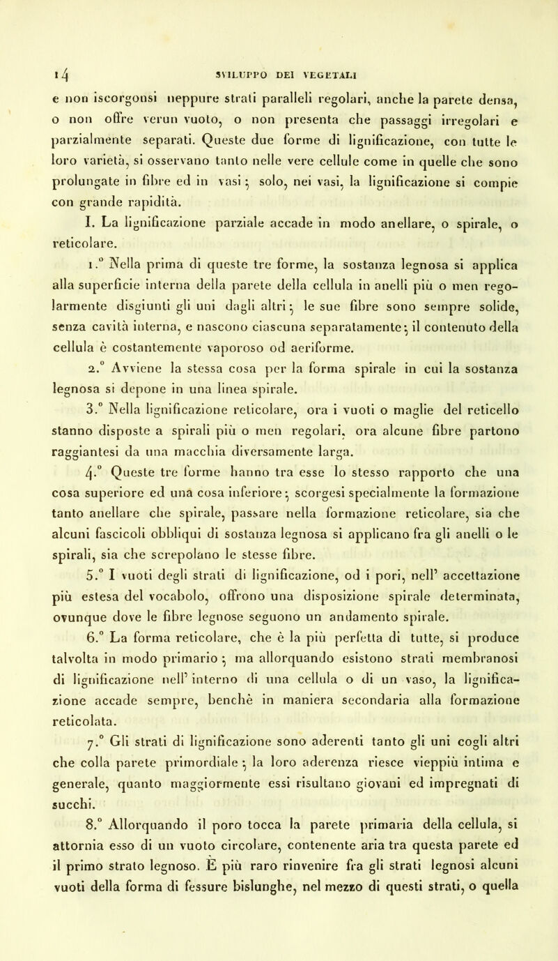 e non iscorgonsi neppure strati paralleli regolari, anche la parete densa, o non offre verun vuoto, o non presenta che passaggi irregolari e parzialmente separati. Queste due forme di lignificazione, con tutte le loro varietà, si osservano tanto nelle vere cellule come in quelle che sono prolungate in fibre ed in vasi *, solo, nei vasi, la lignificazione si compie con grande rapidità. I. La lignificazione parziale accade in modo anellare, o spirale, o reticolare. 1. ° Nella prima di queste tre forme, la sostanza legnosa si applica alla superficie interna della parete della cellula in anelli più o men rego- larmente disgiunti gli uni dagli altri* le sue fibre sono sempre solide, senza cavità interna, e nascono ciascuna separatamente*, il contenuto della cellula è costantemente vaporoso od aeriforme. 2. ° Avviene la stessa cosa per la forma spirale in cui la sostanza legnosa si depone in una linea spirale. 3. ° Nella lignificazione reticolare, ora i vuoti o maglie del reticello stanno disposte a spirali più o men regolari, ora alcune fibre partono raggiantesi da una macchia diversamente larga. 4-° Queste tre forme hanno tra esse lo stesso rapporto che una cosa superiore ed una cosa inferiore*, scorgesi specialmente la formazione tanto anellare che spirale, passare nella formazione reticolare, sia che alcuni fascicoli obbliqui di sostanza legnosa si applicano fra gli anelli o le spirali, sia che screpolano le stesse fibre. 5. ° I vuoti degli strati di lignificazione, od i pori, nell’ accettazione più estesa del vocabolo, offrono una disposizione spirale determinata, ovunque dove le fibre legnose seguono un andamento spirale. 6. ° La forma reticolare, che è la più perfetta di tutte, si produce talvolta in modo primario } ma allorquando esistono strati membranosi di lignificazione nell’interno di una cellula o di un vaso, la lignifica- zione accade sempre, benché in maniera secondaria alla formazione reticolata. 7.0 Gli strati di lignificazione sono aderenti tanto gli uni cogli altri che colla parete primordiale *, la loro aderenza riesce vieppiù intima e generate, quanto maggiormente essi risultano giovani ed impregnati di succhi. 8.° Allorquando il poro tocca la parete primaria della cellula, si attornia esso di un vuoto circolare, contenente aria tra questa parete ed il primo strato legnoso. E più raro rinvenire fra gli strati legnosi alcuni vuoti della forma di fessure bislunghe, nel mezzo di questi strati, o quella