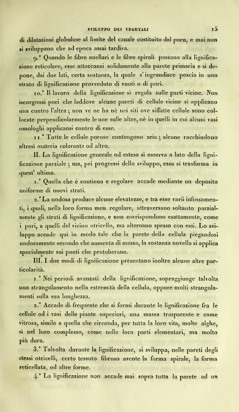 di dilatazioni globulose al limite del canale costituito dal poro, e mai non si sviluppano che ad epoca assai tardiva. q.° Quando le fibre anellari e le fibre spirali passano alla lignifica- zione reticolare, esse attaccansi solidamente alla parete primaria e si de- pone, dai due lati, certa sostanza, la quale s'ingrandisce poscia in uno strato di lignificazione provveduto di vuoti o di pori. io.0 11 lavoro della lignificazione si regola sulle parti vicine. Non iscorgonsi pori che laddove alcune pareti di cellule vicine si applicano una contro l’altra * non ve ne ha nè nei sili ove siffatte cellule sono col- locate perpendicolarmente le une sulle altre, nè in quelli in cui alcuni vasi omologhi applicansi contro di esse. ii.° Tutte le cellule porose contengono aria*, alcune racchiudono altresì materia colorante od altro. II. La lignificazione generale od estesa si osserva a Iato della ligni- ficazione parziale *, ma, pei progressi dello sviluppo, essa si trasforma in quest’ ultima. 1. ° Quella che è continua e regolare accade mediante un deposito uniforme di nuovi strati. 2. °La nodosa produce alcune elevatezze, e tra esse varii infossamen- ti, i quali, nella loro forma men regolare, attraversano soltanto parzial- mente gli strati di lignificazione, e non corrispondono esattamente, come i pori, a quelli del vicino otricello, ma alternano spesso con essi. Lo svi- luppo accade qui in modo tale che la parete della cellula piegandosi ondosamente secondo che aumenta di massa, la sostanza novella si applica specialmente sui punti che protuberano. III. I due modi di lignificazione presentano inoltre alcune altre par- ticolarità. 1. ° Nei periodi avanzati della lignificazione, sopraggiunge talvolta uno strangolamento nella estremità della cellula, oppure molti strangola- menti sulla sua lunghezza. 2. ° Accade di frequente che si formi durante le lignificazione fra le cellule od i vasi delle piante superiori, una massa trasparente e come vitrosa, simile a quella che circonda, per tutta la loro vita, molte alghe, sì nel loro complesso, come nelle loro parti elementari, ma molto più dura. 3. ° Talvolta durante la lignificazione, si sviluppa, nelle pareti degli stessi otricelli, certo tessuto fibroso avente la forma spirale, la forma reticellata, od altre forme. 4. ° La 1 ignificazione non accade mai sopra tutta la parete ad un