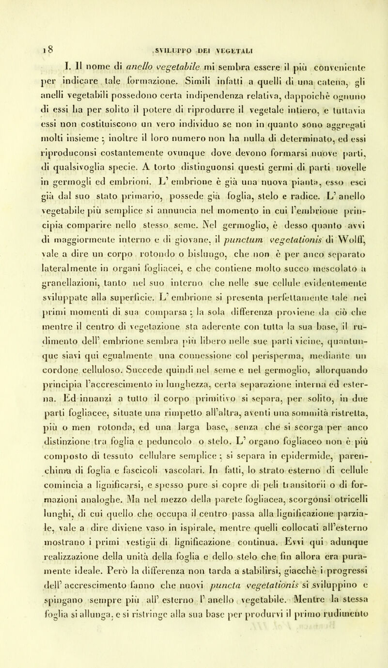 I. II nome di anello vegetabile mi sembra essere il più conveniente per indicare tale formazione. Simili infatti a quelli di una catena, gli anelli vegetabili possedono certa indipendenza relativa, dappoiché ognuno di essi ha per solito il potere di riprodurre il vegetale intiero, e tuttavia essi non costituiscono un vero individuo se non in quanto sono aggregati molti insieme } inoltre il loro numero non ha nulla di determinato, ed essi riproduconsi costantemente ovunque dove devono formarsi nuove parti, di qualsivoglia specie. A torto distinguonsi questi germi di parti novelle in germogli ed embrioni. L1 embrione è già una nuova pianta, esso esci già dal suo stato primario, possedè già foglia, stelo e radice. L’ anello vegetabile più semplice si annuncia nel momento in cui Pembrione prin- cipia comparire nello stesso seme. Nel germoglio, è desso quanto avvi di maggiormente interno e di giovane, il punctum vegctationis di Wolif, vale a dire un corpo rotondo o bislungo, che non è per anco separato lateralmente in organi fogliacei, e che contiene molto succo mescolato a granellazioni, tanto nel suo interno che nelle sue cellule evidentemente sviluppate alla superficie. L’embrione si presenta perfettamente tale nei primi momenti di sua comparsa ; la sola differenza pro\iene da ciò che mentre il centro di vegetazione sta aderente con tutta la sua base, il ru- dimento dell’ embrione sembra più libero nelle sue parti vicine, quantun- que siavi qui egualmente una connessione col perisperma, mediante un cordone celluloso. Succede quindi nel seme e nel germoglio, allorquando principia l’accrescimento in lunghezza, certa separazione interna ed ester- na. Ed innanzi a tutto il corpo primitivo si separa, per solito, in due parti fogliacee, situate una rimpetlo all’altra, aventi una sommità ristretta, più o raen rotonda, ed una larga base, senza che si scorga per anco distinzione tra foglia e peduncolo o stelo. L’ organo fogliaceo non è più composto di tessuto cellulare semplice ; si separa in epidermide, paren- chima di foglia e fascicoli vascolari. In fatti, Io strato esterno di cellule comincia a lignificarsi, e spesso pure si copre di peli transitorii o di for- mazioni analoghe. Ma nel mezzo della parete fogliacea, scorgónsi otricelli lunghi, di cui quello che occupa il centro passa alla lignificazione parzia- le, vale a dire diviene vaso in ispirale, mentre quelli collocati all’esterno mostrano i primi vestigi! di lignificazione continua. Evvi qui adunque realizzazione della unità della foglia e dello stelo che fin allora era pura- mente ideale. Però la differenza non tarda a stabilirsi, giacché i progressi dell’accrescimento fanno che nuovi puncta vegetatiónissisviluppino e spingano sempre più all’esterno l’anello vegetabile. Mentre la stessa foglia si allunga, e si ristringe alla sua base per produrvi il primo rudimento