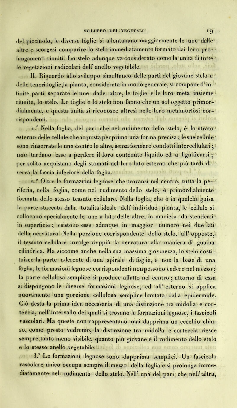 *9 del picciuolo, le diverse foglie si allontanano maggiormente le une dalie altre e scorgesi comparire lo stelo immediatamente formato dai loro pro- 1 lungamenti riuniti. Lo stelo adunque va considerato come la unità di tutte le vegetazioni radicolari dell’anello vegetabile. II. Riguardo allo sviluppo simultaneo delle parti del giovane stelo e delle teneri foglie,la pianta, considerata in modo generale, si componed’in- finite parti separate le une dalle altre, le foglie e le loro metà insieme riunite, lo stelo. Le foglie e lo* stelo non fanno che un sol oggetto primor- dialmente, e questa unità si riconosce altresì nelle loro metamorfosi cor- rispondenti. 1. ° Nella foglia, del pari che nel rudimento dello stelo, è lo strato esterno delle cellule cheacquista perprimo una forma precisa:, lesue cellule sono rinserrate le une contro le altre, senza formare condotti intercellulari ^ nou tardano esse a perdere il loro contenuto liquido ed a lignificarsi • per solito acquistano degli stornati nel loro Iato esterno che più tardi di- verrà la faccia inferiore della foglia. 2. ° Oltre le formazioni legnose che trovansi nel centro, tutta la pe- riferia, nella foglia, come nel rudimento dello stelo, è primordialmente formata dello stesso tessuto cellulare. Nella foglia, che è in qualche guisa la parte staccata dalla totalità ideale dell’ individuo pianta, le cellule si collocano specialmente le une a lato delle altre, in maniera da stendersi in superficie *v esistono esse adunque in maggior numero nei due lati della nervatura. Nella porzione corrispondente dello stelo, all’ opposto, il tessuto cellulare involge vieppiù la nervatura alla maniera di guaina cilindrica. Ma siccome anche nella sua massima giovinezza, lo stelo costi- tuisce la parte aderente di una spirale di foglie, e non la base di una foglia, le formazioni legnose corrispondenti non possono cadere nel mezzo - la parte cellulosa semplice si produce affatto nel centro • attorno di essa si dispongono le diverse formazioni legnose, ed all’ esterno si applica nuovamente una porzione cellulosa semplice limitata dalla epidermide. Ciò desta la prima idea necessaria di una distinzione tra midolla e cor- teccia, nell’intervallo dei quali si trovano le formazioni legnose, i fascicoli vascolari. Ma queste non rappresentano mai dapprima un cerchio chiu- so, come presto vedremo, la distinzione tra midolla e corteccia riesce sempre tanto meno visibile, quanto più giovane è il rudimento dello stelo e lo stesso anello vegetabile. 3.° Le formazioni legnose sono dapprima semplici. Un fascicolo vascolare unico occupa sempre il mezzo della foglia e si prolunga imme- diatamente nel rudimento dello stelo. Nell’ una del pari che nell’altra,