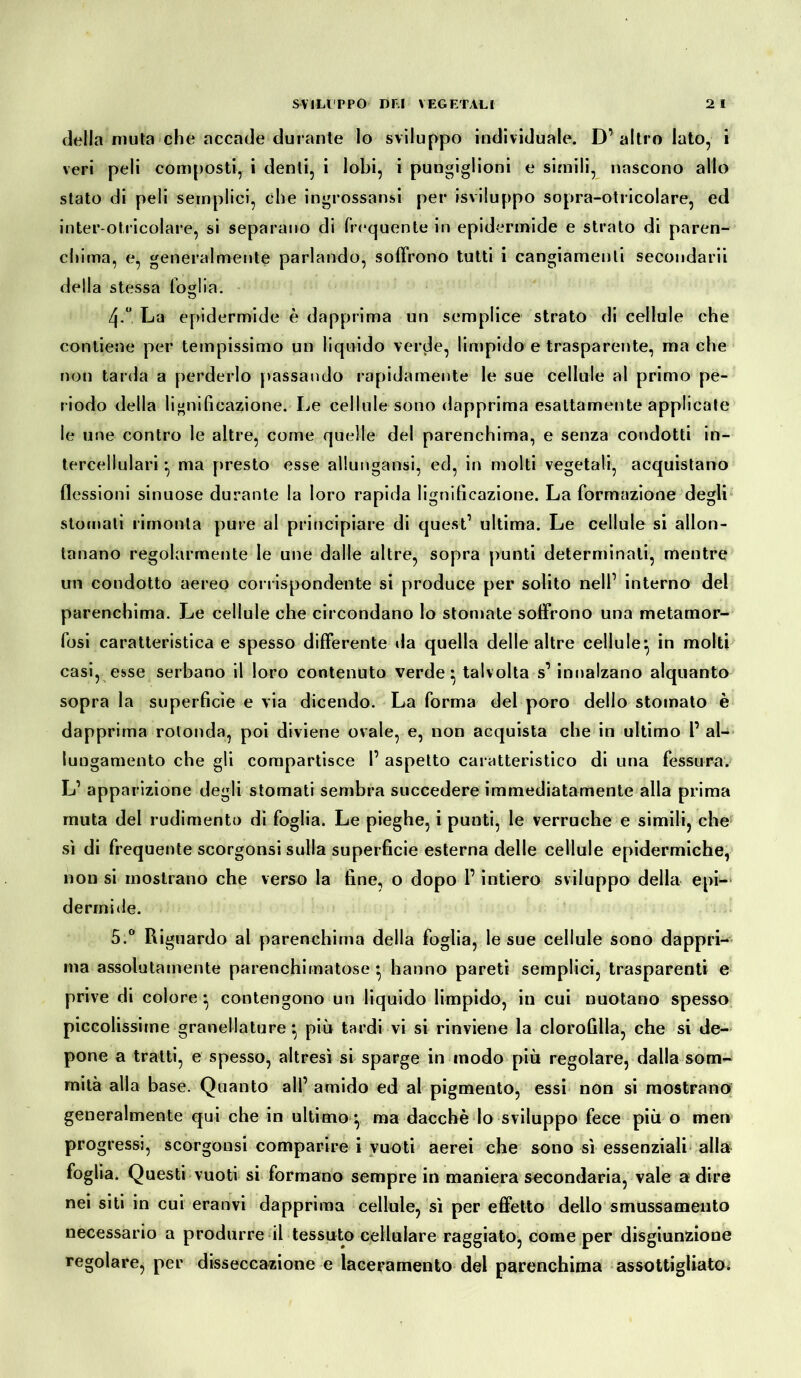 della muta che accade durante lo sviluppo individuale. D’altro lato, i veri peli composti, i denti, i lobi, i pungiglioni e simili, nascono allo stato di peli semplici, che ingrossatisi per isviluppo sopra-otricolare, ed inter-otricolare, si separano di frequente in epidermide e strato di paren- chima, e, generalmente parlando, soffrono tutti i cangiamenti secondarii della stessa foglia. 4-° La epidermide è dapprima un semplice strato di cellule che contiene per tempissimo un liquido verde, limpido e trasparente, mache non tarda a perderlo passando rapidamente le sue cellule al primo pe- riodo della lignificazione. Le cellule sono dapprima esattamente applicate le une contro le altre, come quelle del parenchima, e senza condotti in- tercellulari -, ma presto esse allungatisi, ed, in molti vegetali, acquistano flessioni sinuose durante la loro rapida lignificazione. La formazione degli stornati rimonta pure al principiare di quest’ ultima. Le cellule si allon- tanano regolarmente le une dalle altre, sopra punti determinati, mentre un condotto aereo corrispondente si produce per solito nell’ interno del parenchima. Le cellule che circondano lo stornate soffrono una metamor- fosi caratteristica e spesso differente ila quella delle altre cellule^ in molti casi, esse serbano il loro contenuto verde} talvolta s’ innalzano alquanto sopra la superficie e via dicendo. La forma del poro dello stornato è dapprima rotonda, poi diviene ovale, e, non acquista che in ultimo 1’ al- lungamento che gli compartisce 1’ aspetto caratteristico di una fessura. L’ apparizione degli stornati sembra succedere immediatamente alla prima muta del rudimento di foglia. Le pieghe, i punti, le verruche e simili, che sì di frequente scorgonsi sulla superficie esterna delle cellule epidermiche, non si mostrano che verso la fine, o dopo l’intiero sviluppo della epi- dermide. 5.° Riguardo al parenchima della foglia, le sue cellule sono dappri- ma assolutamente parenchimatose • hanno pareti semplici, trasparenti e prive di colore* contengono un liquido limpido, in cui nuotano spesso piccolissime granellature} più tardi vi si rinviene la clorofilla, che si de- pone a tratti, e spesso, altresì si sparge in modo più regolare, dalla som- mità alla base. Quanto all’ amido ed al pigmento, essi non si mostrano generalmente qui che in ultimo^ ma dacché lo sviluppo fece più o meri progressi, scorgonsi comparire i vuoti aerei che sono sì essenziali alla foglia. Questi vuoti si formano sempre in maniera secondaria, vale a dire nei siti in cui eranvi dapprima cellule, sì per effetto dello smussameiito necessario a produrre il tessuto cellulare raggiato, come per disgiunzione regolare, per disseccazione e laceramento del parenchima assottigliato;