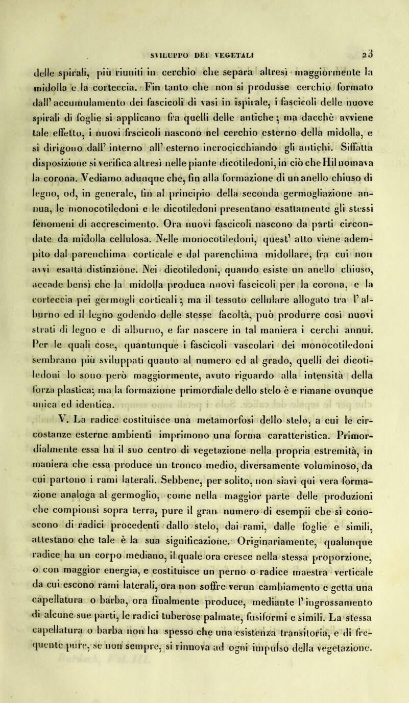 2Ó delle spirali, più riuniti in cerchio che separa altresì maggiormente la midolla e la corteccia. Fin tanto che non si produsse cerchio formato dall’accumulamento dei fascicoli di vasi in ispirale, i fascicoli delle nuove spirali di foglie si applicano fra quelli delle antiche ^ ma dacché avviene tale effetto, i nuovi frscicoli nascono nel cerchio esterno della midolla, e si dirigono dall’ interno all’ esterno incrocicchiando gli antichi. Siffatta disposizione si verifica altresì nelle piante dicotiledoni, in ciò che Hil nomava Ja corona. Vediamo adunque che, fin alla formazione di un anello chiuso di legno, od, in generale, fin al principio della seconda germogliazione an- nua, le monocotiledoni e le dicotiledoni presentano esattamente gli stessi fenomeni di accrescimento. Ora nuovi fascicoli nascono da parti circon- date da midolla cellulosa. Nelle monocotiledoni, quest’ atto viene adem- pito dal parenchima corticale e dal parenchima midollare, fra cui non avvi esalta distinzione. Nei dicotiledoni, quando esiste un anello chiuso, accade bensì che la midolla produca nuovi fascicoli per la corona, e la corteccia pei germogli corticali*, ma il tessuto cellulare allogalo tra l’al- burno ed il legno godendo delle stesse facoltà, può produrre così nuovi strati di legno e di alburno, e far nascere in tal maniera i cerchi annui. Per le quali cose, quantunque i fascicoli vascolari dei monocotiledoni sembrano più sviluppati quauto al numero ed al grado, quelli dei dicoti- ledoni lo sono però maggiormente, avuto riguardo alla intensità della forza plastica*, ma la formazione primordiale dello stelo è e rimane ovunque unica ed identica. V. La radice costituisce una metamorfosi dello stelo, a cui le cir- costanze esterne ambienti imprimono una forma caratteristica. Primor- dialmente essa ha il suo centro di vegetazione nella propria estremità, in maniera che essa produce un tronco medio, diversamente voluminoso, da cui partono i rami laterali. Sebbene, per solito, non siavi qui vera forma- zione analoga al germoglio, come nella maggior parte delle produzioni che compionsi sopra terra, pure il gran numero di esempii che si cono- scono di radici procedenti dallo stelo, dai rami, dalle foglie e simili, attestano che tale è la sua significazione. Originariamente, qualunque radice ha un corpo mediano, il quale ora cresce nella stessa proporzione, o con maggior energia, e costituisce un perno o radice maestra verticale da cui escono rami laterali, ora non soffre verun cambiamento e getta una capellatura o barba, ora finalmente produce, mediante l’ingrossamento di alcune sue parti, le radici tuberose palmate, fusiformi e simili. La stessa capellatura o barba non ha spesso che una esistènza transitoria, e di fre- quente pure, se non sempre, si rinnova ad ogni impulso della vegetazione.