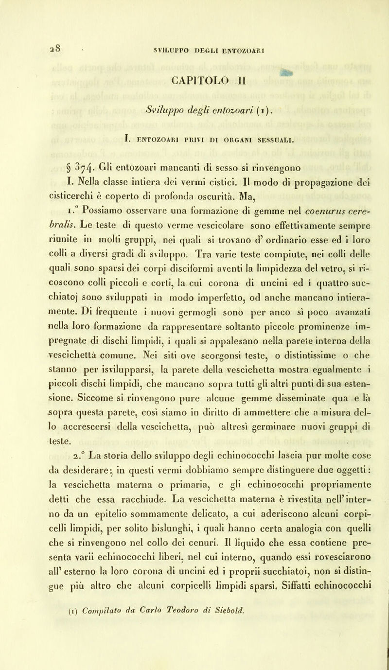 CAPITOLO li Sviluppo degli enlozoari (1). I. ENTOZOARI PRIVI DI ORGANI SESSUALI. § 3^4* Gli entozoari mancanti di sesso si rinvengono I. Nella classe intiera dei vermi cistici. Il modo di propagazione dei cisticerchi è coperto di profonda oscurità. Ma, i.° Possiamo osservare una formazione di gemme nel coenurus cere- brale. Le teste di questo verme vescicolare sono effettivamente sempre riunite in molti gruppi, nei quali si trovano d’ ordinario esse ed i loro colli a diversi gradi di sviluppo. Tra varie teste compiute, nei colli delle quali sono sparsi dei corpi disciformi aventi la limpidezza del vetro, si ri- coscono colli piccoli e corti, la cui corona di uncini ed i quattro suc- chiatoi sono sviluppati in modo imperfetto, od anche mancano intiera- mente. Di frequente i nuovi germogli sono per anco sì poco avanzati nella loro formazione da rappresentare soltanto piccole prominenze im- pregnate di dischi limpidi, i quali si appalesano nella parete interna della vescichetta comune. Nei siti ove scorgonsi teste, o distintissime o che stanno per Svilupparsi, la parete della vescichetta mostra egualmente i piccoli dischi limpidi, che mancano sopra tutti gli altri punti di sua esten- sione. Siccome si rinvengono pure alcune gemme disseminate qua e là sopra questa parete, così siamo in diritto di ammettere che a misura del- lo accrescersi della vescichetta, può altresì germinare nuovi gruppi di teste. 2.0 La storia dello sviluppo degli echinococchi lascia pur molte cose da desiderare^ in questi vermi dobbiamo sempre distinguere due oggetti : la vescichetta materna o primaria, e gli echinococchi propriamente detti che essa racchiude. La vescichetta materna è rivestita nell’inter- no da un epitelio sommamente delicato, a cui aderiscono alcuni corpi- celli limpidi, per solito bislunghi, i quali hanno certa analogia con quelli che si rinvengono nel collo dei cenuri. Il liquido che essa contiene pre- senta varii echinococchi liberi, nel cui interno, quando essi rovesciarono all’ esterno la loro corona di uncini ed i proprii succhiatoi, non si distin- gue più altro che alcuni corpicelli limpidi sparsi. Siffatti echinococchi (1) Compilato da Carlo Teodoro di Siebold.