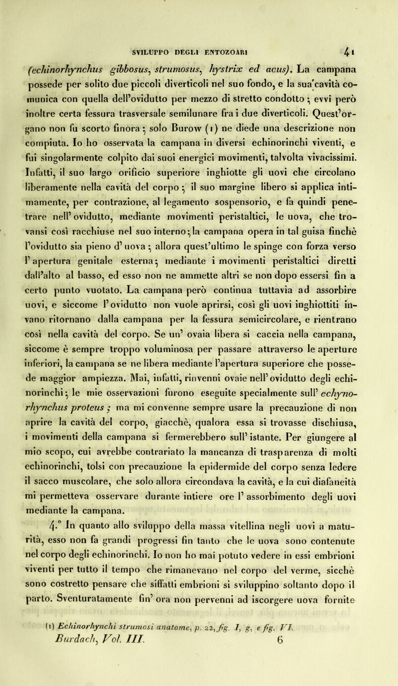 (echinorhynchus gibbosus, strumosus, hystrix ed acus). La campana possedè per solito due piccoli diverticoli nel suo fondo, e la sua'cavità co- munica con quella dell’ovidutto per mezzo di stretto condotto • evvi però inoltre certa fessura trasversale semilunare frai due diverticoli. Quest’or- gano non fu scorto finora • solo Burow (1) ne diede una descrizione non compiuta. Io ho osservata la campana in diversi echinorinchi viventi, e fui singolarmente colpito dai suoi energici movimenti, talvolta vivacissimi. Infatti, il suo largo orificio superiore inghiotte gli uovi che circolano liberamente nella cavità del corpo *, il suo margine libero si applica inti- mamente, per contrazione, al legamento sospensorio, e fa quindi pene- trare nell’ ovidutto, mediante movimenti peristaltici, le uova, che tro- varci così racchiuse nel suo interno^la campana opera in tal guisa finche l’ovidutto sia pieno d’ uova *, allora quest’ultimo le spinge con forza verso l’apertura genitale esterna*, mediante i movimenti peristaltici diretti dall’alto al basso, ed esso non ne ammette altri se non dopo essersi fin a certo punto vuotato. La campana però continua tuttavia ad assorbire uovi, e siccome l’ovidutto non vuole aprirsi, così gli uovi inghiottiti in- vano ritornano dalla campana per la fessura semicircolare, e rientrano così nella cavità del corpo. Se un’ ovaia libera si caccia nella campana, siccome è sempre troppo voluminosa per passare attraverso le aperture inferiori, la campana se ne libera mediante l’apertura superiore che posse- dè maggior ampiezza. Mai, infatti, rinvenni ovaie nell’ovidutto degli echi- norinchi* le mie osservazioni furono eseguite specialmente sull’ echyno- rhynchus proteus ; ma mi convenne sempre usare la precauzione di non aprire la cavità del corpo, giacché, qualora essa si trovasse dischiusa, i movimenti della campana si fermerebbero sull’ istante. Per giungere al mio scopo, cui avrebbe contrariato la mancanza di trasparenza di molti echinorinchi, tolsi con precauzione la epidermide del corpo senza ledere il sacco muscolare, che solo allora circondava la cavità, e la cui diafaneità mi permetteva osservare durante intiere ore 1’ assorbimento degli uovi mediante la campana. 4-° In quanto allo sviluppo della massa vitellina negli uovi a matu- rità, esso non fa grandi progressi fin tanto che le uova sono contenute nel corpo degli echinorinchi. Io non ho mai potuto vedere in essi embrioni viventi per tutto il tempo che rimanevano nel corpo del verme, sicché sono costretto pensare che siffatti embrioni si sviluppino soltanto dopo il parto. Sventuratamente fin’ ora non pervenni ad iscorgere uova fornite (1) Ecliinorhynchi strumosi anatome, p. 22,fg 1] g, e fig. VI.