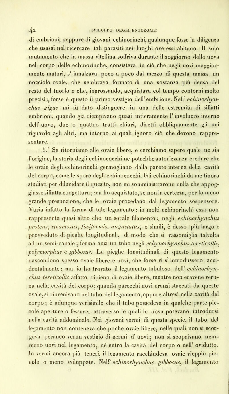 di embrioni, neppure di giovani echinorinchi, qualunque fosse la diligenza che usassi nel ricercare tali parasiti nei luoghi ove essi abitano. Il solo mutamento che la massa vitellina soffriva durante il soggiorno delle uova nel corpo delle echinorinche, consisteva in ciò che negli uovi maggior- mente maturi, s’ innalzava poco a poco dal mezzo di questa massa un nocciolo ovale, che sembrava formato di una sostanza più densa del resto del tuorlo e che, ingrossando, acquistava col tempo contorni molto precisi } forse è questo il primo vestigio dell’embrione. Nell’ echinorhyn- chus gigas mi fu dato distinguere in una delle estremità di siffatti embrioni, quando già riempivano quasi intieramente l’involucro interno dell’ uovo, due o quattro tratti chiari, diretti obbliquamente gli uni riguardo agli altri, ma intorno ai quali ignoro ciò che devono rappre- sentare. 5.° Se ritorniamo alle ovaie libere, e cerchiamo sapere quale ne sia l’origine, la storia degli echinococchi ne potrebbe autorizzare a credere che le ovaie degli echinorinchi germogliano dalla parete interna della cavità del corpo, come le spore degli echinococchi. Gli echinorinchi da me finora studiati per dilucidare il quesito, non mi somministrarono nulla che appog- giasse siffatta congettura- ma ho acquistatole non la certezza, per lo meno grande presunzione, che le ovaie procedano dal legamento sospensore. Varia infatto la forma di tale legamento • in molti echinorinchi esso non rappresenta quasi altro che un sottile filamento g negli echinorhynchus proteus, strumosus: fusiformis, angustatus, e simili, è desso più largo e provveduto di pieghe longitudinali, di modo che si rassomiglia talvolta ad un semi-canale \ forma anzi un tubo negli echynorhynchus teretìcollis, polymorphus e gibbosus. Le pieghe longitudinali di questo legamento nascondono spesso ovaie libere e uovi, che forse vi s’introdussero acci- dentalmente } ma io ho trovato il legamento tubuloso dell’ echinorhyn- chus tereticollis affatto ripieno di ovaie libere, mentre non eravene veru- na nella cavità del corpo-, quando parecchi uovi eransi staccati da queste ovaie,si rinvenivano nel tubo del legamento,oppure altresì nella cavità del corpo ^ è adunque verisimile che il tubo possedeva in qualche parte pic- cole aperture o fessure, attraverso le quali le uova potevano introdursi nella cavità addominale. Nei giovani vermi di questa specie, il tubo del legamento non conteneva che poche ovaie libere, nelle quali non si scor- geva peranco verun vestigio di germi d’ uovi -, non si scoprivano nem- meno uovi nel legamento, nè entro la cavità del corpo o nell’ ovidutto. In vermi ancora più teneri, il legamento racchiudeva ovaie vieppiù pic- cole o meno sviluppate. Nell’ echinorhynchus gibbosus, il legamento