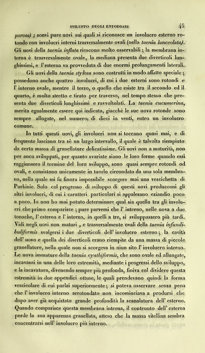 porosa) ; sonvi pure uovi sui quali si riconosce un involucro esterno ro- tondo con involucri interni trasversalmente ovali (nella taenia lanceolata). Gli uovi della taenia inflata riescono molto osservabili} la membrana in- terna è trasversalmente ovale, la mediana presenta due diverticoli lun- ghissimi, e l’esterna va provveduta di due enormi prolungamenti laterali. Gli uovi della taenia stylosa sono costrutti in modo affatto speciale \ possedono anche quattro involucri, di cui i due esterni sono rotondi e interno ovale, mentre il terzo, o quello che esiste tra il secondo ed il quarto, è molto stretto e tirato per traverso, nel tempo stesso che pre- senta due diverticoli lunghissimi e ravvoltolati. La taenia cucumerina, merita egualmente essere qui indicata, giacché le sue uova rotonde sono sempre allogate, nel numeroj di dieci in venti, entro un involucro comune. In tutti questi uovi, gli involucri non si toccano quasi mai, e di frequente lasciano tra sé un largo intervallo, il quale è talvolta riempiuto da certa massa di granellature delicatissime. Gli uovi non a maturità, non per anco sviluppati, per quanto svariate siano le loro forme quando essi raggiunsero il termine del loro sviluppo, sono quasi sempre rotondi od ovali, e consistono unicamente in tuorlo circondato da una sola membra- na, nella quale mi fu finora impossibile scorgere mai una vescichetta di Purkinie. Solo col progresso di sviluppo di questi uovi produconsi gli altri involucri, di cui i caratteri particolari si appalesano eziandio poco a poco. Io non ho mai potuto determinare qual sia quello tra gli involu- cri che primo comparisce } pure parvemi che P interno, nelle uova a due tonache, V esterna e l’interna, in quelli a tre, si sviluppassero più tardi. Vidi negli uovi non maturi y e trasversalmente ovali della taenia infundi- buliformis svolgersi i due diverticoli dell’ involucro esterno} la cavità dell’ uovo e quella dei diverticoli erano riempite da una massa di piccole granellature, nella quale non si scorgeva in niun sito l’involucro interno. Le uova immature della taenia cyathiformis, che sono ovale ed allungate, incavansi in una delle loro estremità, mediante i progressi dello sviluppo, e la incavatura, divenendo sempre più profonda, finiva col dividere questa estremità in due appendici ottuse, le quali prendevano quindi la forma vescicolare di cui parlai superiormente} si poteva osservare senza pena che l’involucro interno arrotondato non incominciava a prodursi che dopo aver già acquistato grande profondità la scanalatura dell’ esterno. Quando comparisce questa membrana interna, il contenuto dell’ esterna perde la sua apparenza granellata, atteso che la massa vitellina sembra concentrarsi nell’ involucro più interno.