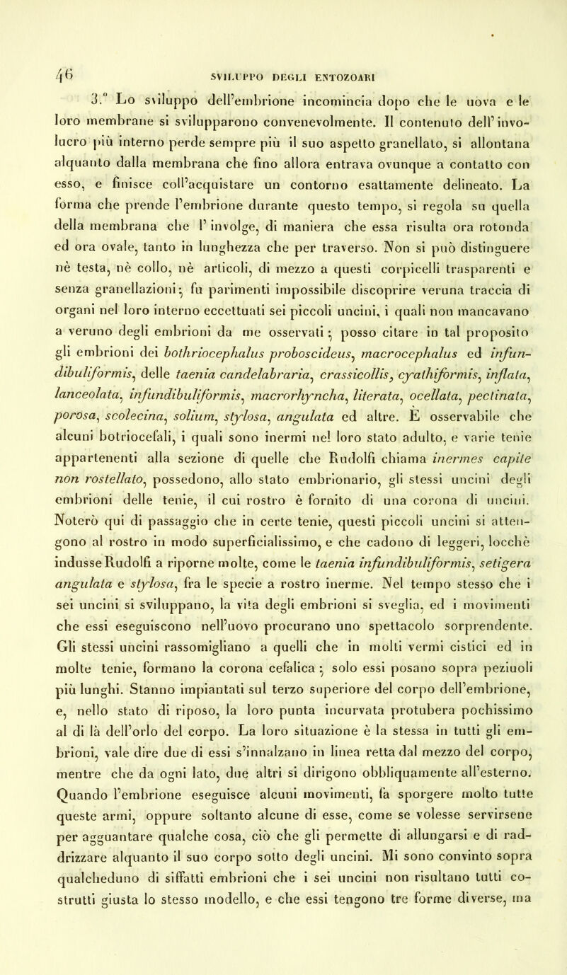 3.° Lo s\i!uppo dell’embrione incomincia dopo che le uova e le loro membrane si svilupparono convenevolmente. Il contenuto dell’invo- lucro più interno perde sempre più il suo aspetto granellato, si allontana alquanto dalla membrana che fino allora entrava ovunque a contatto con esso, e finisce coll’acquistare un contorno esattamente delineato. La forma che prende l’embrione durante questo tempo, si regola su quella della membrana che 1’ involge, di maniera che essa risulta ora rotonda ed ora ovale, tanto in lunghezza che per traverso. Non si può distinguere nè testa, nè collo, nè articoli, di mezzo a questi corpicelli trasparenti e senza granellazioni • fu parimenti impossibile discoprire veruna traccia di organi nel loro interno eccettuati sei piccoli uncini, i quali non mancavano a veruno degli embrioni da me osservati • posso citare in tal proposito gli embrioni dei bothriocephalus proboscideus, macrocephcilus ed infun- dibuViformis, delle taenia candelabraria, crassicollis, cyathiformis, infletta, lanceolata, infundibulìformis, macrorhyncha, literata, ocellata, pedinata, porosa, scolecina, solium, stylosa, angulata ed altre. E osservabile che alcuni botriocefali, i quali sono inermi nel loro stato adulto, e varie tenie appartenenti alla sezione di quelle che Rudolfi chiama inermes capite non rostellato, possedono, allo stato embrionario, gli stessi uncini degli embrioni delle tenie, il cui rostro è fornito di una corona di uncini. Noterò qui di passaggio che in certe tenie, questi piccoli uncini si atten- gono al rostro in modo superficialissimo, e che cadono di leggeri, locchè indusse Rudolfi a riporne molte, come le taenia infundibuliformis, setìgera angulata e stylosa, fra le specie a rostro inerme. Nel tempo stesso che i sei uncini si sviluppano, la vita degli embrioni si sveglia, ed i movimenti che essi eseguiscono nell’uovo procurano uno spettacolo sorprendente. Gli stessi uncini rassomigliano a quelli che in molti vermi cistici ed in molte tenie, formano la corona cefalica solo essi posano sopra peziuoli più lunghi. Stanno impiantati sul terzo superiore del corpo dell’embrione, e, nello stato di riposo, la loro punta incurvata protubera pochissimo al di là dell’orlo del corpo. La loro situazione è la stessa in tutti gli em- brioni, vale dire due di essi s’innalzano in linea retta dal mezzo del corpo, mentre che da ogni lato, due altri si dirigono obbliquamente all’esterno. Quando l’embrione eseguisce alcuni movimenti, fa sporgere molto tutte queste armi, oppure soltanto alcune di esse, come se volesse servirsene per agguantare qualche cosa, ciò che gli permette di allungarsi e di rad- drizzare alquanto il suo corpo sotto degli uncini. Mi sono convinto sopra qualcheduno di siffatti embrioni che i sei uncini non risultano tutti co- strutti giusta Io stesso modello, e che essi tengono tre forme diverse, ma