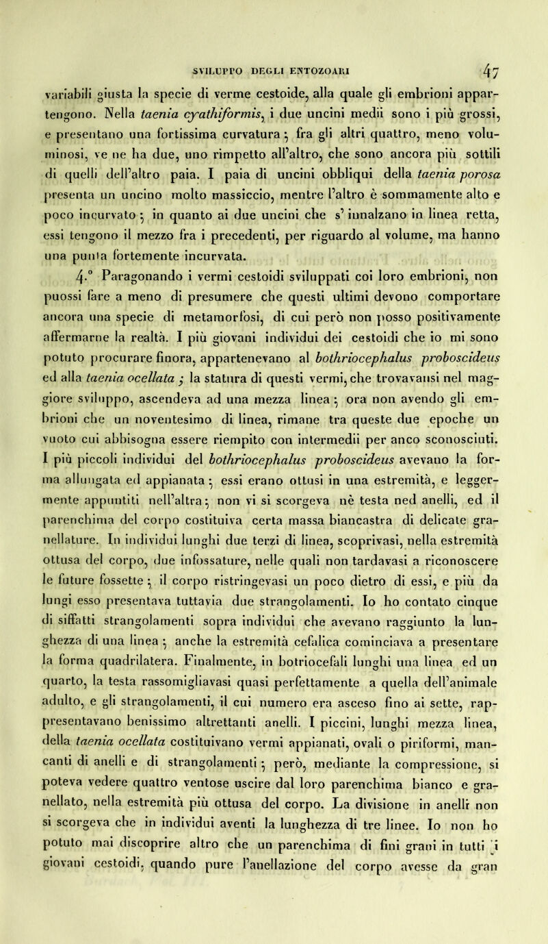 variabili giusta la specie di verme cestoide, alla quale gli embrioni appar- tengono. Nella taenia cyathiformisy i due uncini medii sono i più grossi, e presentano una fortissima curvatura } fra gli altri quattro, meno volu- minosi, ve ne ha due, uno rimpetto all’altro, che sono ancora più sottili di quelli dell’altro paia. I paia di uncini obbliqui della taenia porosa presenta un uncino molto massiccio, mentre l’altro è sommamente alto e poco incurvato •, in quanto ai due uncini che s’innalzano in linea retta, essi tengono il mezzo fra i precedenti, per riguardo ai volume, ma hanno una punfa fortemente incurvata. 4° Paragonando i vermi cestoidi sviluppati coi loro embrioni, non puossi fare a meno di presumere che questi ultimi devono comportare ancora una specie di metamorfosi, di cui però non posso positivamente affermarne la realta. I più giovani individui dei cestoidi che io mi sono potuto procurare finora, appartenevano al bothriocephalus proboscideus ed alla taenia ocellata j la statura di questi vermi, che trovavansi nel mag- giore sviluppo, ascendeva ad una mezza linea } ora non avendo gli em- brioni che un noventesimo di linea, rimane tra queste due epoche un vuoto cui abbisogna essere riempito con intermedii per anco sconosciuti. I più piccoli individui del bothriocephalus proboscideus avevano la for- ma allungata ed appianata* essi erano ottusi in una estremità, e legger- mente appuntiti nell’altra*, non vi si scorgeva nè testa ned anelli, ed il parenchima del corpo costituiva certa massa biancastra di delicate gra- nellature. In individui lunghi due terzi di linea, scoprivasi, nella estremità ottusa del corpo, due infossature, nelle quali non tardavasi a riconoscere le future fossette *, il corpo ristringevasi un poco dietro di essi, e più da lungi esso presentava tuttavia due strangolamenti. Io ho contato cinque di siffatti strangolamenti sopra individui che avevano raggiunto la lun- ghezza di una linea • anche la estremità cefalica cominciava a presentare la forma quadrilatera. Finalmente, in botriocefali lunghi una linea ed un quarto, la testa rassomigliavasi quasi perfettamente a quella dell’animale adulto, e gli strangolamenti, il cui numero era asceso fino ai sette, rap- presentavano benissimo altrettanti anelli. I piccini, lunghi mezza linea, della taenia ocellata costituivano vermi appianati, ovali o piriformi, man- canti di anelli e di strangolamenti ^ però, mediante la compressione, si poteva vedere quattro ventose uscire dal loro parenchima bianco e gra- nellato, nella estremità più ottusa del corpo. La divisione in anelli non si scorgeva che in individui aventi la lunghezza di tre linee. Io non ho potuto mai discoprire altro che un parenchima di fini grani in tutti i giovani cestoidi, quando pure l’anellazione del corpo avesse da gran