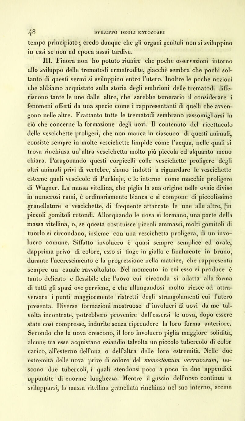 tempo principiato} credo dunque che gli organi genitali non si sviluppino in essi se non ad epoca assai tardiva. III. Finora non ho potuto riunire che poche osservazioni intorno allo sviluppo delle trematodi ermafrodite, giacché sembra che pochi sol- tanto di questi vermi si sviluppino entro l’utero. Inoltre le poche nozioni che abbiamo acquistato sulla storia degli embrioni delle trematodi diffe- riscono tante le une dalle altre, che sarebbe temerario il considerare i fenomeni offerti da una specie come i rappresentanti di quelli che avven- gono nelle altre. Frattanto tutte le trematodi sembrano rassomigliarsi in ciò che concerne la formazione degli uovi. Il contenuto del ricettacolo delle vescichette proligeri, che non manca in ciascuno di questi animali, consiste sempre in molte vescichette limpide come l’acqua, nelle quali si trova rinchiusa un’altra vescichetta molto più piccola ed alquanto meno chiara. Paragonando questi corpicelli colle vescichette proligere degli altri animali privi di vertebre, siamo indotti a riguardare le vescichette esterne quali vescicole di Purkinje, e le interne come macchie proligere di Wagner. La massa vitellina, che piglia la sua origine nelle ovaie divise in numerosi rami, è ordinariamente bianca e si compone di piccolissime granellature e vescichette, di frequente attaccate le une alle altre, fin piccoli gomitoli rotondi. Allorquando le uova si formano, una parte della massa vitellina, o, se questa costituisce piccoli ammassi, molti gomitoli di tuorlo si circondano, insieme con una vescichetta proligera, di un invo- lucro comune. Siffatto involucro è quasi sempre semplice ed ovale, dapprima privo di colore, esso si tinge in giallo e finalmente in bruno, durante l’accrescimento e la progressione nella matrice, che rappresenta sempre un canale ravvoltolato. Nel momento in cui esso si produce è tanto delicato e flessibile che l’uovo cui circonda si adatta alla forma di tutti gli spazi ove perviene, e che allungandosi molto riesce ad attra- versare i punti maggiormente ristretti degli strangolamenti cui l’utero presenta. Diverse formazioni mostruose d’involucri di uovi da me tal- volta incontrate, potrebbero provenire dall’essersi le uova, dopo essere state così compresse, indurite senza riprendere la loro forma anteriore. Secondo che le uova crescono, il loro involucro piglia maggiore solidità, alcune tra esse acquistano eziandio talvolta un piccolo tubercolo di color carico, all’esterno dell’una o dell’altra delle loro estremità. Nelle due estremità delle uova prive di colore del monostomum verrucosum, na- scono due tubercoli, i quali stendonsi poco a poco in due appendici appuntite di enorme lunghezza. Mentre il guscio dell’uovo continua a svilupparsi, la massa vitellina granellata rinchiusa nel suo interno, scema