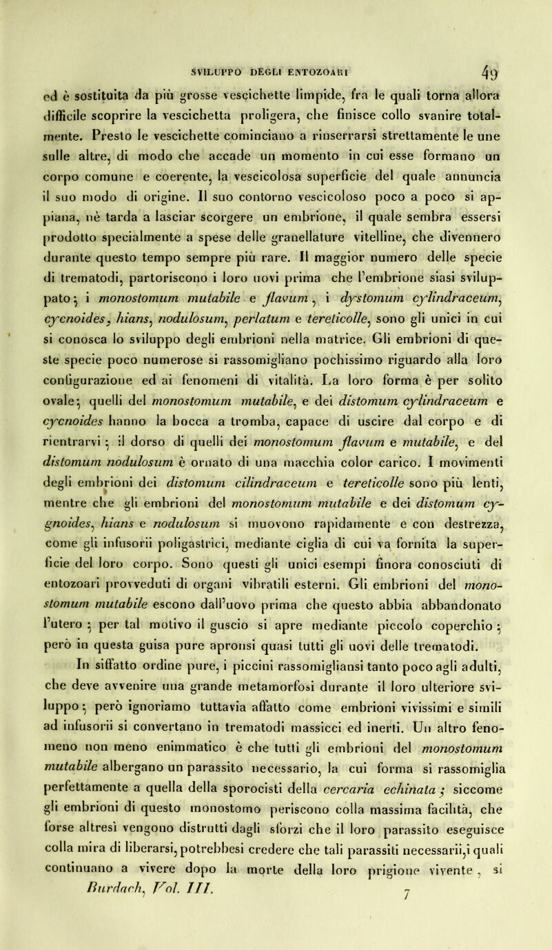 ed è sostituita da piu grosse vescichette limpide, fra le quali torna allora difficile scoprire la vescichetta proligera, che finisce collo svanire total- mente. Presto le vescichette cominciano a rinserrarsi strettamente le une sulle altre, di modo che accade un momento in cui esse formano un corpo comune e coerente, la vescicolosa superficie del quale annuncia il suo modo di origine. Il suo contorno vescicoloso poco a poco si ap- piana, nè tarda a lasciar scorgere un embrione, il quale sembra essersi prodotto specialmente a spese delle granellature vitelline, che divennero durante questo tempo sempre più rare. Il maggior numero delle specie di trernatodi, partoriscono i loro uovi prima che l’embrione siasi svilup- pato } i monostomum mutabile e flavum , i dystomum cylindraceum, cycnoides, hians, nodulosum, perlatum e terelicolle, sono gli unici in cui si conosca lo sviluppo degli embrioni nella matrice. Gli embrioni di que- ste specie poco numerose si rassomigliano pochissimo riguardo alla loro configurazione ed ai fenomeni di vitalità. La loro forma è per solito ovale*, quelli del monostomum mutabile, e dei distomum cylindraceum e cycnoides hanno la bocca a tromba, capace di uscire dal corpo e di rientrarvi *, il dorso di quelli dei monostomum ßavum e mutabile, e del distomum nodulosum è ornato di una macchia color carico. I movimenti degli embrioni dei distomum cilindracela e tereticolle sono più lenti, mentre che gli embrioni del monostomum mutabile e dei distomum cy- gnoides, hians e nodulosum si muovono rapidamente e con destrezza, come gli infusorii poligastrici, mediante ciglia di cui va fornita la super- ficie del loro corpo. Sono questi gli unici esempi finora conosciuti di entozoari provveduti di organi vibratili esterni. Gli embrioni del mono- stomum mutabile escono dall’uovo prima che questo abbia abbandonato l’utero ^ per tal motivo il guscio si apre mediante piccolo coperchio } però in questa guisa pure apronsi quasi tutti gli uovi delle trernatodi. In siffatto ordine pure, i piccini rassomigliansi tanto poco agli adulti, che deve avvenire una grande metamorfosi durante il loro ulteriore svi- luppo • però ignoriamo tuttavia allatto come embrioni vivissimi e simili ad infusorii si convertano in trernatodi massicci ed inerti. Un altro feno- meno non meno enimmatico è che tutti gli embrioni del monostomum mutabile albergano un parassito necessario, la cui forma si rassomiglia perfettamente a quella della sporocisti della cercaria echinata $ siccome gli embrioni di questo monostomo periscono colla massima facilità, che forse altresì vengono distrutti dagli sforzi che il loro parassito eseguisce colla mira di liberarsi, potrebbesi credere che tali parassiti necessarii,i quali continuano a vivere dopo la morte della loro prigione vivente , si Burda eh, Voi. ITI. j