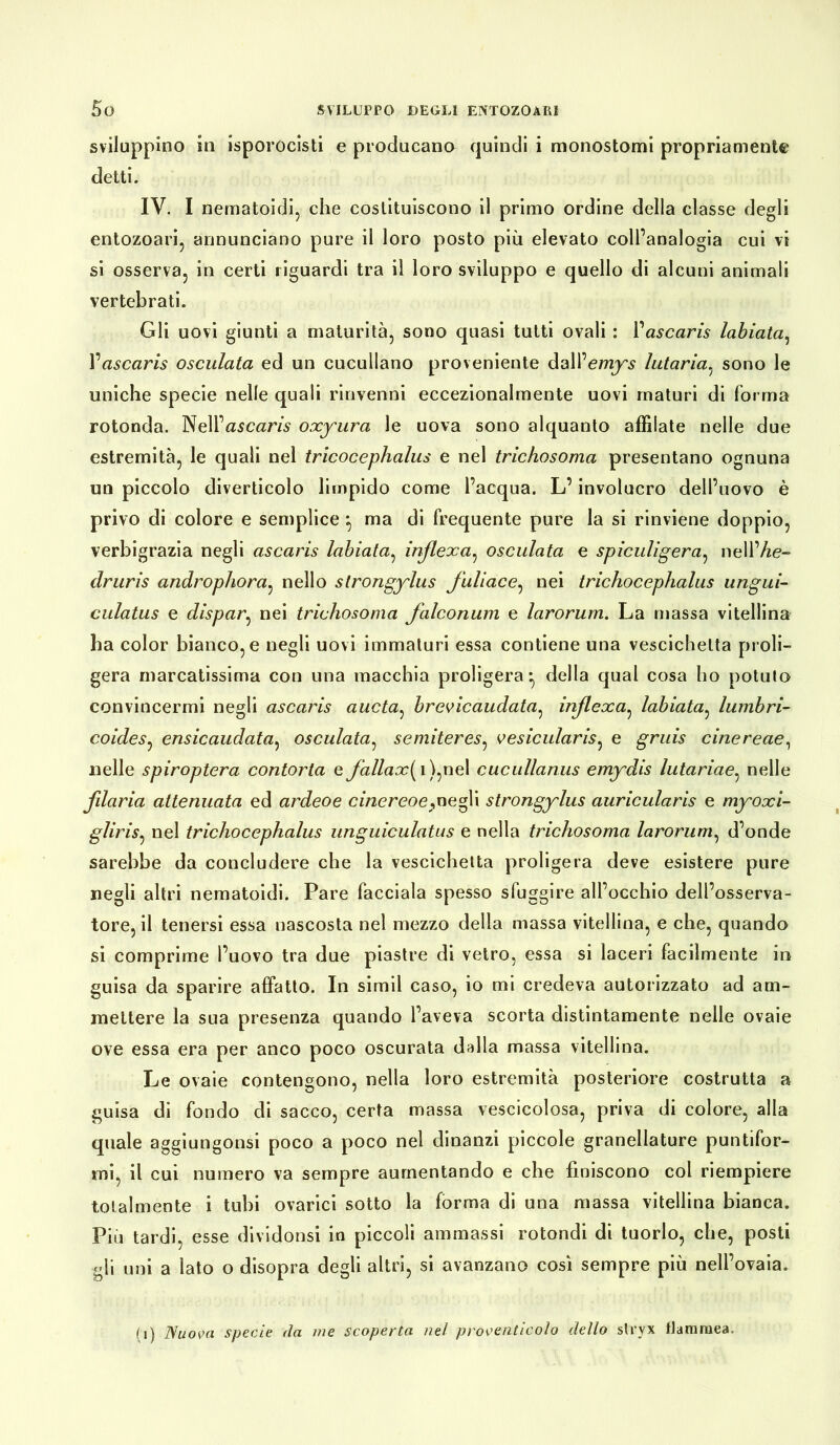 sviluppino in isporocisti e producano quindi i monostomi propriamente detti. IV. I nematoidi, che costituiscono il primo ordine della classe degli entozoari, annunciano pure il loro posto più elevato coll’analogia cui vi si osserva, in certi riguardi tra il loro sviluppo e quello di alcuni animali vertebrati. Gli uovi giunti a maturità, sono quasi tutti ovali : M ascaris labiata, Vascaris osculata ed un cuculiano proveniente dall’emys lutaria, sono le uniche specie nelle quali rinvenni eccezionalmente uovi maturi di forma rotonda. Nell’ascaris oxyura le uova sono alquanto affilate nelle due estremità, le quali nel tricocephalus e nel trichosoma presentano ognuna un piccolo diverticolo limpido come l’acqua. L’involucro dell’uovo è privo di colore e semplice ^ ma di frequente pure la si rinviene doppio, verbigrazia negli ascaris labiata, inflexa, osculata e spiculigera, nell’Ae- druris androphora, nello strongylus fuliacc, nei trichocephalus ungui- culatus e dispar, nei trichosoma falconum e larorum. La massa vitellina ha color bianco, e negli uovi immaturi essa contiene una vescichetta proli- gera marcatissima con una macchia proligera-, della qual cosa ho potuto convincermi negli ascaris aucta: brevicaudata, inflexa, labiata, lumbri- coides, ensicaudata, osculata, semiteres, vesicularis, e gruis cinereae, nelle spiroptera contorta e fallax[ i),nel cucullanus emydis lutariae, nelle filaria attenuata ed ardeoe cinereoe,negli strongylus auricularis e myoxi- gliris, nel trichocephalus unguiculatus e nella trichosoma larorum, d’onde sarebbe da concludere che la vescichetta proligera deve esistere pure negli altri nematoidi. Pare facciala spesso sfuggire all’occhio dell’osserva- tore, il tenersi essa nascosta nel mezzo della massa vitellina, e che, quando si comprime l’uovo tra due piastre di vetro, essa si laceri facilmente in guisa da sparire affatto. In simil caso, io mi credeva autorizzato ad am- mettere la sua presenza quando l’aveva scorta distintamente nelle ovaie ove essa era per anco poco oscurata dalla massa vitellina. Le ovaie contengono, nella loro estremità posteriore costrutta a guisa di fondo di sacco, certa massa vescicolosa, priva di colore, alla quale aggiungonsi poco a poco nel dinanzi piccole granellature puntifor- mi, il cui numero va sempre aumentando e che finiscono col riempiere totalmente i tubi ovarici sotto la forma di una massa vitellina bianca. Più tardi, esse dividonsi in piccoli ammassi rotondi di tuorlo, che, posti gli uni a lato o disopra degli altri, si avanzano così sempre più nell’ovaia. (i) Nuova specie da me scoperta nel proventicolo dello stryx flammea.