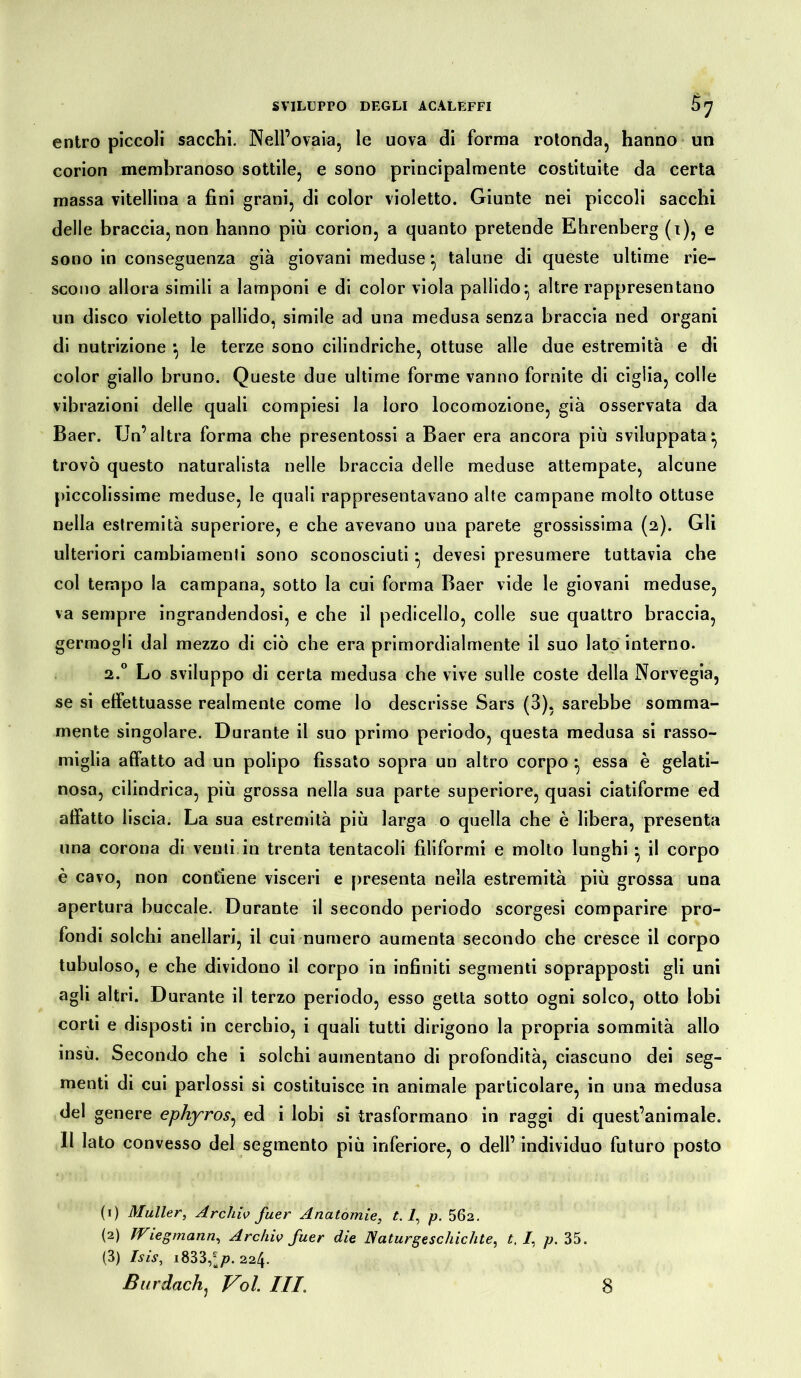 entro piccoli sacchi. Nell’ovaia, le uova di forma rotonda, hanno un corion membranoso sottile, e sono principalmente costituite da certa massa vitellina a fini grani, di color violetto. Giunte nei piccoli sacchi delle braccia,non hanno più corion, a quanto pretende Ehrenberg (t), e sono in conseguenza già giovani meduse *, talune di queste ultime rie- scono allora simili a lamponi e di color viola pallido* altre rappresentano un disco violetto pallido, simile ad una medusa senza braccia ned organi di nutrizione *, le terze sono cilindriche, ottuse alle due estremità e di color giallo bruno. Queste due ultime forme vanno fornite di ciglia, colle vibrazioni delle quali compiesi la loro locomozione, già osservata da Baer. Un’altra forma che presentossi a Baer era ancora più sviluppata* trovò questo naturalista nelle braccia delle meduse attempate, alcune piccolissime meduse, le quali rappresentavano alte campane molto ottuse nella estremità superiore, e che avevano una parete grossissima (2). Gli ulteriori cambiamenti sono sconosciuti • devesi presumere tuttavia che col tempo la campana, sotto la cui forma Baer vide le giovani meduse, va sempre ingrandendosi, e che il pedicello, colle sue quattro braccia, germogli dal mezzo di ciò che era primordialmente il suo lato interno. 2.0 Lo sviluppo di certa medusa che vive sulle coste della Norvegia, se si effettuasse realmente come lo descrisse Sars (3), sarebbe somma- mente singolare. Durante il suo primo periodo, questa medusa si rasso- miglia affatto ad un polipo fissato sopra un altro corpo * essa è gelati- nosa, cilindrica, più grossa nella sua parte superiore, quasi ciatiforme ed affatto liscia. La sua estremità più larga o quella che è libera, presenta una corona di venti in trenta tentacoli filiformi e molto lunghi • il corpo è cavo, non contiene visceri e presenta nella estremità più grossa una apertura buccale. Durante il secondo periodo scorgesi comparire pro- fondi solchi anellari, il cui numero aumenta secondo che cresce il corpo tubuloso, e che dividono il corpo in infiniti segmenti soprapposti gli uni agli altri. Durante il terzo periodo, esso getta sotto ogni solco, otto lobi corti e disposti in cerchio, i quali tutti dirigono la propria sommità allo insù. Secondo che i solchi aumentano di profondità, ciascuno dei seg- menti di cui parlossi si costituisce in animale particolare, in una medusa del genere ephyros, ed i lobi si trasformano in raggi di quest’animale. Il lato convesso del segmento più inferiore, o dell’ individuo futuro posto (1) Müller, Archiv fuer Anatomie, t. 2, p. 562. (2) Wiegmann, Archiv fuer die Naturgeschichte, t, I, p. 35. (3) Isis, i833,*^).224. Bur dach, Voi. Ili. 8