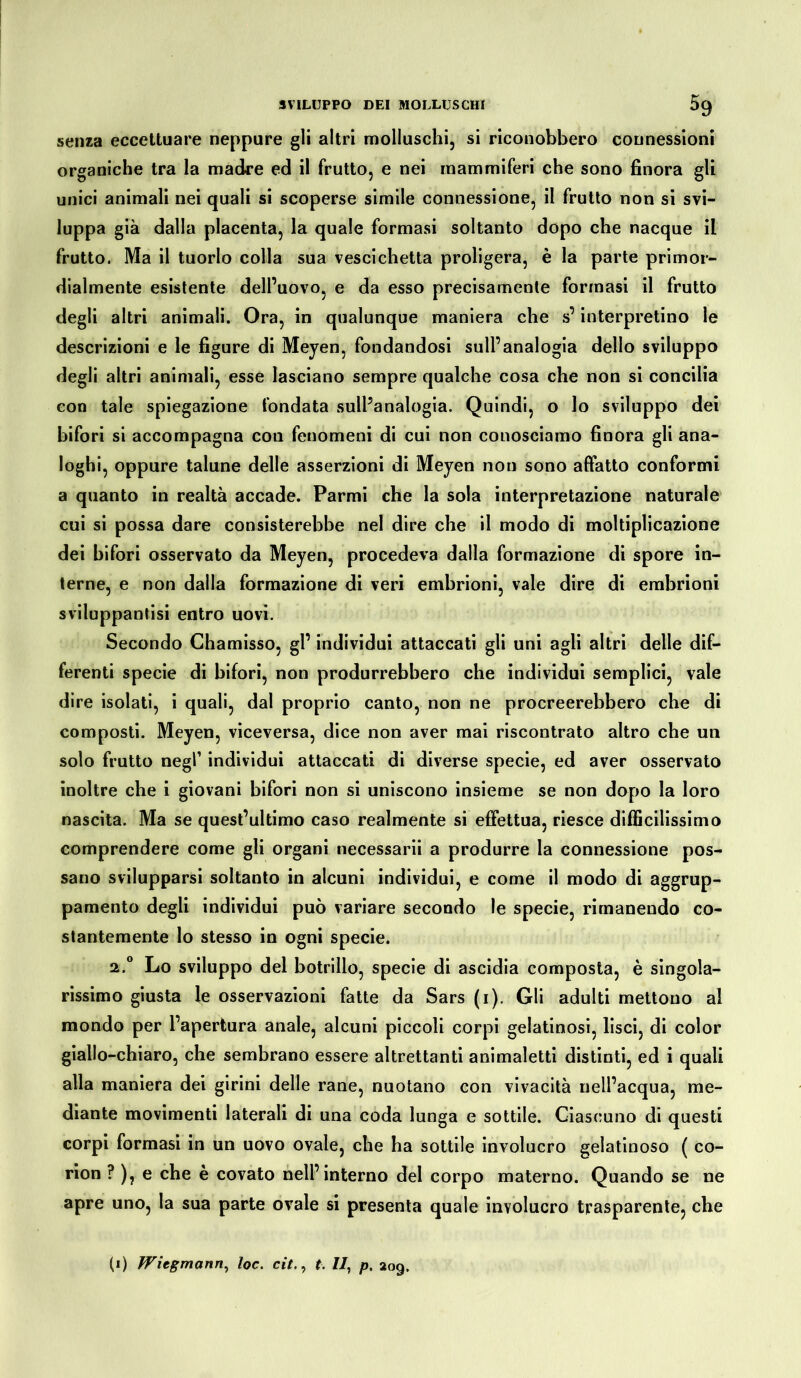 senza eccettuare neppure gli altri molluschi, si riconobbero connessioni organiche tra la madre ed il frutto, e nei mammiferi che sono finora gli unici animali nei quali si scoperse simile connessione, il frutto non si svi- luppa già dalla placenta, la quale formasi soltanto dopo che nacque il frutto. Ma il tuorlo colla sua vescichetta proligera, è la parte primor- dialmente esistente dell’uovo, e da esso precisamente formasi il frutto degli altri animali. Ora, in qualunque maniera che s’interpretino le descrizioni e le figure di Meyen, fondandosi sull’analogia dello sviluppo degli altri animali, esse lasciano sempre qualche cosa che non si concilia con tale spiegazione fondata sull’analogia. Quindi, o lo sviluppo dei bifori si accompagna con fenomeni di cui non conosciamo finora gli ana- loghi, oppure talune delle asserzioni di Meyen non sono affatto conformi a quanto in realtà accade. Parmi che la sola interpretazione naturale cui si possa dare consisterebbe nel dire che il modo di moltiplicazione dei bifori osservato da Meyen, procedeva dalla formazione di spore in- terne, e non dalla formazione di veri embrioni, vale dire di embrioni sviluppantisi entro uovi. Secondo Chamisso, gl’ individui attaccati gli uni agli altri delle dif- ferenti specie di bifori, non produrrebbero che individui semplici, vale dire isolati, i quali, dal proprio canto, non ne procreerebbero che di composti. Meyen, viceversa, dice non aver mai riscontrato altro che un solo frutto negl1 individui attaccati di diverse specie, ed aver osservato inoltre che i giovani bifori non si uniscono insieme se non dopo la loro nascita. Ma se quest’ultimo caso realmente si effettua, riesce difficilissimo comprendere come gli organi necessarii a produrre la connessione pos- sano svilupparsi soltanto in alcuni individui, e come il modo di aggrup- pamento degli individui può variare secondo le specie, rimanendo co- stantemente lo stesso in ogni specie. 2.0 Lo sviluppo del botrillo, specie di ascidia composta, è singola- rissimo giusta le osservazioni fatte da Sars (1). Gli adulti mettono al mondo per l’apertura anale, alcuni piccoli corpi gelatinosi, lisci, di color giallo-chiaro, che sembrano essere altrettanti animaletti distinti, ed i quali alla maniera dei girini delle rane, nuotano con vivacità nell’acqua, me- diante movimenti laterali di una coda lunga e sottile. Ciascuno di questi corpi formasi in un uovo ovale, che ha sottile involucro gelatinoso ( co- rion ? ), e che è covato nell’interno del corpo materno. Quando se ne apre uno, la sua parte ovale si presenta quale involucro trasparente, che