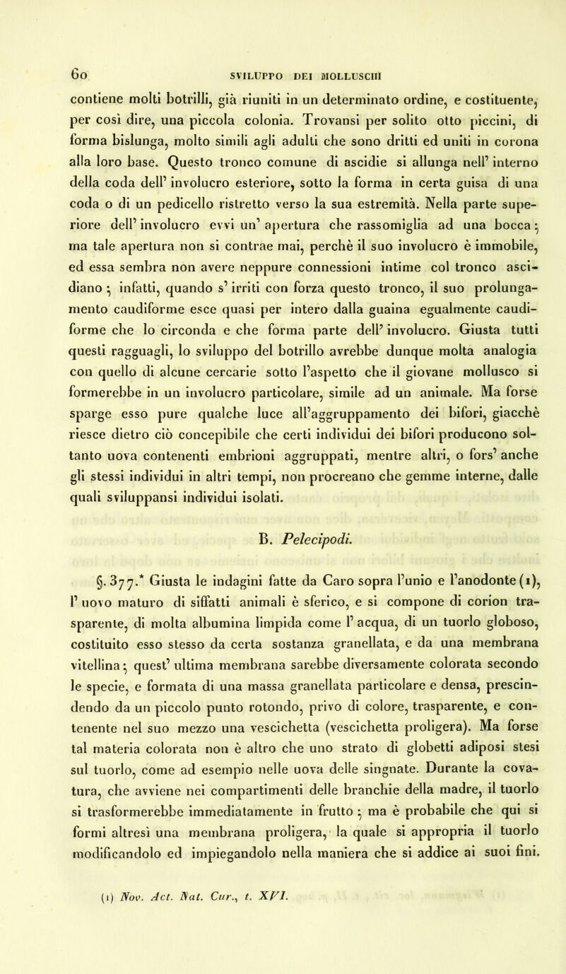 contiene molti botrilli, già riuniti in un determinato ordine, e costituente, per così dire, una piccola colonia. Trovansi per solito otto piccini, di forma bislunga, molto simili agli adulti che sono dritti ed uniti in corona alla loro base. Questo tronco comune di ascidie si allunga nell’ interno della coda dell’ involucro esteriore, sotto la forma in certa guisa di una coda o di un pedicello ristretto verso la sua estremità. Nella parte supe- riore dell’ involucro evvi un’ apertura che rassomiglia ad una bocca * ma tale apertura non si contrae mai, perchè il suo involucro è immobile, ed essa sembra non avere neppure connessioni intime col tronco asci- diano -, infatti, quando s’irriti con forza questo tronco, il suo prolunga- mento caudiforme esce quasi per intero dalla guaina egualmente caudi- forme che lo circonda e che forma parte dell’ involucro. Giusta tutti questi ragguagli, lo sviluppo del botrillo avrebbe dunque molta analogia con quello di alcune cercarie sotto l’aspetto che il giovane mollusco si formerebbe in un involucro particolare, simile ad un animale. Ma forse sparge esso pure qualche luce all’aggruppamento dei bifori, giacche riesce dietro ciò concepibile che certi individui dei bifori producono sol- tanto uova contenenti embrioni aggruppati, mentre altri, o fors’ anche gli stessi individui in altri tempi, non procreano che gemme interne, dalle quali sviluppansi individui isolati. B. Pelecipodi. §.377.* Giusta le indagini fatte da Caro sopra l’unio e l’anodonte (1), 1’ novo maturo di siffatti animali è sferico, e si compone di corion tra- sparente, di molta albumina limpida come 1’ acqua, di un tuorlo globoso, costituito esso stesso da certa sostanza granellata, e da una membrana vitellina • quest’ ultima membrana sarebbe diversamente colorata secondo le specie, e formata di una massa granellata particolare e densa, prescin- dendo da un piccolo punto rotondo, privo di colore, trasparente, e con- tenente nel suo mezzo una vescichetta (vescichetta proligera). Ma forse tal materia colorata non è altro che uno strato di globetti adiposi stesi sul tuorlo, come ad esempio nelle uova delle singnate. Durante la cova- tura, che avviene nei compartimenti delle branchie della madre, il tuorlo si trasformerebbe immediatamente in frutto ma è probabile che qui si formi altresì una membrana proligera, la quale si appropria il tuorlo modificandolo ed impiegandolo nella maniera che si addice ai suoi fini. (1) Nov. Jet. Nat. Curt. XVI.