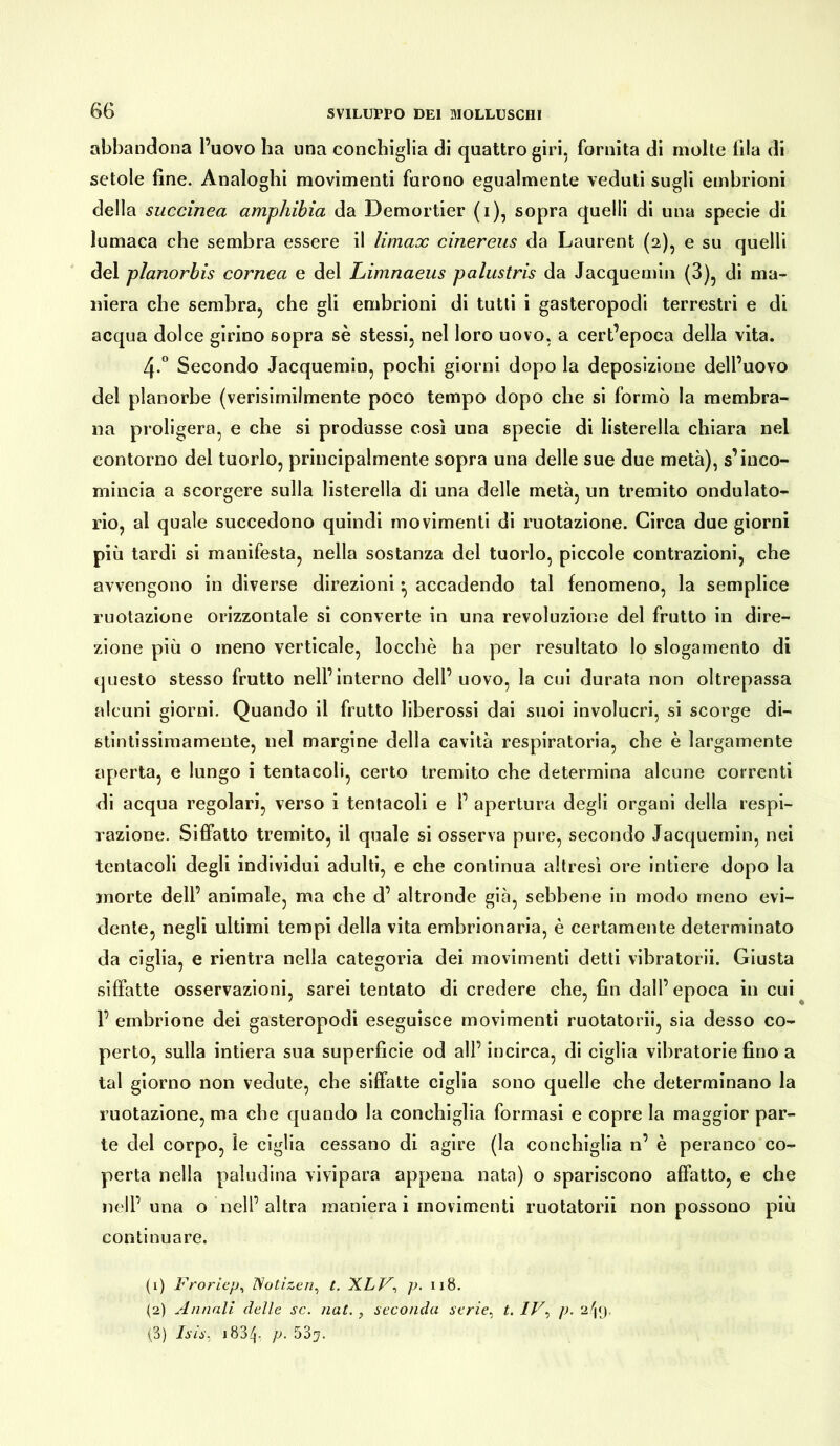 abbandona l’uovo ha una conchiglia di quattro giri, fornita di molte fila di setole fine. Analoghi movimenti furono egualmente veduti sugli embrioni della succinea amphibia da Demorder (i), sopra quelli di una specie di lumaca che sembra essere il Umax cinereus da Laurent (2), e su quelli del planorbis cornea e del Limnaeus palustris da Jacquemin (3), di ma- niera che sembra, che gli embrioni di tutti i gasteropodi terrestri e di acqua dolce girino 6opra sè stessi, nel loro uovo, a cert’epoca della vita. 4-° Secondo Jacquemin, pochi giorni dopo la deposizione dell’uovo del planorbe (verisirnilmente poco tempo dopo che si formò la membra- na proligera, e che si produsse così una specie di listerella chiara nel contorno del tuorlo, principalmente sopra una delle sue due metà), s’inco- mincia a scorgere sulla listerella di una delle metà, un tremito ondulato- rio, al quale succedono quindi movimenti di ruotazione. Circa due giorni più tardi si manifesta, nella sostanza del tuorlo, piccole contrazioni, che avvengono in diverse direzioni • accadendo tal fenomeno, la semplice ruotazione orizzontale si converte in una revoluzione del frutto in dire- zione più o meno verticale, locchè ha per resultato lo slogamento di questo stesso frutto nell’interno dell’uovo, la cui durata non oltrepassa alcuni giorni. Quando il frutto liberossi dai suoi involucri, si scorge di- stintissimamente, nel margine della cavità respiratoria, che è largamente aperta, e lungo i tentacoli, certo tremito che determina alcune correnti di acqua regolari, verso i tentacoli e 1’ apertura degli organi della respi- razione. Siffatto tremito, il quale si osserva pure, secondo Jacquemin, nei tentacoli degli individui adulti, e che continua altresì ore intiere dopo la morte dell’ animale, ma che d’ altronde già, sebbene in modo meno evi- dente, negli ultimi tempi della vita embrionaria, è certamente determinato da ciglia, e rientra nella categoria dei movimenti detti vibratori!. Giusta siffatte osservazioni, sarei tentato di credere che, fin dall’epoca in cui 1’ embrione dei gasteropodi eseguisce movimenti ruotatoci, sia desso co- perto, sulla intiera sua superficie od all’ incirca, di ciglia vibratorie fino a tal giorno non vedute, che siffatte ciglia sono quelle che determinano la ruotazione, ma che quando la conchiglia formasi e copre la maggior par- te del corpo, le ciglia cessano di agire (la conchiglia n’ è peranco co- perta nella paludina vivipara appena nata) o spariscono affatto, e che nell’una o nell’ altra maniera i movimenti ruotatorii non possono più continuare. (1) Froriep, Notizen, t. XLV, p. 118. (2) Annali delle se. nat. , seconda serie, t. IV, p. 2^9. (3) Isis, 1834- p• 53^.