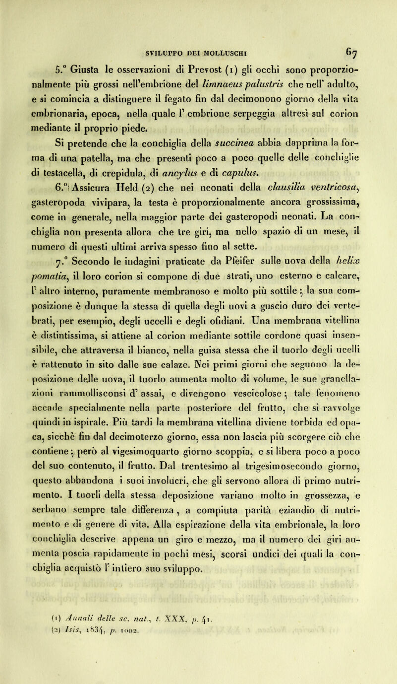 5. ° Giusta le osservazioni di Prevost (i) gli occhi sono proporzio- nalmente più grossi nell’embrione del limnaeus palustris che nell’ adulto, e si comincia a distinguere il fegato fin dal decimonono giorno della vita embrionaria, epoca, nella quale 1’ embrione serpeggia altresì sul corion mediante il proprio piede* Si pretende che la conchiglia della succinea abbia dapprima la for- ma di una patella, ma che presenti poco a poco quelle delle conchiglie di testacella, di crepidula, di ancylus e di capulus. 6. °! Assicura Held (2) che nei neonati della clausilia venlricosa, gasteropoda vivipara, la testa è proporzionalmente ancora grossissima, come in generale, nella maggior parte dei gasteropodi neonati. La con- chiglia non presenta allora che tre giri, ma nello spazio di un mese, il numero di questi ultimi arriva spesso fino al sette. 7.0 Secondo le indagini praticate da Pfeifer sulle uova della hclix pomatia, il loro corion si compone di due strati, uno esterno e calcare, P altro interno, puramente membranoso e molto più sottile * la sua com- posizione è dunque la stessa di quella degli uovi a guscio duro dei verte- brati, per esempio, degli uccelli e degli ofidiani. Una membrana vitellina è distintissima, si attiene al corion mediante sottile cordone quasi insen- sibile, che attraversa il bianco, nella guisa stessa che il tuorlo degli ocelli è rattenuto in sito dalle sue calaze. Nei primi giorni che seguono la de- posizione delle uova, il tuorlo aumenta molto di volume, le sue granella- zioni rammollisconsi d’ assai, e divengono vescicolose } tale fenomeno accade specialmente nella parte posteriore del frutto, che si ravvolge quindi in ispirale. Più tardi la membrana vitellina diviene torbida ed opa- ca, sicché fin dal decimoterzo giorno, essa non lascia più scorgere ciò che contiene^ però al vigesimoquarto giorno scoppia, e si libera poco a poco dei suo contenuto, il frutto. Dal trentesimo al trigesimosecondo giorno, questo abbandona i suoi involucri, che gli servono allora di primo nutri- mento. I tuorli della stessa deposizione variano molto in grossezza, e serbano sempre tale differenza , a compiuta parità eziandio di nutri- mento e di genere di vita. Alla espirazione della vita embrionale, la loro conchiglia descrive appena un giro e mezzo, ma il numero dei giri au- menta poscia rapidamente in pochi mesi, scorsi undici dei quali la con- chiglia acquistò 1* intiero suo sviluppo. <i) Annali delle se. natt. XXX, p. fri. (2) Isis, 1834, p. 1002.