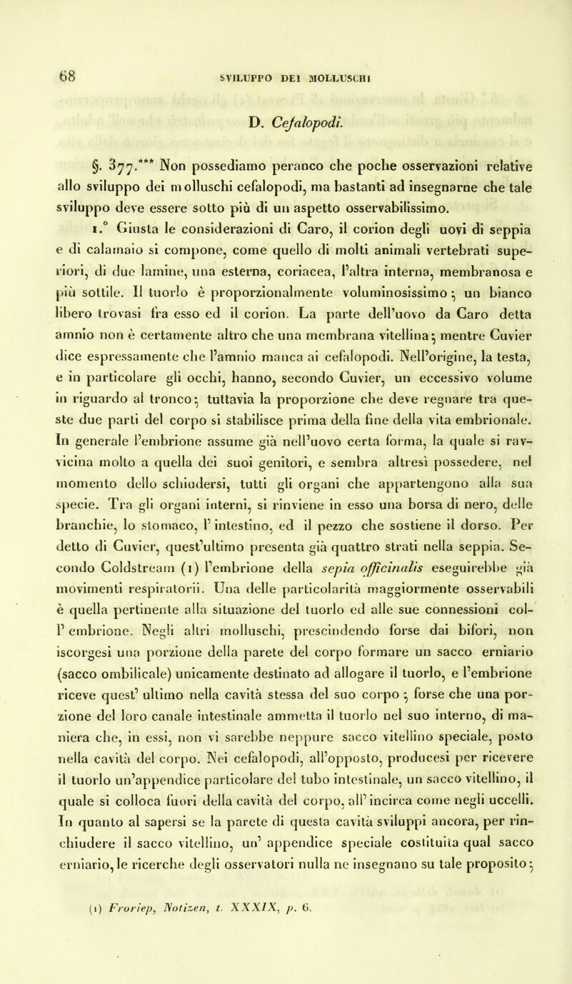 D. Cejalopodì. §. 377.*** Non possediamo peranco che poche osservazioni relative allo sviluppo dei ni olluschi cefalopodi, ma bastanti ad insegnarne che tale sviluppo deve essere sotto più di un aspetto osservabilissimo. i.° Giusta le considerazioni di Caro, il corion degli uovi di seppia e di calamaio si compone, come quello di molti animali vertebrati supe- riori, di due lamine, una esterna, coriacea, l’altra interna, membranosa e più sottile, il tuorlo è proporzionalmente voluminosissimo } un bianco libero trovasi fra esso ed il corion. La parte dell’uovo da Caro detta amnio non è certamente altro che una membrana vitellina} mentre Cuvier dice espressamente che l’amnio manca ai cefalopodi. Nell’origine, la testa, e in particolare gli occhi, hanno, secondo Cuvier, un eccessivo volume in riguardo al tronco} tuttavia la proporzione che deve regnare tra que- ste due parti del corpo si stabilisce prima della fine della vita embrionale. In generale l’embrione assume già nell’uovo certa forma, la quale si rav- vicina molto a quella dei suoi genitori, e sembra altresì possedere, nel momento dello schiudersi, tutti gli organi che appartengono alla sua specie. Tra gli organi interni, si rinviene in esso una borsa di nero, delle branchie, lo stomaco, l’intestino, ed il pezzo che sostiene il dorso. Per detto di Cuvier, quest’ultimo presenta già quattro strati nella seppia. Se- condo Coldstream (1) l’embrione della sepia officinalis eseguirebbe già movimenti respiratori!. Una delle particolarità maggiormente osservabili è quella pertinente alla situazione del tuorlo ed alle sue connessioni col- l’embrione. Negli altri molluschi, prescindendo forse dai bifori, non iscorgesi una porzione della parete del corpo formare un sacco erniario (sacco ombilicale) unicamente destinato ad allogare il tuorlo, e l’embrione riceve quest’ ultimo nella cavità stessa del suo corpo } forse che una por- zione del loro canale intestinale ammetta il tuorlo nel suo interno, di ma- niera che, in essi, non vi sarebbe neppure sacco vitellino speciale, posto nella cavità del corpo. Nei cefalopodi, all’opposto, producesi per ricevere il tuorlo un’appendice particolare del tubo intestinale, un sacco vitellino, il quale si colloca fuori della cavità del corpo, all’incirca come negli uccelli. In quanto al sapersi se la parete di questa cavità sviluppi ancora, per rin- chiudere il sacco vitellino, un’ appendice speciale costituita qual sacco erniario,le ricerche degli osservatori nulla ne insegnano su tale proposito} (1) Frorìep, Notizen, t. XXXIX, p. 6.