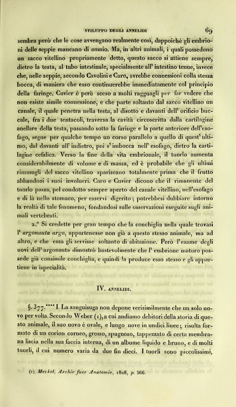 sembra però che le cose avvengano realmente così, dappoiché gli embrio- ni delle seppie mancano di amnio. Ma, in altri animali, i quali possedono un sacco vitellino propriamente detto, questo sacco si attiene sempre, dietro la testa, al tubo intestinale, specialmente all’ intestino tenue, invece che, nelle seppie, secondo Gavolini e Caro, avrebbe connessioni colla stessa bocca, di maniera che esso continuerebbe immediatamente col principio della faringe. Cuvier è però sceso a molti ragguagli per far vedere che non esiste simile connessione, e che parte soltanto dal sacco vitellino un canale, il quale penetra nella testa, al disotto e davanti dell’ orificio buc- cale, fra i due tentacoli, traversa la cavità circoscritta dalla cartilagine anellare della testa, passando sotto la faringe e la parte anteriore dell’eso- fago, segue per qualche tempo un corso parallelo a quello di quest’ ulti- mo, dal davanti all’ indietro, poi s’imbocca nell’ esofago, dietro la carti- lagine cefalica. Verso la fine della vita embrionale, il tuorlo aumenta considerabilmente di volume e di massa, ed è probabile che gli ultimi rimasugli del sacco vitellino spariscano totalmente prima che il frutto abbandoni i suoi involucri. Caro e Cuvier dicono che il rimanente del tuorlo passa, pel condotto sempre aperto del canale vitellino, nell’esofago e di là nello stomaco, per esservi digerito • potrebbesi dubbiare intorno la realtà di tale fenomeno, fondandosi sulle osservazioni eseguite sugli ani- mali vertebrati. a.0 Si credette per gran tempo che la conchiglia nella quale trovasi 1’ argonauta argo, appartenesse non già a questo stesso animale, ma ad altro, e che essa gli servisse soltanto di abitazione. Però l’esame degli uovi dell’ argonauta dimostrò bastevolmente che 1’ embrione maturo pos- sedè già consimile conchiglia, e quindi !a produce esso stesso e gli appar- tiene in ispecialità. IV. AININELIDI. §• 377.**** I. La sanguisuga non depone verisimilmente che un solo uo- vo per volta. Secondo Weber ( 1 ),a cui andiamo debitori della storia di que- sto animale, il suo uovo è ovale, e lungo nove in undici linee ^ risulta for- mato di un corion corneo, grosso, spugnoso, tappezzato di certa membra- na liscia nella sua faccia interna, di un albume liquido e bruno, e di molti tuorli, il cui numero varia da due fin dieci. I tuorli sono piccolissimi, (1) Meckel, Archiv fuer Anatomie, i8a8; p, 366.