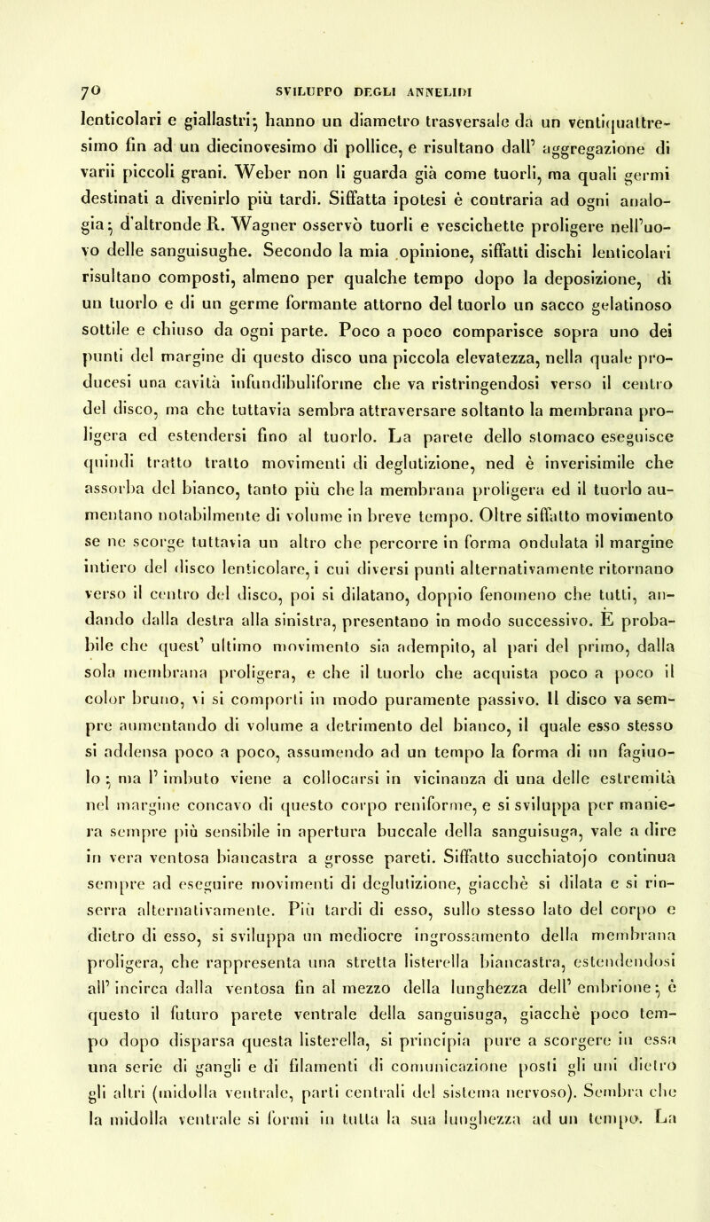 lenticolari e giallastri*, hanno un diametro trasversale da un ventiquattre- simo fin ad un diecinovesimo di pollice, e risultano dall’ aggregazione di varii piccoli grani. Weber non li guarda già come tuorli, ma quali germi destinati a divenirlo più tardi. Siffatta ipotesi è contraria ad ogni analo- gia ^ d'altronde R. Wagner osservò tuorli e vescichette proligere nell’uo- vo delle sanguisughe. Secondo la mia opinione, siffatti dischi lenticolari risultano composti, almeno per qualche tempo dopo la deposizione, di un tuorlo e di un germe formante attorno del tuorlo un sacco gelatinoso sottile e chiuso da ogni parte. Poco a poco comparisce sopra uno dei punti del margine di questo disco una piccola elevatezza, nella quale pro- ducesi una cavità infundibuliforme che va ristringendosi verso il centro del disco, ma che tuttavia sembra attraversare soltanto la membrana pro- ligera ed estendersi fino al tuorlo. La parete dello stomaco eseguisce quindi tratto tratto movimenti di deglutizione, ned è inverisimile che assorba del bianco, tanto più cbe la membrana proligera ed il tuorlo au- mentano notabilmente di volume in breve tempo. Oltre siffatto movimento se ne scorge tuttavia un altro cbe percorre in forma ondulata il margine intiero del disco lenticolare, i cui diversi punti alternativamente ritornano verso il centro del disco, poi si dilatano, doppio fenomeno che tutti, an- dando dalla destra alla sinistra, presentano in modo successivo. E proba- bile che quest’ ultimo movimento sia adempito, al pari del primo, dalla sola membrana proligera, e che il tuorlo che acquista poco a poco il color bruno, vi si comporti in modo puramente passivo. Il disco va sem- pre aumentando di volume a detrimento del bianco, il quale esso stesso si addensa poco a poco, assumendo ad un tempo la forma di un fagiuo- lo * ma 1’ imbuto viene a collocarsi in vicinanza di una delle estremità nel margine concavo di questo corpo reniforme, e si sviluppa per manie- ra sempre più sensibile in apertura buccale della sanguisuga, vale a dire in vera ventosa biancastra a grosse pareti. Siffatto succhiatojo continua sempre ad eseguire movimenti di deglutizione, giacché si dilata e si rin- serra alternativamente. Più tardi di esso, sullo stesso lato del corpo e dietro di esso, si sviluppa un mediocre ingrossamento della membrana proligera, che rappresenta una stretta listerella biancastra, estendendosi all’incirca dalla ventosa fin al mezzo della lunghezza dell’ embrione è questo il futuro parete ventrale della sanguisuga, giacché poco tem- po dopo disparsa questa listerella, si principia pure a scorgere in essa una serie di gangli e di filamenti di comunicazione posti gli uni dietro gli altri (midolla ventrale, parti centrali del sistema nervoso). Sembra che la midolla ventrale si formi in tutta la sua lunghezza ad un tempo. La