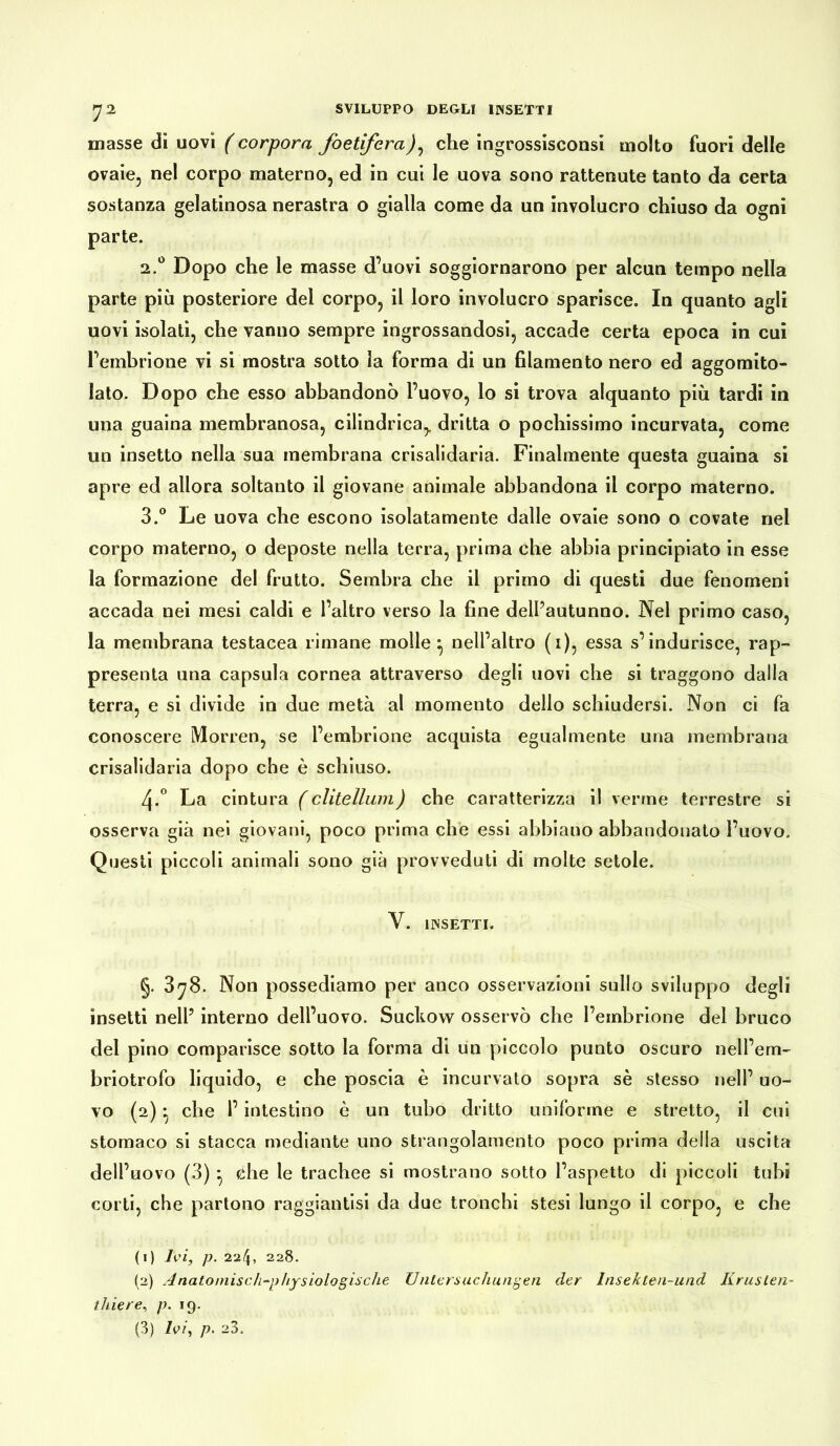 ^2 SVILUPPO DEGLI INSETTI masse di uovi ( corporei foetifera), che ingrossisconsi molto fuori delle ovaie, nel corpo materno, ed in cui le uova sono rattenute tanto da certa sostanza gelatinosa nerastra o gialla come da un involucro chiuso da ogni parte. 2.0 Dopo che le masse d’uovi soggiornarono per alcun tempo nella parte più posteriore del corpo, il loro involucro sparisce. In quanto agli uovi isolati, che vanno sempre ingrossandosi, accade certa epoca in cui l’embrione vi si mostra sotto la forma di un filamento nero ed aggomito- lato. Dopo che esso abbandonò l’uovo, lo si trova alquanto più tardi in una guaina membranosa, cilindrica,, dritta o pochissimo incurvata, come un insetto nella sua membrana crisalidaria. Finalmente questa guaina si apre ed allora soltanto il giovane animale abbandona il corpo materno. 3.° Le uova che escono isolatamente dalle ovaie sono o covate nel corpo materno, o deposte nella terra, prima che abbia principiato in esse la formazione del frutto. Sembra che il primo di questi due fenomeni accada nei mesi caldi e l’altro verso la fine dell’autunno. Nel primo caso, la membrana testacea rimane molle ^ nell’altro (1), essa s’indurisce, rap- presenta una capsula cornea attraverso degli uovi che si traggono dalla terra, e si divide in due metà al momento dello schiudersi. Non ci fa conoscere Morren, se l’embrione acquista egualmente una membrana crisalidaria dopo che è schiuso. 4-° La cintura (clitelliim) che caratterizza il verme terrestre si osserva già nei giovani, poco prima che essi abbiano abbandonato l’uovo. Questi piccoli animali sono già provveduti di molte setole. Y. INSETTI. §. 378. Non possediamo per anco osservazioni sullo sviluppo degli insetti nell’ interno dell’uovo. Suckow osservò che l’embrione del bruco del pino comparisce sotto la forma di un piccolo punto oscuro nell’em- briotrofo liquido, e che poscia è incurvato sopra sè stesso nell’ uo- vo (2) * che l’intestino è un tubo dritto uniforme e stretto, il cui stomaco si stacca mediante uno strangolamento poco prima della uscita dell’uovo (3) } che le trachee si mostrano sotto l’aspetto di piccoli tubi corti, che partono raggiantisi da due tronchi stesi lungo il corpo, e che (ì) Ivi, p. 224, 228. (2) Anatomisch-physiologische Untersuchungen der Insekten-und Krusten- thiere, p. 19. (3) Ivi, p. 23.