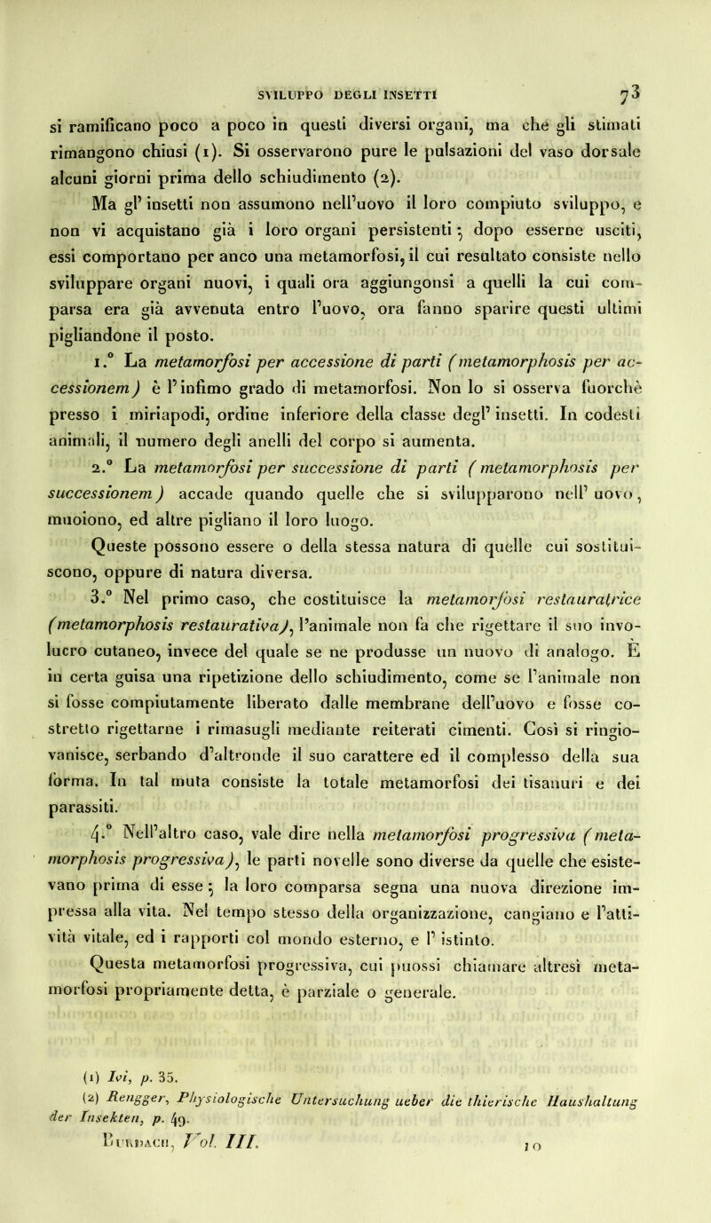 si ramificano poco a poco in questi diversi organi, ma che gli stimati rimangono chiusi (i). Si osservarono pure le pulsazioni del vaso dorsale alcuni giorni prima dello schiudiinento (2). Ma gl’ insetti non assumono nell’uovo il loro compiuto sviluppo, e non vi acquistano già i loro organi persistenti*, dopo esserne usciti, essi comportano per anco una metamorfosi, il cui resultato consiste nello sviluppare organi nuovi, i quali ora aggiungonsi a quelli la cui com- parsa era già avvenuta entro l’uovo, ora fanno sparire questi ultimi pigliandone il posto. i.° La metamorfosi per accessione di parti (metamorphosis per ac- cessionem) è l’infimo grado di metamorfosi. Non lo si osserva fuorché presso i miriapodi, ordine inferiore della classe degl’ insetti. In codesti animali, il numero degli anelli del corpo si aumenta. 2.0 La metamorfosi per successione di parti ( metamorphosis per successionem) accade quando quelle che si svilupparono nell’ uovo, muoiono, ed altre pigliano il loro luogo. Queste possono essere o della stessa natura di quelle cui sostitui- scono, oppure di natura diversa. 3.° Nel primo caso, che costituisce la metamorfosi restauratrice (metamorphosis restaurativay, l’animale non fa che rigettare il suo invo- lucro cutaneo, invece del quale se ne produsse un nuovo di analogo. E in certa guisa una ripetizione dello schiudimento, come se l’animale non si fosse compiutamente liberato dalle membrane dell’uovo e fosse co- stretto rigettarne i rimasugli mediante reiterati cimenti. Così si ringio- vanisce, serbando d’altronde il suo carattere ed il complesso della sua forma. In tal muta consiste la totale metamorfosi dei tisanuri e dei parassiti. 4-° Nell’altro caso, vale dire nella metamorfosi progressiva (meta- morphosis progressiva)^ le parti novelle sono diverse da quelle che esiste- vano prima di esse } la loro comparsa segna una nuova direzione im- pressa alla vita. Nel tempo stesso della organizzazione, cangiano e l’atti- vità vitale, ed i rapporti col mondo esterno, e 1’ istinto. Questa metamorfosi progressiva, cui puossi chiamare altresì meta- morfosi propriamente detta, è parziale o generale. (1) Ivi, p. 35. (2) Rengger, Physiologische Untersuchung lieber die thierische Raushaltung der Insekten, p. 49. Burdach, Voi III. IO