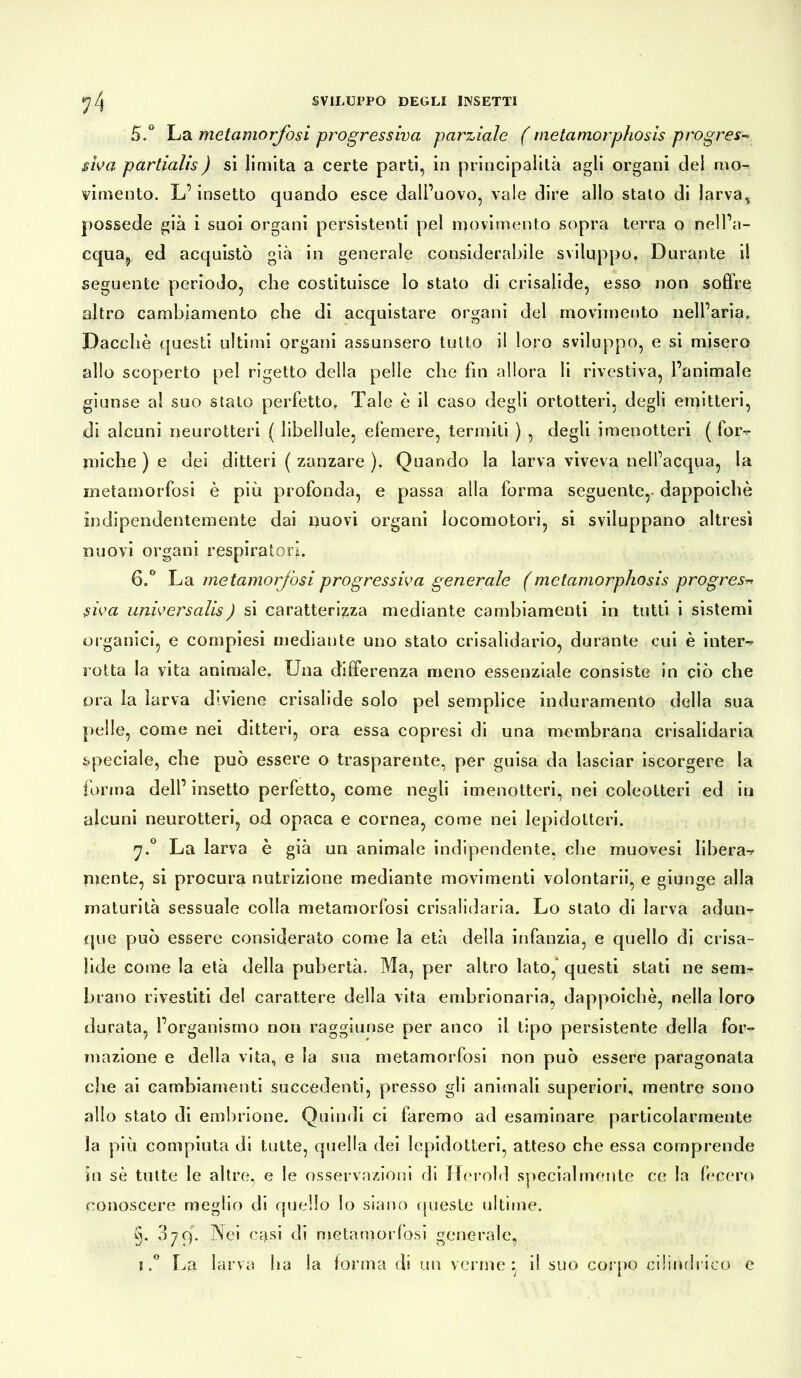 5. ° La metamorfosi progressiva parziale ( metamorphosis progres- siva partialis) si limita a certe parti, in principalità agli organi del mo- cimento. L’insetto quando esce dall’uovo, vale dire allo stato di larva, possedè già i suoi organi persistenti pel movimento sopra terra o nell’a- cqua, ed acquistò già in generale considerabile sviluppo. Durante il seguente periodo, che costituisce lo stato di crisalide, esso non soffre altro cambiamento che di acquistare organi del movimento nell’aria. Dacché questi ultimi organi assunsero tutto il loro sviluppo, e si misero allo scoperto pel rigetto della pelle che fin allora li rivestiva, l’animale giunse al suo stato perfetto, Tale è il caso degli ortotteri, degli emitteri, di alcuni neurotteri ( libellule, eiemere, termiti ) , degli imenotteri ( for-* miche ) e dpi ditteri ( zanzare ). Quando la larva viveva nell’acqua, la metamorfosi è più profonda, e passa alla forma seguente, dappoiché indipendentemente dai nuovi organi locomotori, si sviluppano altresì nuovi organi respiratori. 6. ° La metamorfosi progressiva generale (metamorphosis progress siva unìversalis) si caratterizza mediante cambiamenti in tutti i sistemi organici, e compiesi mediante uno stato crisalidario, durante cui è inter- rotta la vita animale. Una differenza meno essenziale consiste in ciò che ora la larva diviene crisalide solo pel semplice induramento della sua pelle, come nei ditteri, ora essa copresi di una membrana crisalidaria speciale, che può essere o trasparente, per guisa da lasciar iscorgere la forma dell’ insetto perfetto, come negli imenotteri, nei coleotteri ed in alcuni neurotteri, od opaca e cornea, come nei lepidotteri. 7.0 La larva è già un animale indipendente, che muovesi libera-* mente, si procura nutrizione mediante movimenti volontarii, e giunge alla maturità sessuale colla metamorfosi crisalidaria. Lo stato di larva adun- que può essere considerato come la età della infanzia, e quello di crisa- lide come la età della pubertà. Ma, per altro lato, questi stati ne sem- brano rivestiti del carattere della vita embrionaria, dappoiché, nella loro durata, l’organismo non raggiunse per anco il tipo persistente della for- mazione e della vita, e la sua metamorfosi non può essere paragonata che ai cambiamenti succedenti, presso gli animali superiori, mentre sono allo stato di embrione. Quindi ci faremo ad esaminare particolarmente la più compiuta di tutte, quella dei lepidotteri, atteso che essa comprende in sé tutte le altre, e le osservazioni di Herold specialmente ce la fecero conoscere meglio di quello lo siano queste ultime. §. 37c). Nei casi di metamorfosi generale, 1.° La larva ha la forma di un verme:, il suo corpo cilindrico e