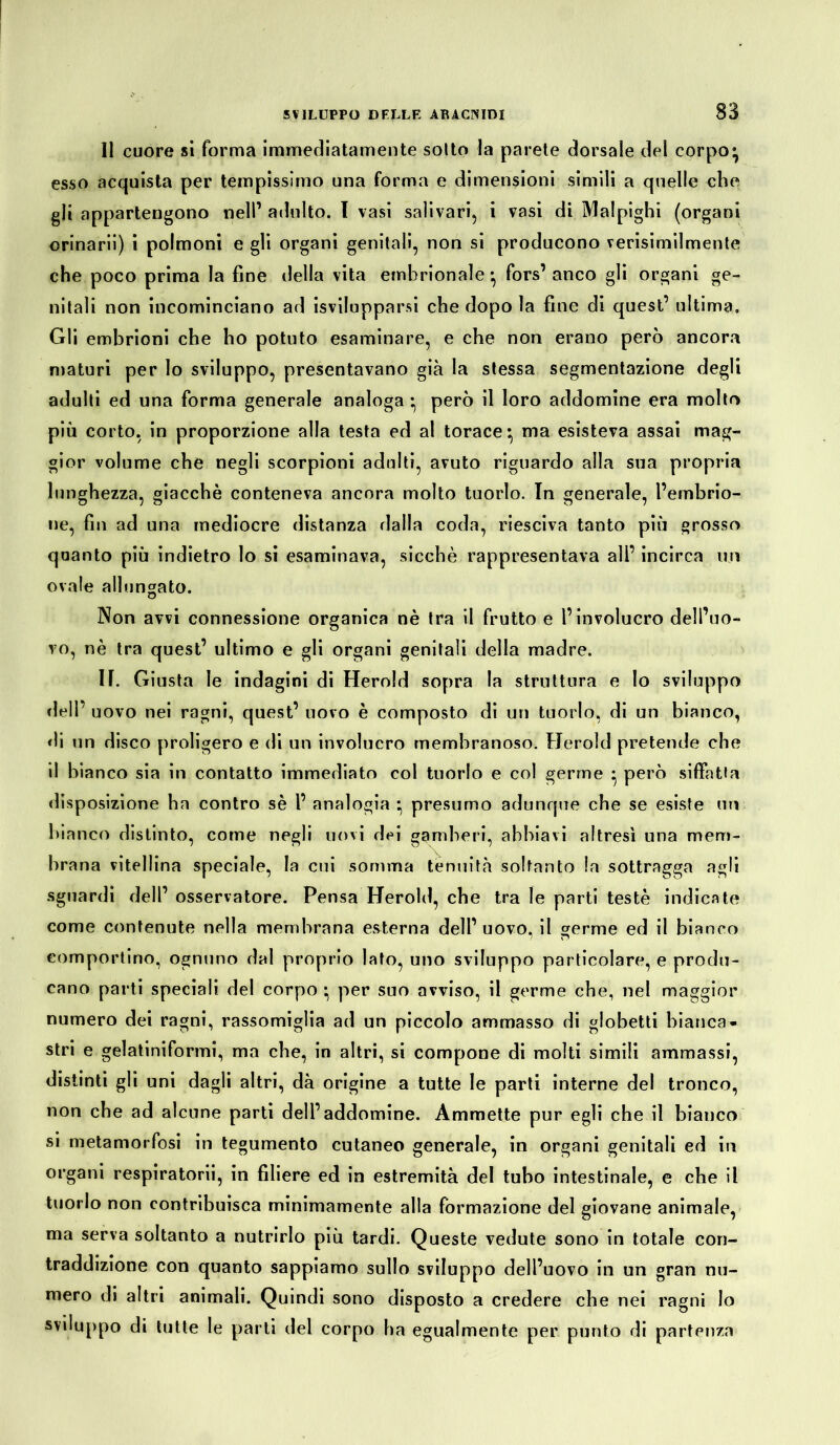 11 cuore si forma immediatamente sotto la parete dorsale del corpo^ esso acquista per tempissimo una forma e dimensioni simili a quelle che gli appartengono nell1 adulto. I vasi salivari, i vasi di Malpighi (organi orinarii) i polmoni e gli organi genitali, non si producono verisimilmente che poco prima la fine della vita embrionale • fors’ anco gli organi ge- nitali non incominciano ad isvilupparsi che dopo la fine di quest’ ultima. Gli embrioni che ho potuto esaminare, e che non erano però ancora maturi per lo sviluppo, presentavano già la stessa segmentazione degli adulti ed una forma generale analoga • però il loro addomine era molto più corto, in proporzione alla testa ed al torace* ma esisteva assai mag- gior volume che negli scorpioni adulti, avuto riguardo alla sua propria lunghezza, giacché conteneva ancora molto tuorlo. In generale, l’embrio- ne, fin ad una mediocre distanza dalla coda, riesciva tanto più grosso quanto più indietro lo si esaminava, sicché rappresentava ali’ incirca un ovale allungato. Non avvi connessione organica nè tra il frutto e l’involucro dell’uo- vo, nè tra quest’ ultimo e gli organi genitali della madre. If. Giusta le indagini di Herold sopra la struttura e lo sviluppo dell’ uovo nei ragni, quest’ novo è composto di un tuorlo, di un bianco, di un disco proligero e di un involucro membranoso. Herold pretende che il bianco sia in contatto immediato col tuorlo e col germe • però siffatta disposizione ha contro sé l’ analogia *, presumo adunque che se esiste un bianco distinto, come negli uovi dei gamberi, abbiavi altresì una mem- brana vitellina speciale, la cui somma tenuità soltanto la sottragga agli sguardi dell’ osservatore. Pensa Herold, che tra le parti testé indicate come contenute nella membrana esterna dell’ uovo, il germe ed il bianco comportino, ognuno dal proprio lato, uno sviluppo particolare, e produ- cano parti speciali del corpo ^ per suo avviso, il germe che, nel maggior numero dei ragni, rassomiglia ad un piccolo ammasso di globetti bianca- stri e gelatiniformi, ma che, in altri, si compone di molti simili ammassi, distinti gli uni dagli altri, dà origine a tutte le parti interne del tronco, non che ad alcune parti dell’addomine. Ammette pur egli che il bianco si metamorfosi in tegumento cutaneo generale, in organi genitali ed in organi respiratori!, in filiere ed in estremità del tubo intestinale, e che il tuorlo non contribuisca minimamente alla formazione del giovane animale, ma serva soltanto a nutrirlo più tardi. Queste vedute sono in totale con- traddizione con quanto sappiamo sullo sviluppo dell’uovo in un gran nu- mero di altri animali. Quindi sono disposto a credere che nei ragni Io sviluppo di tutte le parti del corpo ha egualmente per punto di partenza