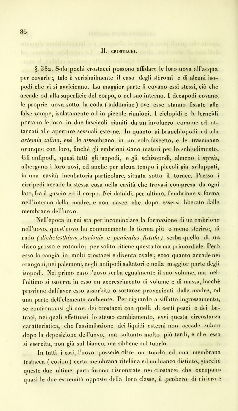 8G II. CROSTACEI. §. 382. Solo pochi crostacei possono affidare le loro uova all’acqua per covarle • tale è verisimilmente il caso degli sferomi e di alcuni iso- podi che vi si avvicinano. La maggior parte li covano essi stessi, ciò che accade od alla superficie del corpo, o nel suo interno. I decapodi covano le proprie uova sotto la coda ( addomine ) ove esse stanno fissate alle false zampe, isolatamente od in piccole riunioni. I ciclopidi e le lerneidi portano le loro in due fascicoli riuniti da un involucro comune ed at- taccati alle aperture sessuali esterne. In quanto ai branchiopodi ed alla artemìa salina, essi le assembrano in un solo fascetto, e le trascinano ovunque con loro, finche gli embrioni siano maturi per lo scbiudimento. Gli anfipodi, quasi tutti gli isopodi, e gli schizopodi, almeno i mysis, albergano i loro uovi, ed anche per alcun tempo i piccoli già sviluppati, in una cavità incubatoria particolare, situata sotto il torace. Presso i cirripedi accade la stessa cosa nella cavità che trovasi compresa da ogni lato, fra il guscio ed il corpo. Nei dafnidi, per ultimo, l’embrione si forma nell’interno della madre, e non nasce che dopo essersi liberato dalle membrane dell’uovo. Nell’epoca in cui sta per incominciare la formazione di un embrione nell’uovo, quest’uovo ha comunemente la forma più o meno sferica*, di rado ( dichelesthium sturionis e pèniculus fistula ) serba quella di un disco grosso e rotondo* per solito ritiene questa forma primordiale. Però esso lo cangia in molti crostacei e diventa ovale*, ecco quanto accade nei crangoni,nei paiemoni, negli anfipodi saltatori e nella maggior parte degli isopodi. Nel primo caso l’uovo serba egualmente il suo volume, ma nel- l’ultimo si osserva in esso un accrescimento di volume e di massa, locchè proviene dall’aver esso assorbito o sostanze provenienti dalla madre, od una parte dell’elemento ambiente. Per riguardo a siffatto ingrossamento, se confrontansi gli uovi dei crostacei con quelli di certi pesci e dei ha- traci, nei quali effettuasi lo stesso cambiamento, evvi questa circostanza caratteristica, che l’assimilazione dei liquidi esterni non accade subito dopo la deposizione dell’uovo, ma soltanto molto più tardi, e che essa si esercita, non già sul bianco, ma sibbene sul tuorlo. In tutti i casi, l’uovo possedè oltre un tuorlo ed una membrana testacea ( corion ) certa membrana vitellina ed un bianco distinto, giacche queste due ultime parti furono riscontrate nei crostacei che occupano quasi le due estremità opposte della loro classe, il gambero di riviera e