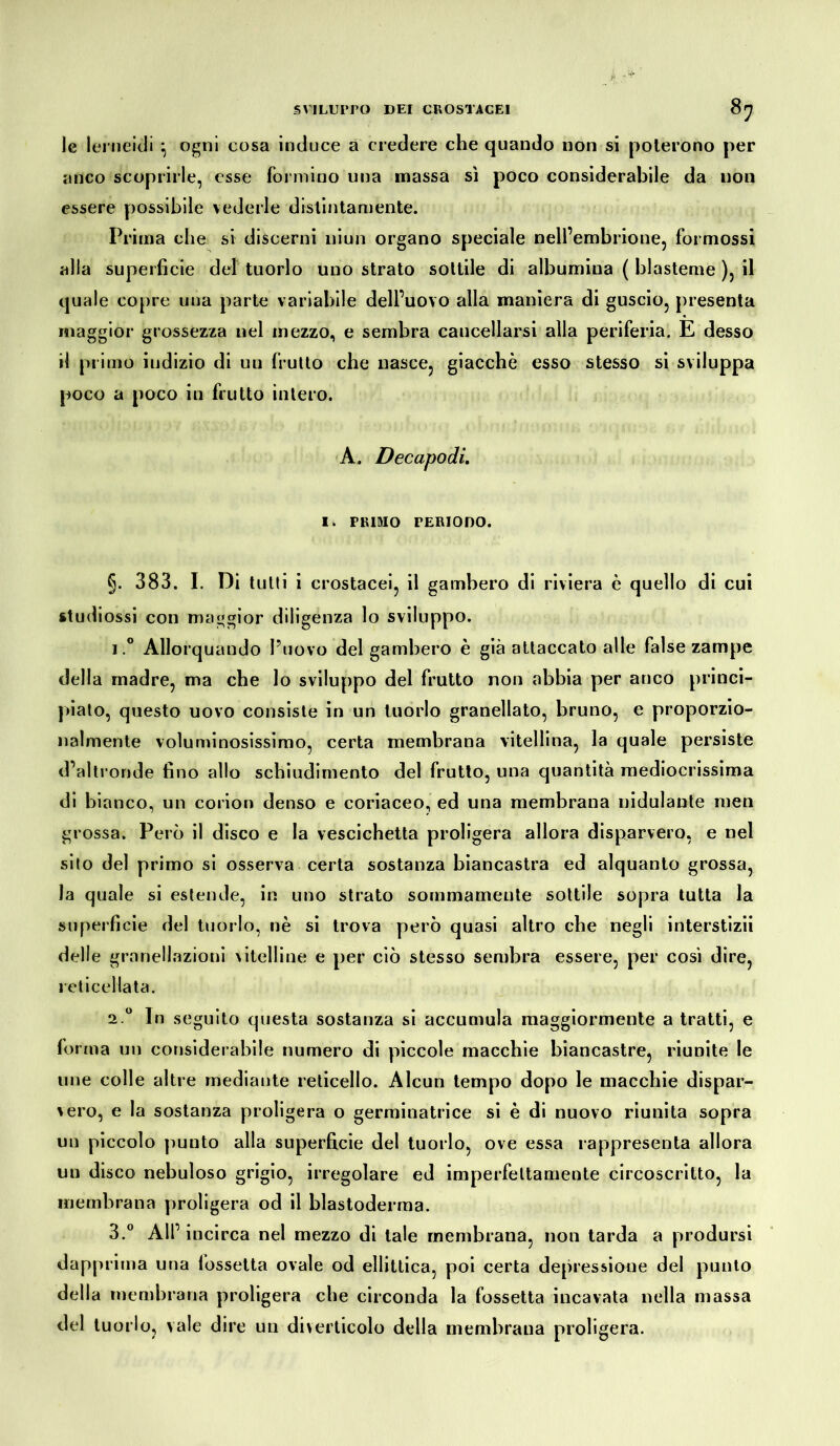 le lerneidi } ogni cosa induce a credere che quando non si poterono per anco scoprirle, esse formino una massa sì poco considerabile da non essere possibile vederle distintamente. Prima che si discerni uiun organo speciale nell’embrione, formossi alla superficie del tuorlo uno strato sottile di albumina ( blastemè ), il quale copre una parte variabile dell’uovo alla maniera di guscio, presenta maggior grossezza nel mezzo, e sembra cancellarsi alla periferia. E desso il primo indizio di un frutto che nasce, giacché esso stesso si sviluppa poco a poco in frutto intero. A. Decapodi. I. PRIMO PERIODO. §. 383. I. Di tulli i crostacei, il gambero di riviera è quello di cui studiossi con maggior diligenza lo sviluppo. i.° Allorquando l’uovo del gambero è già attaccato alle false zampe della madre, ma che lo sviluppo del frutto non abbia per anco princi- piato, questo uovo consiste in un tuorlo granellato, bruno, e proporzio- nalmente voluminosissimo, certa membrana vitellina, la quale persiste d’altronde fino allo schiudimento del frutto, una quantità mediocrissima di bianco, un corion denso e coriaceo, ed una membrana nidulante men grossa. Però il disco e la vescichetta proligera allora disparvero, e nel sito del primo si osserva certa sostanza biancastra ed alquanto grossa, la quale si estende, in uno strato sommamente sottile sopra tutta la superficie del tuorlo, nè si trova però quasi altro che negli interstizii delle granellazioni vitelline e per ciò stesso sembra essere, per così dire, reticellata. 2.0 In seguito questa sostanza si accumula maggiormente a tratti, e forma un considerabile numero di piccole macchie biancastre, riunite le une colle altre mediante reticello. Alcun tempo dopo le macchie dispar- vero, e la sostanza proligera o germinatrice si è di nuovo riunita sopra un piccolo punto alla superficie del tuorlo, ove essa rappresenta allora un disco nebuloso grigio, irregolare ed imperfettamente circoscritto, la membrana proligera od il blastoderma. 3.° All’ iucirca nel mezzo di tale membrana, non tarda a prodursi dapprima una lossetta ovale od ellittica, poi certa depressione del punto della membrana proligera che circonda la fossetta incavata nella massa del tuorlo, vale dire un diverticolo della membrana proligera.