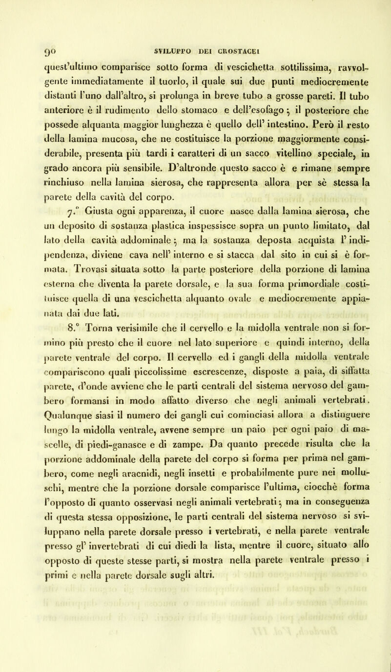 9° quest’ultimo comparisce sotto forma di vescichetta sottilissima, ravvol- gente immediatamente il tuorlo, il quale sui due punti mediocremente distanti l’uno dall’altro, si prolunga in breve tubo a grosse pareti. Il tubo anteriore è il rudimento dello stomaco e dell’esofago ^ il posteriore che possedè alquanta maggior lunghezza è quello dell’ intestino. Però il resto della lamina mucosa, che ne costituisce la porzione maggiormente consi- derabile, presenta più tardi i caratteri di un sacco vitellino speciale, in grado ancora più sensibile. D’altronde questo sacco è e rimane sempre rinchiuso nella lamina sierosa, che rappresenta allora per sè stessa la parete della cavità del corpo. 7.0 Giusta ogni apparenza, il cuore uascc dalla lamina sierosa, che un deposito di sostanza plastica inspessisce sopra un punto limitato, dal lato della cavità addominale } ma la sostanza deposta acquista l’indi- pendenza, diviene cava nell’ interno e si stacca dal sito in cui si è for- mata. Trovasi situata sotto la parte posteriore della porzione di lamina esterna che diventa la parete dorsale, e la sua forma primordiale costi- tuisce quella di una vescichetta alquanto ovale e mediocremente appia- nata dai due lati. 8.° Torna verisimile che il cervello e la midolla ventrale non si for- mino più presto che il cuore nel lato superiore e quindi interno, della parete ventrale del corpo. Il cervello ed i gangli della midolla ventrale compariscono quali piccolissime escrescenze, disposte a paia, di siffatta parete, d’onde avviene che le parti centrali del sistema nervoso del gam- bero formansi in modo affatto diverso che negli animali vertebrati. Qualunque siasi il numero dei gangli cui cominciasi allora a distinguere lungo la midolla ventrale, avvene sempre un paio per ogni paio di ma- scelle, di piedi-ganasce e di zampe. Da quanto precede risulta che la porzione addominale della parete del corpo si forma per prima nel gam- bero, come negli aracnidi, negli insetti e probabilmente pure nei mollu- schi, mentre che la porzione dorsale comparisce l’ultima, ciocché forma l’opposto di quanto osservasi negli animali vertebrati^ ma in conseguenza di questa stessa opposizione, le parti centrali del sistema nervoso si svi- luppano nella parete dorsale presso i vertebrati, e nella parete ventrale presso gl’ invertebrati di cui diedi la lista, mentre il cuore, situato allo opposto di queste stesse parti, si mostra nella parete ventrale presso i primi e nella parete dorsale sugli altri.