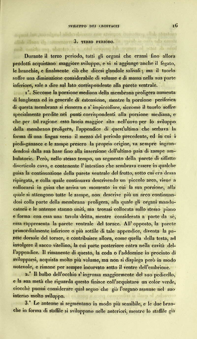 3. TERZO PERIODO. Durante il terzo periodo, tutti gli organi che eransi fino allora prodotti acquistano maggiore sviluppo, e vi si aggiunge anche il fegato, le branchie, e finalmente ciò che dicesi glandole salivali ^ ma il tuorlo soffre una diminuzione considerabile di volume e di massa nella sua parte inferiore, vale a dire sul lato corrispondente alla parete ventrale. i°. Siccome la porzione mediana della membrana proligera aumenta di lunghezza ed in generale di estensione, mentre la porzione periferica di questa membrana si rinserra e s’impiccolisce, siccome il tuorlo soffre specialmente perdite nei punti corrispondenti alla porzione mediana, e che per tal ragione esso lascia maggior sito nell’uovo per lo sviluppo della membrana proligera, l’appendice di quest’ultima che serbava la forma di una lingua verso il mezzo del periodo precedente, ed in cui i piedi-ganasce e le zampe presero la propria origine, va sempre ingran- dendosi dalla sua base fino alla inserzione dell’ultimo paia di zampe am- bulatone. Però, nello stesso tempo, un segmento della parete di siffatto diverticolo cavo, e contenente l’intestino che sembrava essere in qualche guisa la continuazione della parete ventrale del frutto, sotto cui era dessa ripiegata, e colla quale continuava descrivendo un piccolo arco, viene a collocarsi in guisa che arriva un momento in cui la sua porzione, alla quale si attengono tutte le zampe, non descrive più un arco continuan- dosi colla parte della membrana proligera, alla quale gli organi mandu- catomi e le antenne stanno uniti, ma trovasi collocata sullo stesso piano e forma con essa una tavola dritta, mentre considerata a parte da sè, essa rappresenta la parete ventrale del torace. All’ opposto, la parete primordialmente inferiore o più sottile dì tale appendice, diventa la pa- rete dorsale del torace, e contribuisce allora, come quella della testa, ad involgere il sacco vitellino, la cui parte posteriore entra nella cavità del- l’appendice. Il rimanente di questo, la coda o l’addomine in procinto di svilupparsi, acquista molto più volume, ma non si dispiega però in modo notevole, e rimane per sempre incurvato sotto il ventre dell’embrione. a.0 Il bulbo dell’occhio s’ingrossa maggiormente del suo pedicello, e la sua metà che riguarda questo finisce coll’acquistare un color verde, ciocché puossi considerare qual segno che già l’organo assunse nel suo interno molto sviluppo. 3.° Le antenne si segmentano in modo più sensibile, e le due bran- che in forma di stallile si sviluppano nelle anteriori, mentre lo staffile già