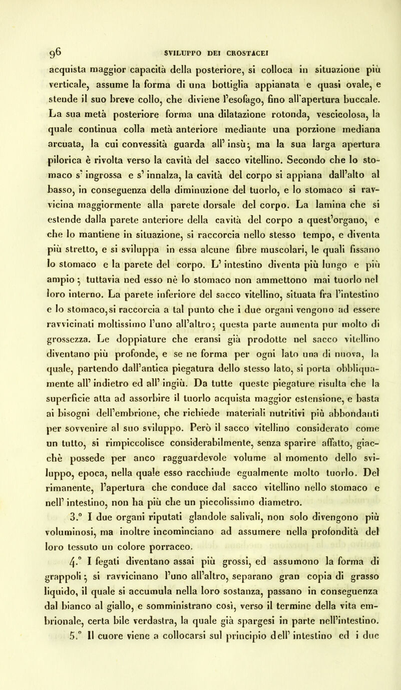 acquista maggior capacità della posteriore, si colloca in situazione più verticale, assume la forma di una bottiglia appianata e quasi ovale, e steude il suo breve collo, che diviene l’esofago, fino all apertura buccale. La sua metà posteriore forma una dilatazione rotonda, vescicolosa, la quale continua colla metà anteriore mediante una porzione mediana arcuata, la cui convessità guarda all’insù* ma la sua larga apertura pilorica è rivolta verso la cavità del sacco vitellino. Secondo che lo sto» maco s’ingrossa e s’innalza, la cavità dei corpo si appiana dall’alto al basso, in conseguenza della diminuzione del tuorlo, e lo stomaco si rav- vicina maggiormente alla parete dorsale del corpo. La lamina che si estende dalla parete anteriore della cavità del corpo a quest’organo, e che lo mantiene in situazione, si raccorcia nello stesso tempo, e diventa più stretto, e si sviluppa in essa alcune fibre muscolari, le quali fissano Io stomaco e la parete del corpo. L’intestino diventa più lungo e più ampio} tuttavia ned esso nè Io stomaco non ammettono mai tuorlo nel loro interno. La parete inferiore del sacco vitellino, situata fra l’intestino e Io stomacosi raccorcia a tal punto che i due organi vengono ad essere ravvicinati moltissimo l’uno all’altro} questa parte aumenta pur molto di grossezza. Le doppiature che eransi già prodotte nel sacco vitellino diventano più profonde, e se ne forma per ogni lato una di nuova, la quale, partendo dall’antica piegatura dello stesso Iato, si porta obbliqua- mente all’ indietro ed all’ ingiù. Da tutte queste piegature risulta che la superficie atta ad assorbire il tuorlo acquista maggior estensione, e basta ai bisogni dell’embrione, che richiede materiali nutritivi più abbondanti per sovvenire al suo sviluppo. Però il sacco vitellino considerato come un tutto, si rimpiccolisce considerabilmente, senza sparire affatto, giac- ché possedè per anco ragguardevole volume al momento dello svi- luppo, epoca, nella quale esso racchiude egualmente molto tuorlo. Del rimanente, l’apertura che conduce dal sacco vitellino nello stomaco e nell’ intestino, non ha più che un piccolissimo diametro. 3.° I due organi riputati glandole salivali, non solo divengono più voluminosi, ma inoltre incominciano ad assumere nella profondità del loro tessuto un colore porraceo. 4-° I fegati diventano assai più grossi, ed assumono la forma di grappoli} si ravvicinano l’uno all’altro, separano gran copia di grasso liquido, il quale si accumula nella loro sostanza, passano in conseguenza dal bianco al giallo, e somministrano così, verso il termine della vita em- brionale, certa bile verdastra, la quale già spargesi in parte nell’intestino. 5.° Il cuore viene a collocarsi sul principio dell’ intestino ed i due