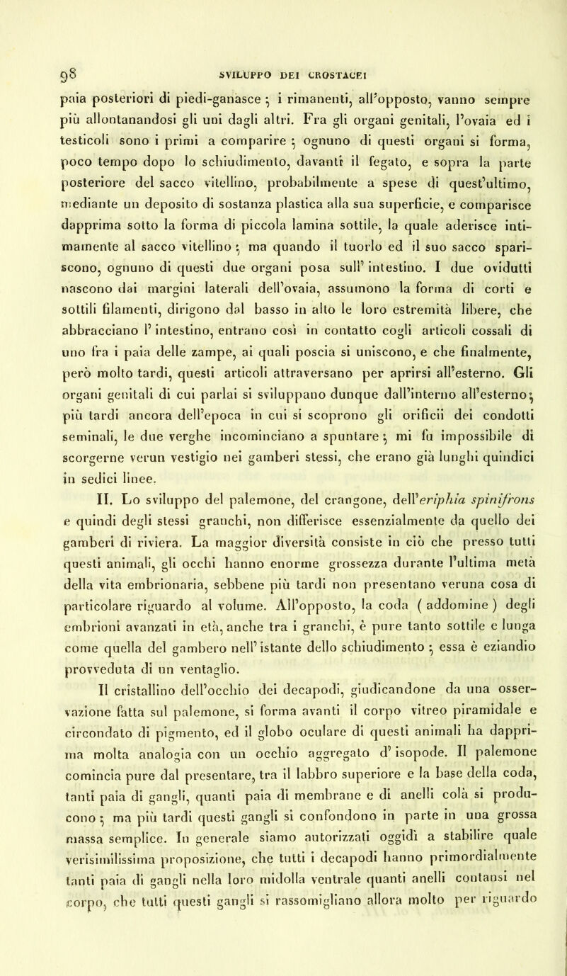 paia posteriori di piedi-ganasce * i rimanenti, all’opposto, vanno sempre più allontanandosi gli uni dagli altri. Fra gli organi genitali, l’ovaia ed i testicoli sono i primi a comparire *, ognuno di questi organi si forma, poco tempo dopo lo schiudimento, davanti il fegato, e sopra la parte posteriore del sacco vitellino, probabilmente a spese di quest’ultimo, mediante un deposito di sostanza plastica alla sua superficie, e comparisce dapprima sotto la forma di piccola lamina sottile, la quale aderisce inti- mamente al sacco vitellino ma quando il tuorlo ed il suo sacco spari- scono, ognuno di questi due organi posa sull’ intestino. I due ovidutti nascono dai margini laterali dell’ovaia, assumono la forma di corti e sottili filamenti, dirigono dal basso in alto le loro estremità libere, che abbracciano l’intestino, entrano così in contatto cogli articoli cossali di uno fra i paia delle zampe, ai quali poscia si uniscono, e che finalmente, però molto tardi, questi articoli attraversano per aprirsi all’esterno. Gli organi genitali di cui parlai si sviluppano dunque dall’interno all’esterno^ più tardi ancora dell’epoca in cui si scoprono gli orificii dei condotti seminali, le due verghe incominciano a spuntare ^ mi fu impossibile dì scorgerne verun vestigio nei gamberi stessi, che erano già lunghi quindici in sedici linee. II. Lo sviluppo del palemone, del crangone, dell'eriphia spinifrons e quindi degli stessi granchi, non differisce essenzialmente da quello dei gamberi di riviera. La maggior diversità consiste in ciò che presso tutti questi animali, gli occhi hanno enorme grossezza durante l’ultima metà della vita embrionaria, sebbene più tardi non presentano veruna cosa di particolare riguardo al volume. All’opposto, la coda ( addomine ) degli embrioni avanzati in età, anche tra i granchi, è pure tanto sottile e lunga come quella del gambero nell’istante delio schiudimento ^ essa è eziandio provveduta di un ventaglio. Il cristallino dell’occhio dei decapodi, giudicandone da una osser- vazione fatta sul palemone, si forma avanti il corpo vitreo piramidale e circondato di pigmento, ed il globo oculare di questi animali ha dappri- ma molta analogia con un occhio aggregato d’isopode. II palemone comincia pure dal presentare, tra il labbro superiore e la base della coda, tanti paia di gangli, quanti paia di membrane e di anelli colà si produ- cono ^ ma più tardi questi gangli si confondono in parte in una grossa massa semplice. In generale siamo autorizzati oggidì a stabilire quale verisimilissima proposizione, che tutti i decapodi hanno primordialmente tanti paia di gangli nella loro midolla ventrale quanti anelli contansi nel corpo, che tutti questi gangli si rassomigliano allora molto per riguardo