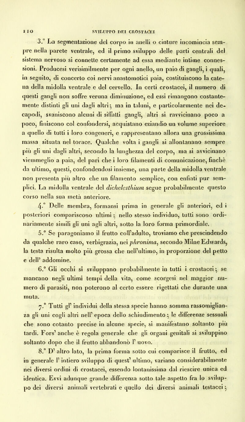 3.° La segmentazione del corpo in anelli o cinture incomincia sem- pre nella parete ventrale, ed il primo sviluppo delle parti centrali del sistema nervoso si connette certamente ad essa mediante intime connes- sioni. Producesi verisimilmente per ogni anello, un paio di gangli, i quali, in seguito, di concerto coi nervi anastomotici paia, costituiscono la cate- na della midolla ventrale e del cervello. In certi crostacei, il numero di questi gangli non soffre veruna diminuzione, ed essi rimangono costante- mente distinti gli uni dagli altri*, ma in taluni, e particolarmente nei de- capodi, svaniscono alcuni di siffatti gangli, altri si ravvicinano poco a poco, finiscono col confondersi, acquistano eziandio un volume superiore a quello di tutti i loro congeneri, e rappresentano allora una grossissima massa situata nel torace. Qualche volta i gangli si allontanano sempre più gli uni dagli altri, secondo la lunghezza del corpo, ma si avvicinano viemmeglio a paia, del pari che i loro filamenti di comunicazione, finché da ultimo, questi, confondendosi insieme, una parte della midolla ventrale non presenta più altro che un filamento semplice, con enfiati pur sem- plici. La midolla ventrale dei dichelesthium segue probabilmente questo corso nella sua metà anteriore. 4-° Delle membra, formansi prima in generale gli anteriori, ed i posteriori compariscono ultimi • nello stesso individuo, tutti sono ordi- nariamente simili gli uni agli altri, sotto la loro forma primordiale. 5. ° Se paragoniamo il frutto coll’adulto, troviamo che prescindendo da qualche raro caso, verbigrazia, nei phronima, secondo Milne Edwards, la testa risulta molto più grossa che nell’ultimo, in proporzione del petto e dell’ addomine. 6. ° Gli occhi si sviluppano probabilmente in tutti i crostacei • se mancano negli ultimi tempi della vita, come scorgesi nel maggior nu- mero di parasiti, non poterono al certo essere rigettati che durante una muta. Tutti gl’ individui della stessa specie hanno somma rassomiglian- za gli uni cogli altri nell’ epoca dello schiudimento ^ le differenze sessuali che sono cotanto precise in alcune specie, si manifestano soltanto più tardi. Fors’ anche è regola generale che gli organi genitali si sviluppino soltanto dopo che il frutto abbandonò 1’ uovo. 8.° D’ altro lato, la prima forma sotto cui comparisce il frutto, ed in generale l’intiero sviluppo di quest’ ultimo, variano considerabilmente nei diversi ordini di crostacei, essendo lontanissima dal riescire unica ed identica. Evvi adunque grande differenza sotto tale aspetto fra lo svilup- po dei diversi animali vertebrati e quello dei diversi animali testacei}