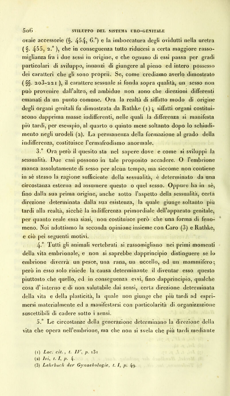 ovaie accessorie (§. 4^4} 6-°) e la imboccatura degli ovidutti nella uretra ( §. 4^5, 2.0 ), che in conseguenza tutto riducesi a certa maggiore rasso- miglianza fra i due sessi in origine, e che ognuno di essi passa per gradi particolari di sviluppo, innanzi di giungere al pieno ed intero possesso dei caratteri che gli sono proprii. Se, come crediamo averlo dimostrato ( §§. 2o3-2 2 i ), il carattere sessuale si fonda sopra qualità, un sesso non può provenire dall’altro, ed ambidue non sono che direzioni differenti emanati da un punto comune. Ora la realtà di siffatto modo di origine degli organi genitali fu dimostrata da Rathke (1) ^ siffatti organi costitui- scono dapprima masse indifferenti, nelle quali la differenza si manifesta più tardi, per esempio, al quarto o quinto mese soltanto dopo lo schiudi- mento negli urodeli (2). La permanenza della formazione al grado della indifferenza, costituisce l’ermafrodismo anormale. 3.° Ora però il quesito sta nel sapere dove e come si sviluppi la sessualità. Due casi possono in tale proposito accadere. O l’embrione manca assolutamente di sesso per alcun tempo, ma siccome non contiene in sè stesso la ragione sufficiente della sessualità, è determinato da una circostanza esterna ad assumere questo o quel sesso. Oppure ha in sè, fino dalla sua prima origine, anche sotto l’aspetto della sessualità, certa direzione determinata dalla sua esistenza, la quale giunge soltanto più tardi alla realtà, sicché la indifferenza primordiale dell’apparato genitale, per quanto reale essa siasi, non costituisce però che una forma di feno- meno. Noi adottiamo la seconda opinione insieme con Caro (3) e Rathke, e ciò pei seguenti motivi. 4-° Tutti gli animali vertebrali si rassomigliano nei primi momenti della vita embrionale, e non si saprebbe dapprincipio distinguere se lo embrione diverrà un pesce, una rana, un uccello, od un mammifero* però in esso solo risiede la causa determinante il diventar esso questo piuttosto che quello, ed in conseguenza evvi, fino dapprincipio, qualche cosa d’interno e di non valutabile dai sensi, certa direzione determinata della vita e della plasticità, la quale non giunge che più tardi ad espri- mersi materialmente ed a manifestarsi con particolarità di organizzazione suscettibili di cadere sotto i sensi. 5.° Le circostanze della generazione determinano la direzione della vita che opera nell’embrione, ma che non si svela che più tardi mediante (1) Loc. cit., t. IV, p. 131 (2) Ivi, t. I, p. 4- (3) Lehrbuch der Gynaekologie, t. I, p. 49.