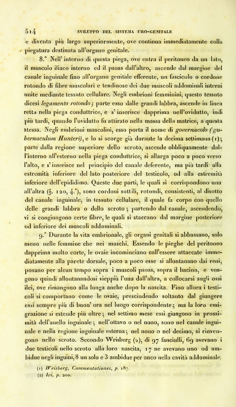 e diventa più largo superiormente, ove continua immediatamente colla / piegatura destinata all’organo genitale. 8.° Nell1 interno di questa piega, ove entra il peritoneo da un lato, il muscolo iliaco interno ed il psoas dall’altro, ascende dal margine del canale inguinale fino all’organo genitale efferente, un fascicolo o cordone rotondo di fibre muscolari e tendinose dei due muscoli addominali interni unite mediante tessuto cellulare. Negli embrioni femminini, questo tessuto dicesi legamento rotondo $ parte esso dalle grandi labbra, ascende in linea retta nella piega conduttrice, e s’inserisce dapprima nell’ovidutto, indi più tardi, quando l’ovidutto fu attirato nella massa della matrice, a questa stessa. Negli embrioni mascolini, esso porta il nome di govcrnacolo (gu- bernaculum ffunterij^e lo si scorge già durante la decima settimana (i)^ parte dalla regione superiore dello scroto, ascende obbliquamente dal- finterno all’esterno nella piega conduttrice, si allarga poco a poco verso l’alto, e s’inserisce nel principio del canale deferente, ma più tardi alla estremità inferiore del lato posteriore del testicolo, od alla estremità inferiore dell’epididimo. Queste due parti, le quali si corrispondono una all’altra (§. 120, 4-°), sono cordoni sottili, rotondi, consistenti, al disotto del canale inguinale, in tessuto cellulare, il quale fa corpo con quello delle grandi labbra o dello scroto *, partendo dal canale, ascendendo, vi si congiungono certe fibre, le quali si staccano dal margine posteriore od inferiore dei muscoli addominali. 9.0 Durante la vita embrionale, gli organi genitali si abbassano, solo meno nelle femmine che nei maschi. Essendo le pieghe del peritoneo dapprima molto corte, le ovaie incominciano coll’essere attaccate imme- diatamente alla parete dorsale, poco a poco esse si allontanano dai reni, posano per alcun tempo sopra i muscoli psoas, sopra il bacino, e ven- gono quindi allontanandosi vieppiù l’una dall’altra, a collocarsi sugli ossi ilei, ove rimangono alla lunga anche dopo la nascita. Fino allora i testi- coli si comportano come le ovaie, prescindendo soltanto dal giungere essi sempre più di buon’ ora nel luogo corrispondente} ma la loro emi- grazione si estende più oltre • nel settimo mese essi giungono in prossi- mità dell’anello inguinale } nell'ottavo o nel nono, sono nel canale ingui- nale e nella regione inguinale esterna ^ nel nono o nel decimo, si rinven- gono nello scroto. Secondo Wrisberg (2), di 97 fanciulli, 69 avevano i due testicoli nello scroto alla loro nascita, 1 7 ne avevano uno od am- bidue negli inguini,8 un solo e 3 ambidue per anco nella cavità addominale. (1) Wrisberg, Commentationes, p. 187. (2) Ivi, p. 200.