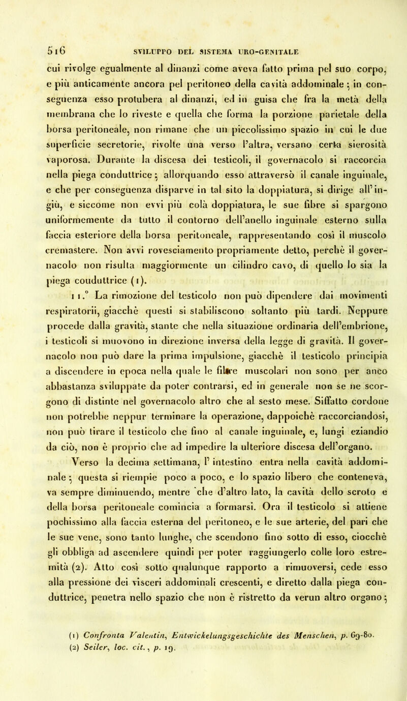 cui rivolge egualmente al dinanzi come aveva fatto prima pel suo corpo, e più anticamente ancora pel peritoneo della cavità addominale*, in con- seguenza esso prolubera al dinanzi, ed in guisa che fra la metà della membrana che Io riveste e quella che forma la porzione parietale della borsa peritoneale, non rimane che un piccolissimo spazio in cui le due superficie secretorie, rivolte una verso l’altra, versano certa sierosità vaporosa. Durante la discesa dei testicoli, il governacolo si raccorcia nella piega conduttrice} allorquando esso attraversò il canale inguinale, e che per conseguenza disparve in tal sito la doppiatura, si dirige all’in- giù, e siccome non evvi più colà doppiatura, le sue libre si spargono uniformemente da tutto il contorno dell’anello inguinale esterno sulla O faccia esteriore della borsa peritoneale, rappresentando così il muscolo cremastere. Non avvi rovesciamento propriamente detto, perchè il gover- nacolo non risulta maggiormente un cilindro cavo, di quello lo sia la piega couduttrice (i). i ì,° La rimozione del testicolo non può dipendere dai movimenti respiratorii, giacche questi si stabiliscono soltanto più tardi. Neppure procede dalla gravità, stante che nella situazione ordinaria dell’embrione, i testicoli si muovono in direzione inversa della legge di gravità. II gover- nacolo non può dare la prima impulsione, giacché il testicolo principia a discendere in epoca nella quale le filire muscolari non sono per anco abbastanza sviluppate da poter contraisi, ed in generale non se ne scor- gono di distinte nel governacolo altro che al sesto mese. Siffatto cordone non potrebbe neppur terminare la operazione, dappoiché raccorciandosi, non può tirare il testicolo che fino al canale inguinale, e, lungi eziandio da ciò, non è proprio che ad impedire la ulteriore discesa dell’organo. Verso la decima settimana, 1’ intestino entra nella cavità addomi- nale } questa si riempie poco a poco, e lo spazio libero che conteneva, va sempre diminuendo, mentre che d’altro lato, la cavità dello scroto e della borsa peritoneale comincia a formarsi. Ora il testicolo si attiene pochissimo alla faccia esterna del peritoneo, e le sue arterie, del pari che le sue vene, sono tanto lunghe, che scendono fino sotto di esso, ciocché gli obbliga ad ascendere quindi per poter raggiungerlo colle loro estre- mità (2). Atto così sotto qualunque rapporto a rimuoversi, cede esso alla pressione dei visceri addominali crescenti, e diretto dalla piega con- duttrice, penetra nello spazio che non è ristretto da verun altro organo} (1) Confronta Valentin, Entwiclcelungsgeschichtc des Menschen, p. 69-80. (2) Seiler, loc. cit., p. 19.