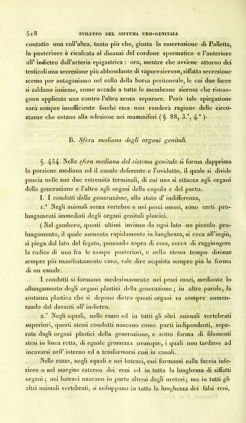 contatto una coll’altra, tanto più che, giusta la osservazione di Palletta, la posteriore è ricalcata al dinanzi del cordone spermatico e l’anteriore all’ indietro dall’arteria epigastrica : ora, mentre che avviene attorno dei testicoli una secrezione più abbondante di vapore sieroso, siffatta secrezione scema per antagonismo nel collo della borsa peritoneale, le cui due facce si saldano insieme, come accade a tutte le membrane sierose che riman- gono applicate una contro l’altra senza separare. Però tale spiegazione sarà sempre insufficiente finché essa non renderà ragione delle circo- stanze che ostano alla adesione nei mammiferi ( §. 88, 3.°, \.° )- B. Sfera mediana degli organi genitali. §. 454- Nella sfera mediana del sistema genitale si forma dapprima la porzione mediana od il canale deferente e l’ovidutto, il quale si divide poscia nelle sue due estremità terminali, di cui una si attacca agli organi della generazione e faltro agli organi della copula e del parto. I. I condotti della generazione, allo stato d’ indifferenza, i.° Negli animali senza vertebre e nei pesci ossosi, sono certi pro- lungamenti immediati degli organi genitali plastici. ( Nel gambero, questi ultimi inviano da ogni lato un piccolo pro- lungamento, il quale aumenta rapidamente in lunghezza, si reca all’ingiù, si piega dal lato del fegato, passando sopra di esso, cerca di raggiungere la radice di una fra le zampe posteriori, e nello stesso tempo diviene sempre più manifestamente cavo, vale dire acquista sempre più la forma di un canale. I condotti si formano medesimamente nei pesci ossei, mediante Io allungamento degli organi plastici della generazione ; in altre parole, la sostanza plastica che si depone dietro questi organi va sempre aumen- tando dal davanti all’ indietro. 2.0 Negli squali, nelle razze ed in tutti gli altri animali vertebrati superiori, questi stessi condotti nascono come parti indipendenti, sepa- rate dagli organi plastici della generazione, e sotto forma di filamenti stesi in linea retta, di eguale grossezza ovunque, i quali non tardano ad incavarsi nell’ interno ed a trasformarsi così in canali. Nelle razze, negli squali e nei batraci, essi formansi sulla faccia infe- riore o nel margine esterno dei reni ed in tutta la lunghezza di siffatti organi ^ nei batraci nascono in parte altresì dagli ureteri*, ma in tutti gli altri animali vertebrati, si sviluppano in tutta la lunghezza dei falsi reni,