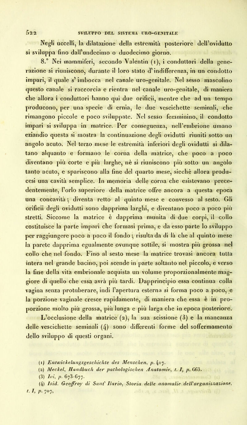 Negli uccelli, la dilatazione della estremità posteriore dell’ovidutto si sviluppa fino dall’undecimo o duodecimo giorno. 8.° Nei mammiferi, secondo Valentin (i), i conduttori della gene- razione si riuniscono, durante il loro stato d’indifferenza, in un condotto impari, il quale s’imbocca nel canale uro-genitale. Nel sesso mascolino questo canale si raccorcia e rientra nel canale uro-genitale, di maniera che allora i conduttori hanno qui due orificii, mentre che ad un tempo producono, per una specie di ernia, le due vescichette seminali, che rimangono piccole e poco sviluppate. Nel sesso femminino, il condotto impari si sviluppa in matrice. Per conseguenza, nell’embrione umano eziandio questa si mostra la continuazione degli ovidutti riuniti sotto un angolo acuto. Nel terzo mese le estremità inferiori degli ovidutti si dila- tano alquanto e formano le corna della matrice, che poco a poco diventano più corte e più larghe, nè si riuniscono più sotto un angolo tanto acuto, e spariscono alla fine del quarto mese, sicché allora produ- cesi una cavità semplice. In memoria delle corna che esistevano prece- dentemente, l’orlo superiore della matrice offre ancora a questa epoca una concavità *, diventa retto al quinto mese e convesso al sesto. Gli orificii degli ovidutti sono dapprima larghi, e diventano poco a poco più stretti. Siccome la matrice è dapprima munita di due corpi, il collo costituisce la parte impari che formasi prima, e da esso parte lo sviluppo per raggiungere poco a poco il fondo} risulta da di là che al quinto mese la parete dapprima egualmente ovunque sottile, si mostra più grossa nel collo che nel fondo. Fino al sesto mese la matrice trovasi ancora tutta intera nel grande bacino, poi scende in parte soltanto nel piccolo, e verso la fine della vita embrionale acquista un volume proporzionalmente mag- giore di quello che essa avrà più tardi. Dapprincipio essa continua colla vagina senza protuberare, indi l’apertura esterna si forma poco a poco, e la porzione vaginale cresce rapidamente, di maniera che essa è in pro- porzione molto più grossa, più lunga e più larga che in epoca posteriore. L’occlusione della matrice (2), la sua scissione (3) e la mancanza delle vescichette seminali (4) sono differenti forme del soffermamento dello sviluppo di questi organi. (1) Entwickelungsgeschichte des Menschen, p. 417. (2) Meckel, Handbuch der pathologischen Anatomie, t. I, p. 663. (3) Ivi, p. 673-677. (4) Isid. Geojfroy di Sant' diario, Storia delle anomalie dell'organizzazione, t. I, p. 707,