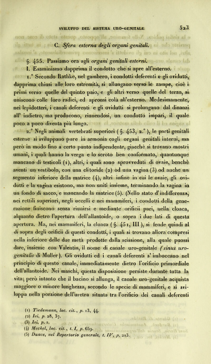 C. Sfera esterna degli organi genitali. §. 455. Passiamo ora agli organi genitali esterni. I. Esaminiamo dapprima il condotto che si apre all’esterno. i.° Secondo Rathke, nel gambero, i condotti deferenti e gli ovidutti, dapprima chiusi alle loro estremità, si allungano verso le zampe, cioè i primi verso quelle del quinto paio, e gli altri verso quelle del terzo, si uniscono colle loro radici, ed apronsi colà all’esterno. Medesimamente, nei lepidotteri, i canali deferenti e gli ovidutti si prolungano dal dinanzi all’ indietro, ma producono, riunendosi, un condotto impari, il quale poco a poco diventa più lungo. 2.0 Negli animali vertebrati superiori ( §. 453, 2.0 ), le parti genitali esterne si sviluppano pure in armonia cogli organi genitali interni, ma però in modo fino a certo punto indipendente, giacché si trovano mostri umani, i quali hanno la verga e lo scroto ben conformato, quantunque mancano di testicoli (1), altri, i quali sono sprovveduti di ovaie, benché aventi un vestibolo, con una clitoride (2) od una vagina (3) od anche un segmento inferiore della matrice (4), altri infine in cui le ovaie, gli ovi- dutti e la vagina esistono, ma non uniti insieme, terminando, la vagina iu un fondo di sacco, e mancando la matrice (5). (Nello stato d’indifferenza, nei rettili superiori, negli uccelli e nei mammiferi, i condotti della gene- razione finiscono senza riunirsi e mediante orificii pari, nella cloaca, alquanto dietro l’apertura dell’allantoide, o sopra i due lati di questa apertura. Ma, nei mammiferi, la cloaca ( §. 45 1, III), si fende quindi al di sopra degli orificii di questi condotti, i quali si trovano allora compresi nella inferiore delle due metà prodotte dalla scissione, alla quale puossi dare, insieme con Valentin, il nome di canale uro-genitale (sinus uro- genitali di Müller). Gli ovidutti ed i canali deferenti s’imboccano nel principio di questo canale, immediatamente dietro forificio primordiale dell’allantoide. Nei maschi, questa disposizione persiste durante tutta la vita- però intanto che il bacino si allunga, il canale uro-genitale acquista maggiore o minore lunghezza, secondo le specie di mammiferi, e si svi- luppa nella porzione dell’uretra situata tra l’orificio dei canali deferenti (1) Tiedemann, toc. cit., p. i3, 44- (2) Ivi, p. 28, 3;. (3) p. 1. (4) Meckel, loc. cit., 1. I, p. 659. (5) Dance, nel Repertorio generale, t. IV^ p. 213.