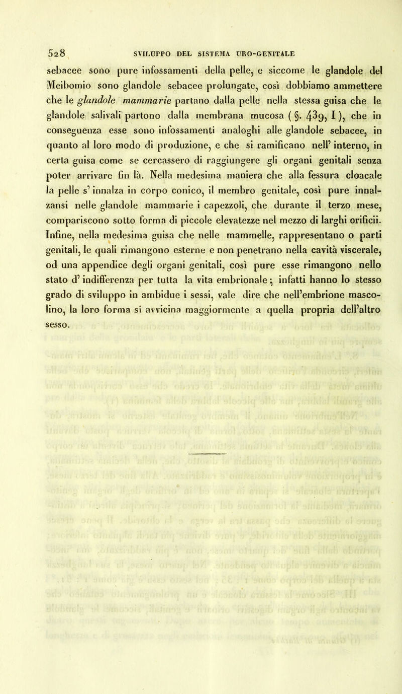 sebacee sono pure infossamenti della pelle, e siccome le glandole del Meibomio sono glandole sebacee prolungate, così dobbiamo ammettere che le glandole mammarie partano dalla pelle nella stessa guisa che le glandole salivali partono dalla membrana mucosa ( §. 4^9? I )5 che hi conseguenza esse sono infossamenti analoghi alle glandole sebacee, in quanto al loro modo di produzione, e che si ramificano nell’ interno, in certa guisa come se cercassero di raggiungere gli organi genitali senza poter arrivare fin là. Nella medesima maniera che alla fessura cloacale la pelle s’innalza in corpo conico, il membro genitale, così pure innal- zaci nelle glandole mammarie i capezzoli, che durante il terzo mese, compariscono sotto forma di piccole elevatezze nel mezzo di larghi orificii. Infine, nella medesima guisa che nelle mammelle, rappresentano o parti genitali, le quali rimangono esterne e non penetrano nella cavità viscerale, od una appendice degli organi genitali, così pure esse rimangono nello stato d’indifferenza per tutta la vita embrionale \ infatti hanno lo stesso grado di sviluppo in ambidue i sessi, vale dire che nell’embrione masco- lino, la loro forma si avvicina maggiormente a quella propria dell’altro sesso.