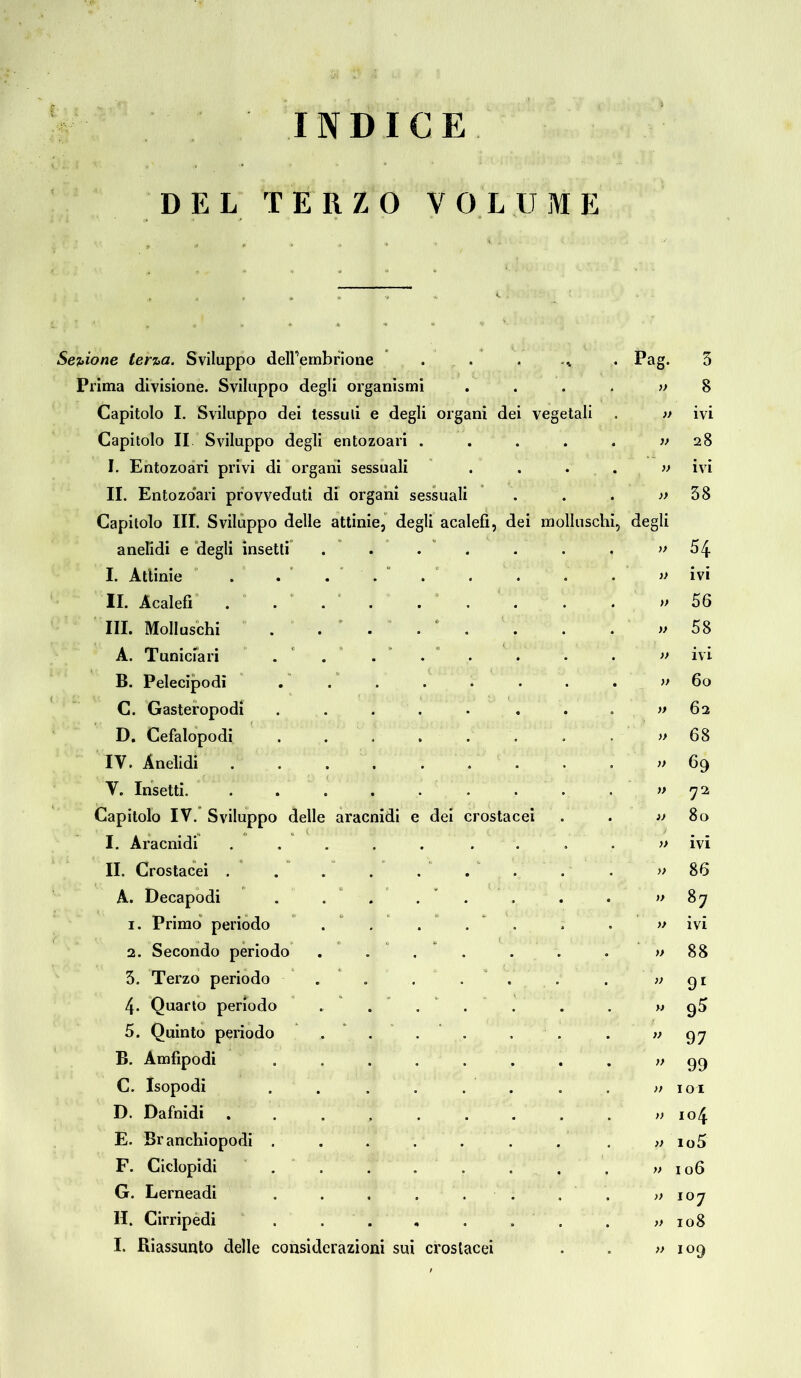 INDICE DEL TERZO VOLUME Sezione terza. Sviluppo deirembrione . . .v . Pag. Prima divisione. Sviluppo degli organismi Capitolo I. Sviluppo dei tessuli e degli organi dei vegetali Capitolo II Sviluppo degli entozoari . I. Entozoari privi di organi sessuali II. Entozoari provveduti di organi sessuali Capitolo III. Sviluppo delle attinie, degli acalefì, dei molluschi, degli anelidi e degli insetti’ I. Attinie II. Àcalefi III. Molluschi A. Tuniciari B. Pelecipodi C. Gasteropodi D. Cefalopodi IV. Anelidi . V. Insetti. Capitolo IV. Sviluppo delle aracnidi e dei crosta I. Aracnidi II. Crostacei . A. Decapodi 1. Primo periodo 2. Secondo periodo 3. Terzo periodo 4- Quarto periodo 5. Quinto periodo B. Amfipodi C. Isopodi D. Dafnidi E. Branchiopodi . F. Ciclopidi G. Lerneadi II. Cirripedi I. Riassunto delle considerazioni sui crostacei 3 8 ivi 28 ivi 38 54 ivi 56 58 ivi 60 62 68 69 72 80 ivi 86 87 ivi 88 91 97 99 101 104 105 106 i°7 108 109