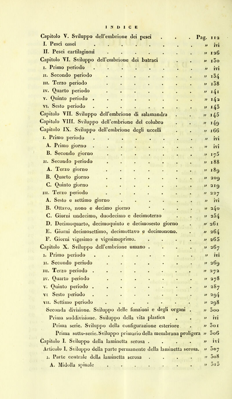 rr d C E Capitolo V. Sviluppo dell’embrione dei pesci • . Pag. I I 2 I. Pesci ossei ...... , M ivi II. Pesci cartilaginosi ..... M I 26 Capitolo YI. Sviluppo delfembrioue dei batraci . ># i3o i. Primo periodo ...... . » ivi ii. Secondo periodo . .... . » 134 in. Terzo periodo ..... . » i38 iv. Quarto periodo ..... . )) i4i V. Quinto periodo ...... . » i4a vi. Sesto periodo ...... . )> i43 Capitolo YII. Sviluppo deirembrione di salamandra . » i45 Capitolo Ylir. Sviluppo delfembrione del colubro . » i49 Capitolo IX. Sviluppo delfembrione degli uccelli . )> 166 i. Primo periodo ...... . )t ivi A. Primo giorno ...... . » ivi B. Secondo giorno ..... . y> j75 li. Secondo periodo . . r . )) 188 A. Terzo giorno ..... . v 189 B. Quarto giorno ..... . » 209 C. Quinto giorno ..... . )> 219 ni. Terzo periodo ..... . )> 227 A. Sesto e settimo giorno .... . » ivi B. Ottavo, nono e decimo giorno . » 240 C. Giorni undecimo, duodecimo e decimoterzo . )> 254 D. Decimoquarto, decimoquinto e deciinosesto giorno » 261 E. Giorni decimosettimo, decimottavo e decimonono. }> 264 F. Giorni vigesimo e vigesimoprimo. • 265 Capitolo X. Sviluppo deirembrione umano . • » 267 i. Primo periodo ... ... » ivi ii. Secondo periodo ..... . )) 269 ni. Terzo periodo ...... . » 272 iv. Quarto periodo ..... • >/ 278 v. Quinto periodo ...... » 287 vi Sesto periodo ...... » 294 Vii. Settimo periodo ..... • » 298 Seconda divisione. Sviluppo delle funzioni e degli organi V 3oo Prima suddivisione. Sviluppo della vita plastica . )} ivi Prima serie. Sviluppo della configurazione ester iore » 3o 1 Prima sotto-serie. Sviluppo primario della membrana proligera » 3o6 Capitolo I. Sviluppo della laminetta serosa . . » ivi Articolo I, Sviluppo della parte permanente della laminetta serosa. » 307 j. Parte centrale della laminetta serosa . >} 3o8 A. Midolla spinale ..... • }> 513