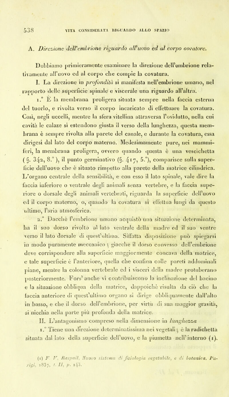 A. Direzione delVembrione riguardo aWuovo ed al corpo colatore. Dobbiamo primieramente esaminare la direzione dell’embrione rela- llvamente alTuovo ed al corpo che compie la covatura. I. La direzione in profondità si manifesta nell’embrione umano, nel rapporto delle superhcie spinale e viscerale una riguardo all’altra. 1. * E la membrana proligera situata sempre nella faccia esterna del tuorlo, e rivolta verso il corpo incaricalo di effettuare la covatura. Così, negli uccelli, mentre la sfera vitellina attraversa l’ovidutto, nella cui cavità le caìaze si estendono giusta il verso della lunghezza, questa mem- brana è sempre rivolta alla parete del canale, e durante la covatura, essa dirigesi dal lato del corpo materno. Medesimamente pure, nei mammi- feri, la membrana proligera, ovvero quando questa è una vescichetta ( §. 342, 8.° ), il punto germinativo (§. 4*7? comparisce sulla super- ficie dell’uovo che è situato rimpetto alla parete della matrice cilindrica. L'organo centrale della sensibilità, e con esso il lato spinale, vale dire la faccia inferiore o ventrale degli animali senza vertebre, e la faccia supe- riore o dorsale degli animali vertebrati, riguarda la superficie dell’uovo ed il corpo materno, o, quando la covatura si effettua lungi da questo lillimo, l’aria atmosferica. 2. “ Dacché l’embrione umano acquistò una situazione determinata, ha il suo dorso rivolto al lato ventrale della madre ed il suo ventre verso il lato dorsale di quest’uUima. Siffatta disposizione può sjiiegarsi in modo puramente meccanico ^ giacche il dorso convesso dell’embrione deve corrispondere alla superficie maggiormente concava della matrice, e tale superficie è l’anteriore, quella che confina colle pareli addominali piane, mentre la colonna vertebrale ed i visceri delia madre prolnherano posteriormente. Fors’anche vi contribuiscono la inclinazione de! bacino e la situazione obbliqua della matrice, dappoiché risulta da ciò che la laccia anteriore di quest’ultimo organo si dirige obbliquarnente dall’alto in basso, e che il dorso dell’embrione, per virtù di sua maggior gravità, si nicchia nella parte piu profonda della matrice. II. L’antagonismo compreso nella dimensione in lunghezza i! Tiene una direzione determinatissima nei vegetali ^ é la radichetta situata dai Iato della superficie dell’uovo, e la piumetta nell’interno (i). {i) F F, Raspali, Nuovo sistema di fisiologia vegetabile, c di botanica, Pa- rigi, 1837, t. II, p.