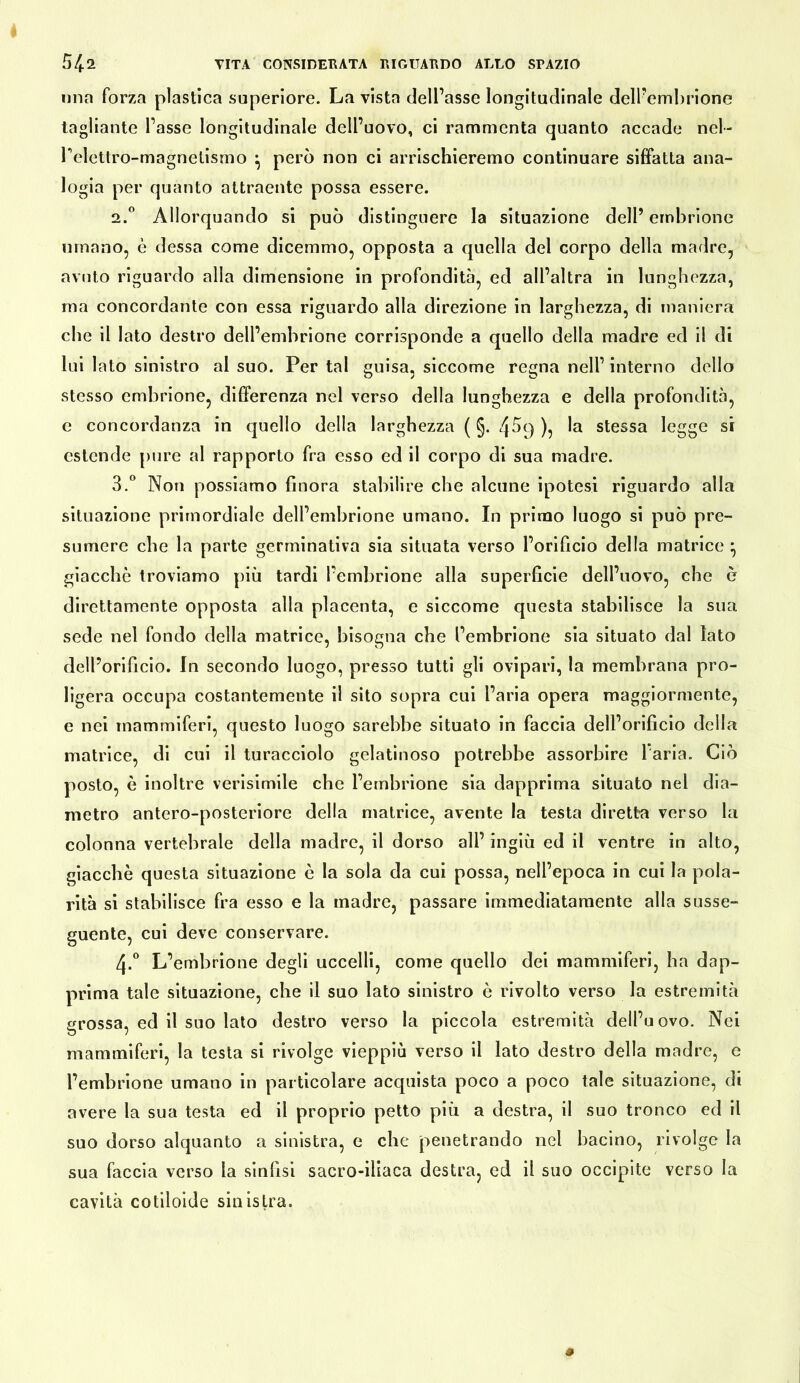 una forza plastica superiore. La vista dell’asse longitudinale delPemhrione tagliante l’asse longitudinale dell’uovo, ci rammenta quanto accade nel- relettro-magnelisrao ^ però non ci arrischieremo continuare siffatta ana- logia per quanto attraente possa essere. 2. ° Allorquando si può distinguere la situazione dell’ embrione umano, è dessa come dicemmo, opposta a quella del corpo della madre, avuto riguardo alla dimensione in profondità, ed all’altra in lunghezza, ma concordante con essa riguardo alla direzione in larghezza, di maniera che il lato destro dell’embrione corrisponde a quello della madre ed il di lui lato sinistro al suo. Per tal guisa, siccome regna nell’interno dello stesso embrione, differenza nel verso della lunghezza e della profondità, e concordanza in quello della larghezza ( §. 4^9 ), la stessa legge si estende pure al rapporto fra esso ed il corpo di sua madre. 3. “ Non possiamo finora stabilire che alcune ipotesi riguardo alla situazione primordiale dell’embrione umano. In primo luogo si può pre- sumere che la parte germinativa sia situata verso l’orificio della matrice ^ giacché troviamo più tardi l’embrione alla superficie dell’uovo, che è direttamente opposta alla placenta, e siccome questa stabilisce la sua sede nel fondo della matrice, bisogna che l’embrione sia situato dal lato dell’orificio. In secondo luogo, presso tutti gli ovipari, la membrana pro- ligera occupa costantemente il sito sopra cui l’aria opera maggiormente, e nei mammiferi, questo luogo sarebbe situalo in faccia dell’orificio della matrice, di cui il turacciolo gelatinoso potrebbe assorbire 1 aria. Ciò posto, è inoltre verisimile che l’embrione sia dapprima situato nel dia- metro antero-posteriore della matrice, avente la testa diretta verso la colonna vertebrale della madre, il dorso all’ ingiù ed il ventre in alto, giacché questa situazione è la sola da cui possa, nell’epoca in cui la pola- rità si stabilisce fra esso e la madre, passare immediatamente alla susse- guente, cui deve conservare. 4. ° L’embrione degli uccelli, come quello dei mammiferi, ha dap- prima tale situazione, che II suo lato sinistro è rivolto verso la estremità grossa, ed il suo lato destro verso la piccola estremità dell’uovo. Nei mammiferi, la testa si rivolge vieppiù verso il lato destro della madre, e l’embrione umano in particolare acquista poco a poco tale situazione, di avere la sua testa ed il proprio petto più a destra, il suo tronco ed il suo dorso alquanto a sinistra, e che penetrando nel bacino, rivolge la sua faccia verso la sinfisi sacro-iliaca destra, ed il suo occipite verso la cavità cotiloide sinistra.