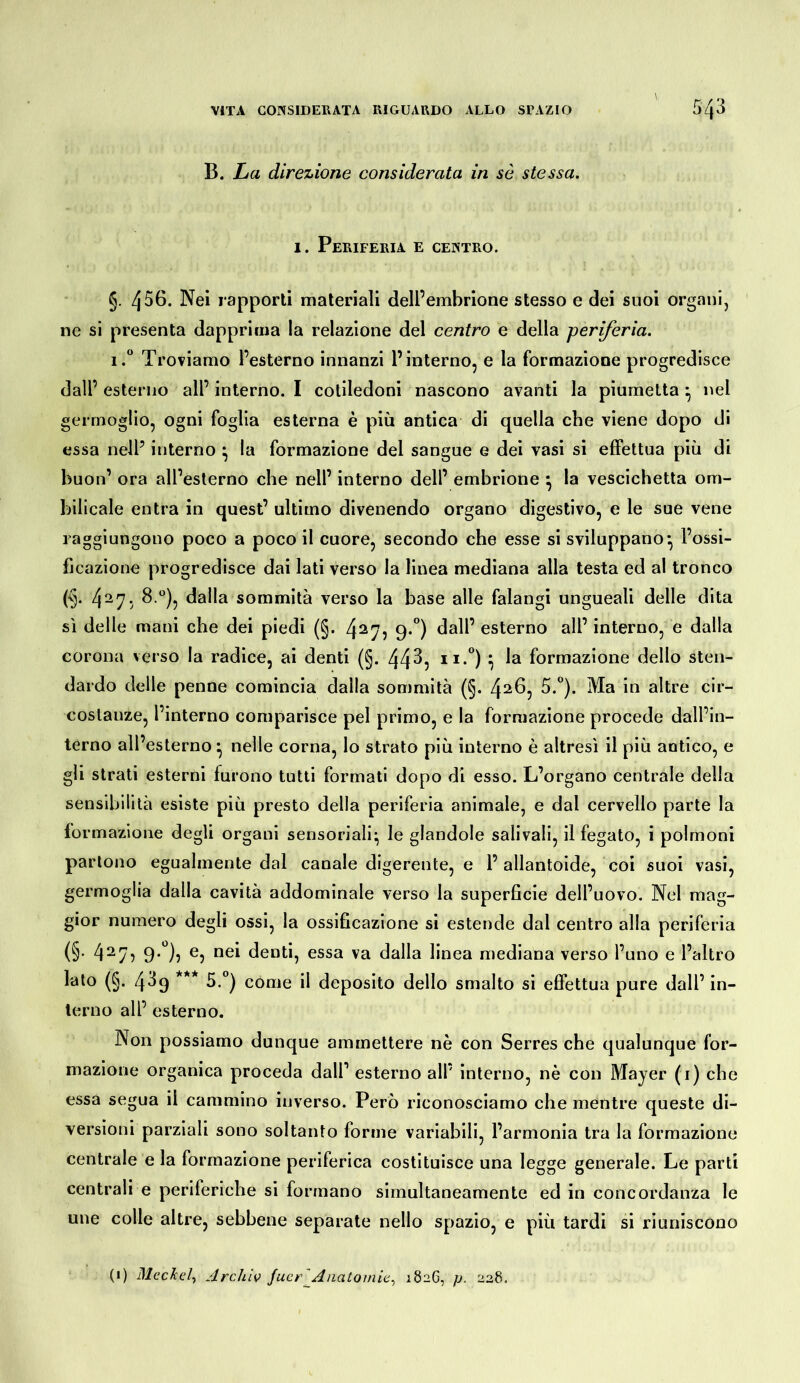 B. La direzione considerata in sè stessa. 1. Periferia e centro. §. 456. Nei rapporli materiali dell’embrione stesso e dei suoi organi, ne si presenta dapprima la relazione del centro e della periferia. I. Troviamo l’esterno innanzi l’interno, e la formazione progredisce dall’esterno all’interno. I cotiledoni nascono avanti la piumetta ^ nel germoglio, ogni foglia esterna è più antica di quella che viene dopo di essa nell’ interno ^ la formazione del sangue e dei vasi si effettua più di buon’ ora all’esterno che nell’ interno dell’ embrione ^ la vescichetta om- bilicale entra in quest’ ultimo divenendo organo digestivo, e le sue vene raggiungono poco a poco il cuore, secondo che esse si sviluppano*, l’ossi- fjcazione progredisce dai lati verso la linea mediana alla testa ed al tronco (§. 4^7; ^dalla sommità verso la base alle falangi ungueali delle dita sì delle mani che dei piedi (§. 4^7? 9*°) esterno all’ interno, e dalla corona verso la radice, ai denti (§. 44^5 h formazione dello sten- dardo delle penne comincia dalla sommità (§. 4^^j costanze, l’interno comparisce pel primo, e la formazione procede dall’in- terno all’esterno ^ nelle corna, lo strato più interno è altresì il più antico, e gli strati esterni furono tutti formati dopo di esso. L’organo centrale della sensibilità esiste più presto della periferia animale, e dal cervello parte la formazione degli organi sensoriali- le glandole salivali, il fegato, i polmoni partono egualmente dal canale digerente, e 1’allantoide, coi suoi vasi, germoglia dalla cavità addominale verso la superficie dell’uovo. Nel mag- gior numero degli ossi, la ossificazione si estende dal centro alla periferia (§• 4^7? 9*^)5 ^5 denti, essa va dalla linea mediana verso l’uno e l’altro lato (§. 439 *** 5.°) come il deposito dello smalto si effettua pure dall’ in- terno all’ esterno. Non possiamo dunque ammettere nè con Serres che qualunque for- mazione organica proceda dall’ esterno all’ interno, nè con Mayer (i) che essa segua il cammino inverso. Però riconosciamo che mentre queste di- versioni parziali sono soltanto forme variabili, l’armonia tra la formazione centrale e la formazione periferica costituisce una legge generale. Le parti centrali e periferiche si formano simultaneamente ed in concordanza le une colle altre, sebbene separate nello spazio, e più tardi si riuniscono (i) Meckel^ Archiv Juer^Anatomie^ 1826, p. 228.