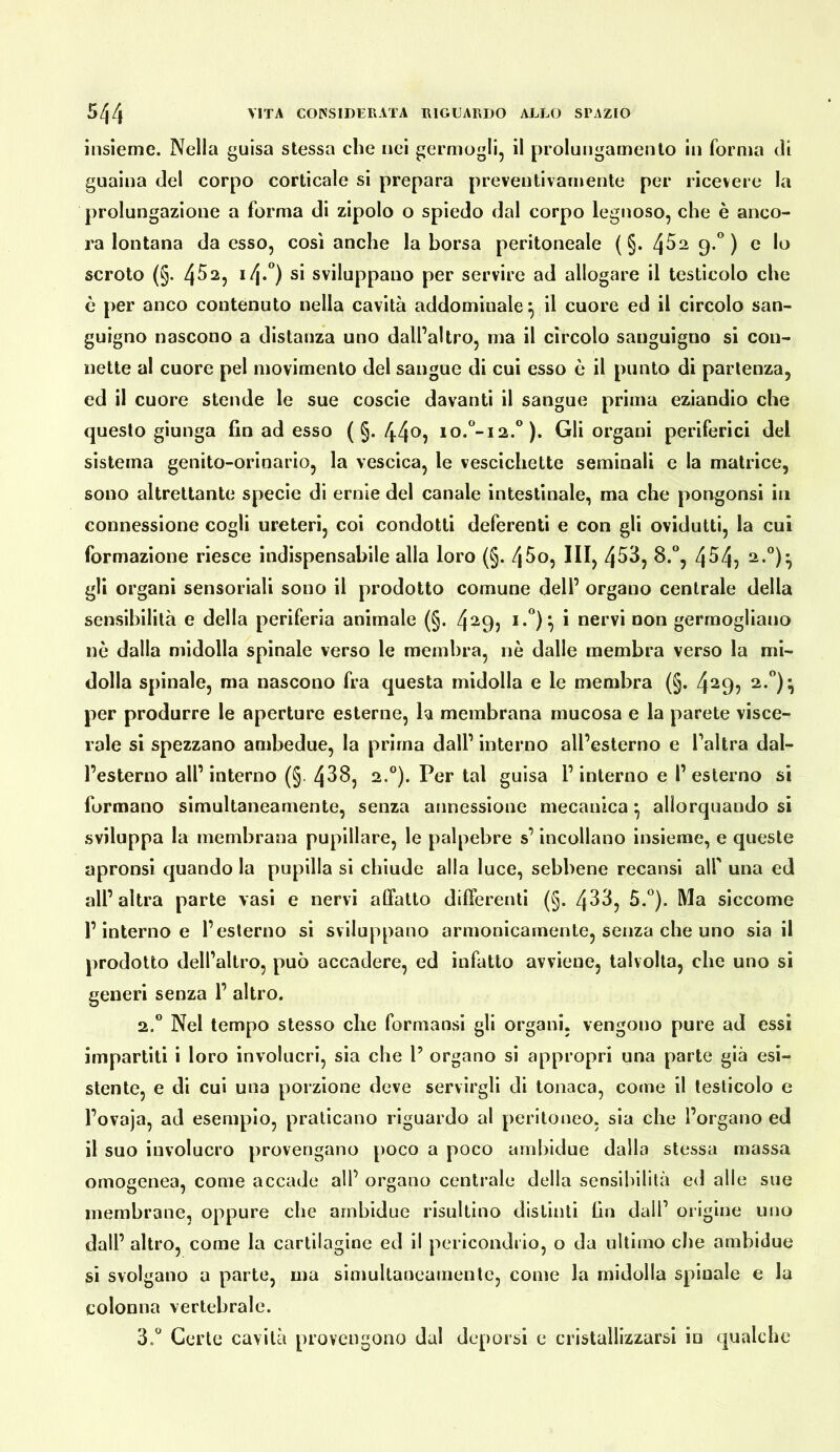 insieme. Nella guisa stessa che nei germogli, il prolungamento in forma di guaina del corpo corticale si prepara preventivamente per ricevere la prolungazione a forma di zipolo o spiedo dal corpo legnoso, che è anco- ra lontana da esso, così anche la borsa peritoneale (§.4529.'’) e lo scroto (§. 4^^? ^4*°) sviluppano per servire ad allogare il testicolo che è per anco contenuto nella cavità addominale^ il cuore ed il circolo san- guigno nascono a distanza uno dall’altro, ma il circolo sanguigno si con- nette al cuore pel movimento del sangue di cui esso ò il punto di partenza, ed il cuore stende le sue coscie davanti il sangue prima eziandio che questo giunga fin ad esso (§.44^9 io.°-i2.‘^). Gli organi periferici del sistema genito-orinario, la vescica, le vescichette seminali e la matrice, sono altrettante specie di ernie del canale intestinale, ma che pongonsi in connessione cogli ureteri, coi condotti deferenti e con gli ovidutti, la cui formazione riesce indispensabile alla loro (§. 4^o, III, 453, 8.°, 454? gli organi sensoriali sono il prodotto comune dell’ organo centrale della sensibilità e della periferia animale (§. 4^9j * nervi non germogliano nè dalla midolla spinale verso le membra, nò dalle membra verso la mi- dolla spinale, ma nascono fra questa midolla e le membra (§. 4^9? per produrre le aperture esterne, la membrana mucosa e la parete visce- rale si spezzano ambedue, la prima dall’ interno all’esterno e l’altra dal- l’esterno all’interno (§. 438, 2.®). Per tal guisa l’interno e l’esterno si formano simultaneamente, senza annessione mecanica ^ allorquando si sviluppa la membrana pupillare, le palpebre s’incollano insieme, e queste apronsi quando la pupilla si chiude alla luce, sebbene recansi all' una ed all’ altra parte vasi e nervi affatto differenti (§. 433, 5.*^). Ma siccome l’interno e l’esterno si sviluppano armonicamente, senza che uno sia il prodotto dell’altro, può accadere, ed infatlo avviene, talvolta, che uno sì generi senza 1’ altro. 2.” Nel tempo stesso che formansi gli organi, vengono pure ad essi impartiti i loro involucri, sia che P organo si appropri una parte già esi- stente, e di cui una porzione deve servirgli di tonaca, come il testicolo e l’ovaja, ad esempio, praticano riguardo al peritoneo, sia che l’organo ed il suo involucro provengano poco a poco arnbidue dalla stessa massa omogenea, come accade all’ organo centrale della sensibilità ed alle sue membrane, oppure che arnbidue risultino distinti fin dall’ origine uno dall’ altro, come la cartilagine ed il pericondrio, o da ultimo che arnbidue si svolgano a parte, ma simultaneamente, come la midolla spinale e la colonna vertebrale. d.* Certe cavità provengono dal deporsi e cristallizzarsi in qualche