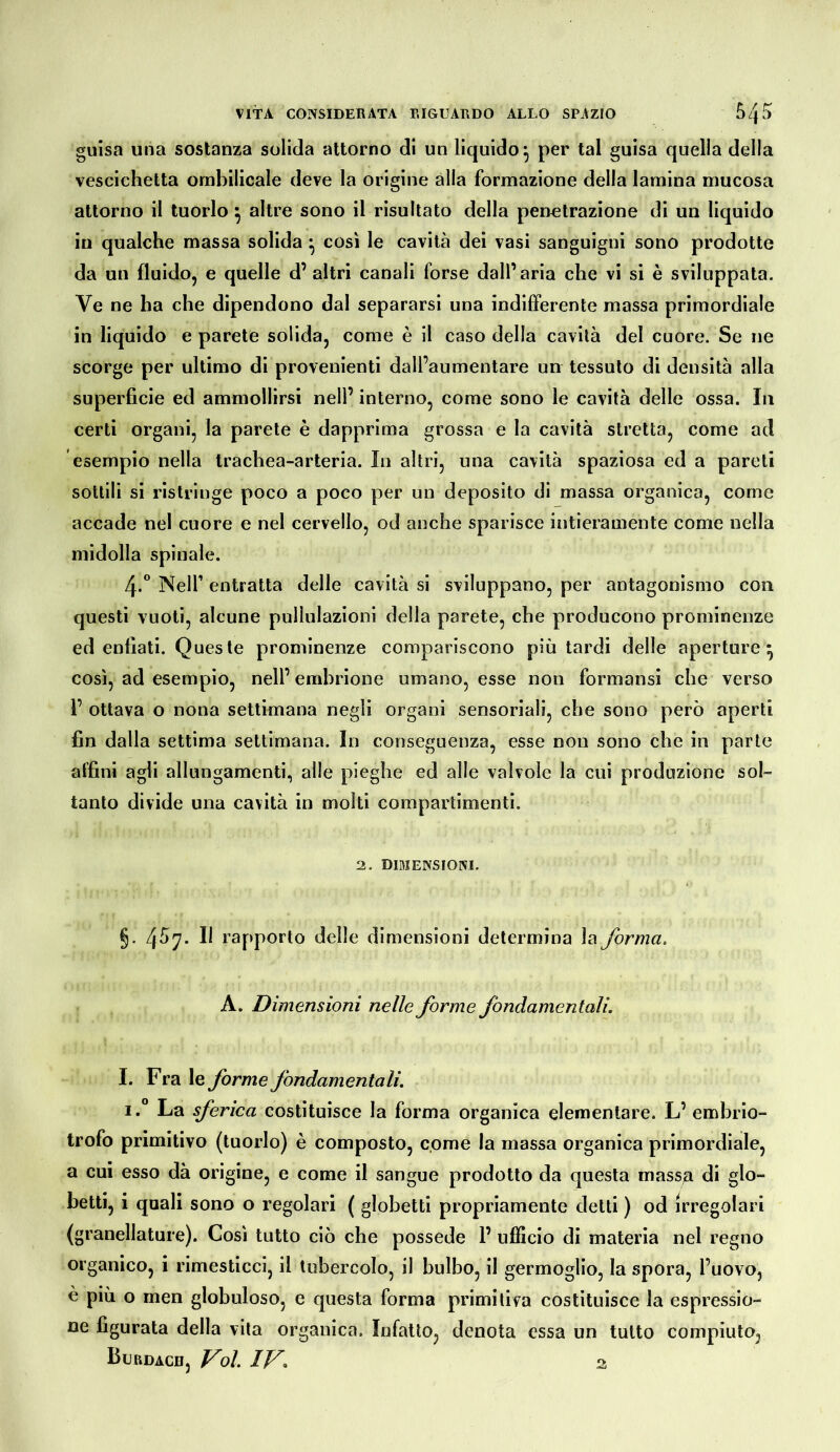 guisa una sostanza solida attorno di un liquido^ per tal guisa quella della vescichetta omhilìcale deve la origine alla formazione della lamina mucosa attorno il tuorlo ^ altre sono il risultato della penetrazione di un liquido in qualche massa solida ^ così le cavità dei vasi sanguigni sono prodotte da un fluido, e quelle d’ altri canali forse dall’aria che vi si è sviluppata. Ve ne ha che dipendono dal separarsi una indifferente massa primordiale in liquido e parete solida, come è il caso della cavità del cuore. Se ne scorge per ultimo di provenienti dall’aumentare un tessuto di densità alla superficie ed ammollirsi nell’ interno, come sono le cavità delle ossa. In certi organi, la parete è dapprima grossa e la cavità stretta, come ad esempio nella trachea-arteria. In altri, una cavità spaziosa ed a pareti sottili si ristringe poco a poco per un deposito di massa organica, come accade nel cuore e nel cervello, od anche sparisce intieramente come nella midolla spinale. 4.“ Nell’ entratta delle cavità si sviluppano, per antagonismo con questi vuoti, alcune pullulazioni della parete, che producono prominenze ed enfiati. Queste prominenze compariscono più tardi delle aperture^ così, ad esempio, nell’ embrione umano, esse non formansi che verso r ottava o nona settimana negli organi sensoriali, che sono però aperti fin dalla settima settimana. In conseguenza, esse non sono che in parte affini agli allungamenti, alle pieghe ed alle valvole la cui produzione sol- tanto divide una cavità in molti compartimenti. 2. DIMENSIONI. §. 4^7- Il rapporto delle dimensioni determina la forma. A. Dimensioni nelle forme fondamentali. I. Fra le forme fondamentali. i.° La sferica costituisce la forma organica elementare. L’ embrio- trofo primitivo (tuorlo) è composto, come la massa organica primordiale, a cui esso dà origine, e come il sangue prodotto da questa mass^a di glo- betti, i quali sono o regolari ( globetti propriamente detti ) od irregolari (granellature). Così tutto ciò che possedè 1’ ufficio di materia nel regno organico, i rimesticci, il tubercolo, il bulbo, il germoglio, la spora, l’uovo, e più o men globuloso, e questa forma primitiva costituisce la espressio- ne figurata della vita organica. Infatto, denota essa un tutto compiuto,