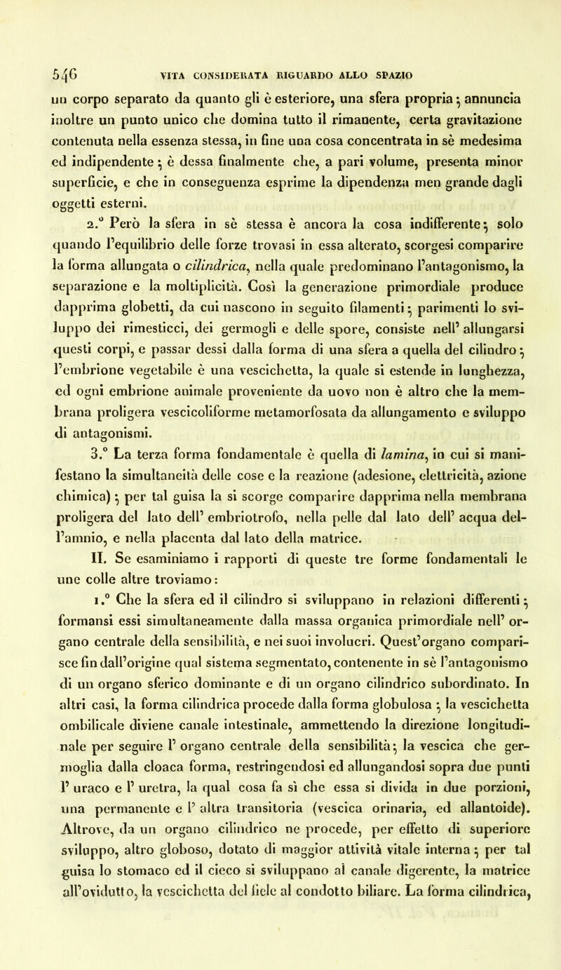 un corpo separato da quanto gli è esteriore, una sfera propria ^ annuncia inoltre un punto unico che domina tutto il rimanente, certa gravitazione contenuta nella essenza stessa, in fine una cosa concentrata in sè medesima ed indipendente ^ è dessa finalmente che, a pari volume, presenta minor superficie, e che in conseguenza esprime la dipendenza men grande dagli oggetti esterni. 2. *^ Però la sfera in sè stessa è ancora la cosa indifferente^ solo quando Tequilibrio delle forze trovasi in essa alterato, scorgesi comparire la forma allungata o cilindrica^ nella quale predominano l’antagonismo, la separazione e la moltiplicità. Così la generazione primordiale produce dapprima glohetti, da cui nascono in seguito filamenti ^ parimenti lo svi- luppo dei rimesticci, dei germogli e delle spore, consiste nell’ allungarsi questi corpi, e passar dessi dalla forma di una sfera a quella del cilindro ^ l’embrione vegetabile è una vescichetta, la quale si estende in lunghezza, cd ogni embrione animale proveniente da uovo non è altro che la mem- brana proligera vescicoliforme metamorfosata da allungamento e sviluppo di antagonismi. 3. ° La terza forma fondamentale è quella di lamina^ in cui si mani- festano la simultaneità delle cose e la reazione (adesione, elettricità, azione chimica) ^ per tal guisa la si scorge comparire dapprima nella membrana proligera del lato dell’ embriotrofo, nella pelle dal lato dell’ acqua del- l’amnio, e nella placenta dal lato della matrice. IL Se esaminiamo i rapporti di queste tre forme fondamentali le ime colle altre troviamo: 1,® Che la sfera ed il cilindro si sviluppano in relazioni differenti^ formansi essi simultaneamente dalla massa organica primordiale nell’ or- gano centrale della sensibilità, e nei suoi involucri. Quest’organo compari- sce fin dall’origine qual sistema segmentato, contenente in sè l’antagonismo di un organo sferico dominante e di un organo cilindrico subordinato. In altri casi, la forma cilindrica procede dalla forma globulosa *, la vescichetta ombilicale diviene canale intestinale, ammettendo la direzione longitudi- nale per seguire 1’ organo centrale della sensibilità*, la vescica che ger- moglia dalla cloaca forma, restringendosi ed allungandosi sopra due punti 1’ uraco e l’ uretra, la qual cosa fa sì che essa si divida in due porzioni, una permanente e F altra transitoria (vescica orinaria, ed allantoide). Altrove, da un organo cilindrico ne procede, per effetto di superiore sviluppo, altro globoso, dotato di maggior attività vitale interna per tal guisa lo stomaco ed il cieco si sviluppano al canale digerente, la matrice all’ovidutto, la vescichetta del fiele al condotto biliare. La forma cilindrica,